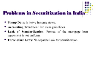 Problems in Securitization in India
 Stamp Duty: is heavy in some states.
 Accounting Treatment: No clear guidelines
 Lack of Standardization: Format of the mortgage loan
agreement is not uniform.
 Foreclosure Laws: No separate Law for securitization.
 