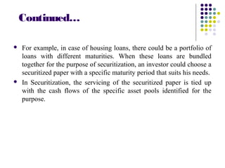 Continued…
 For example, in case of housing loans, there could be a portfolio of
loans with different maturities. When these loans are bundled
together for the purpose of securitization, an investor could choose a
securitized paper with a specific maturity period that suits his needs.
 In Securitization, the servicing of the securitized paper is tied up
with the cash flows of the specific asset pools identified for the
purpose.
 