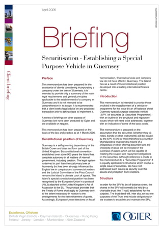 Gsy00009SturFin/9549429
                  April 2006




                  Briefing
                  Securitisation - Establishing a Special
                  Purpose Vehicle in Guernsey
Client briefing




                  Preface                                              harmonisation, financial services and company
                                                                       law do not have effect in Guernsey. The Island
                  This memorandum has been prepared for the            has as a result of its constitutional position
                  assistance of clients considering incorporating a    developed into a leading international finance
                  company under the laws of Guernsey. It is            centre.
                  intended to provide only a summary of the main
                  legal requirements and general principles            Introduction
                  applicable to the establishment of a company in
                  Guernsey and it is not intended to be                This memorandum is intended to provide those
                  comprehensive in its scope. It is recommended        involved in the establishment of a vehicle or
                  that a client seeks legal advice on any proposed     programme for the issue by an off-balance sheet
                  transaction prior to taking steps to implement it.   Guernsey special purpose corporate vehicle
                                                                       (‘SPV’) of securities (a ‘Securities Programme’)
                  A series of briefings on other aspects of            with an outline of the structural and regulatory
                  Guernsey law have been produced by Ogier and         issues which will need to be addressed, together
                  are available on request.                            with an indication of some of the basic costs.

                  This memorandum has been prepared on the             The memorandum is prepared on the
                  basis of the law and practice as at 1 March 2006.    assumption that the securities (whether they be
                                                                       notes, bonds or other instruments) will be issued
                  Constitutional position of Guernsey                  by the SPV in one or more tranches to a number
                                                                       of prospective investors by means of a
                  Guernsey is a self-governing dependency of the       prospectus or other offering document and the
                  British Crown and does not form part of the          proceeds of issue will be invested in the
                  United Kingdom. By constitutional convention         purchase of assets which will be capable of
                  established over some 900 years the Island has       meeting the coupon and repayment obligations
                  complete autonomy in all matters of internal         on the securities. Although reference is made in
                  government, including taxation. The legal system     this memorandum to a “Securities Programme” it
                  is derived in part from the customary laws of        is equally applicable to structures which involve a
                  Normandy but has been strongly influenced by         single issue of securities. We have not
                  English law in company and commercial matters        addressed such issues as security over the
                  and the Judicial Committee of the Privy Council      assets and protection from creditors.
                  remains the Island’s ultimate court of appeal. The
                  Island’s special constitutional position has been    Structure
                  recognised by the European Union in a protocol
                  (No.3) attached to the United Kingdom’s Act of       In order for the SPV to be off-balance sheet, the
                  Accession to the EU. The protocol provides that      shares in the SPV will normally be held by a
                  the Treaty of Rome shall apply to Guernsey only      charitable trust (the ‘Trust’) established for the
                  to the extent necessary in relation to the           purpose. The trust deed will, inter alia, set out the
                  arrangements for the free movement of goods.         purposes of the Trust and include obligations on
                  Accordingly, European Union directives on fiscal     the trustees to establish and maintain the SPV,
 