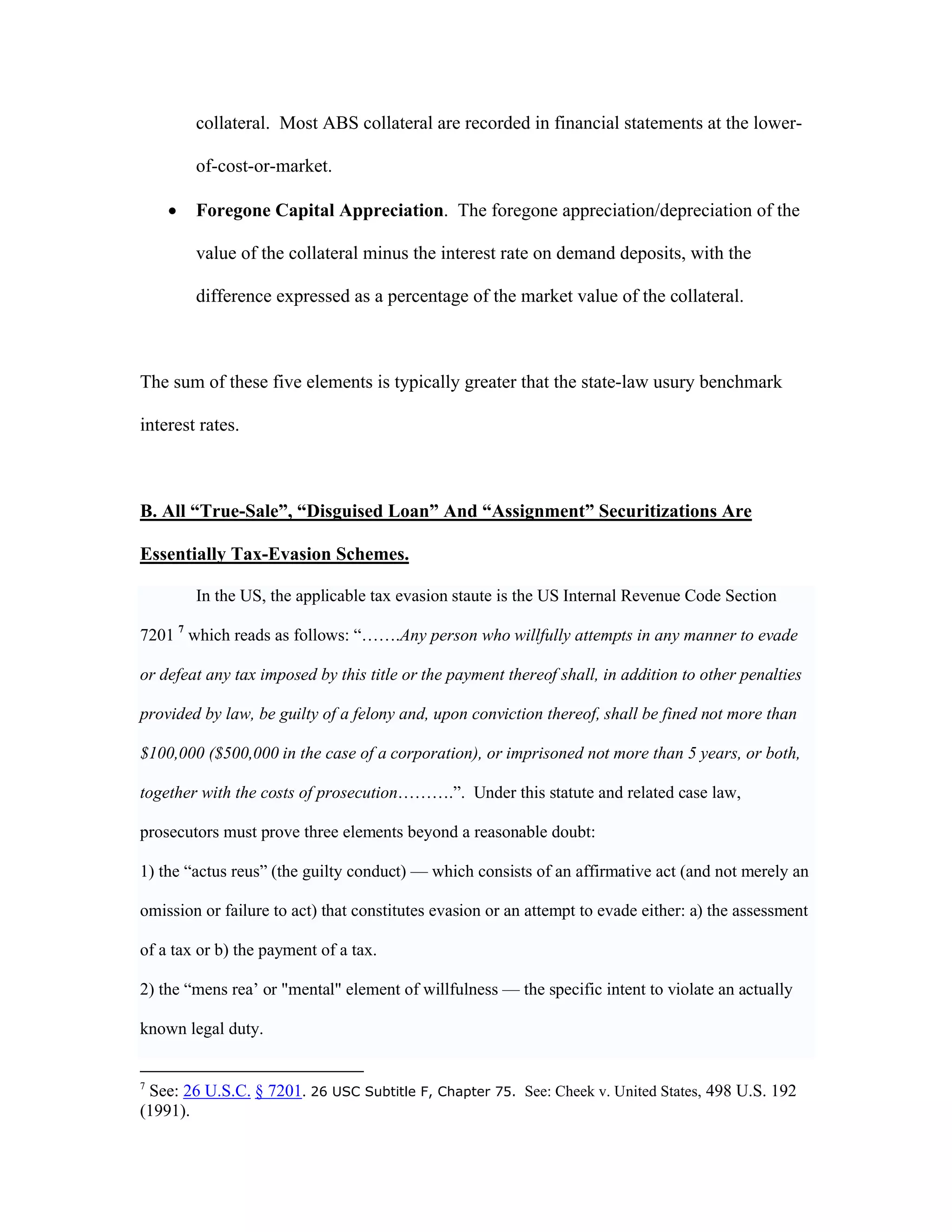 collateral. Most ABS collateral are recorded in financial statements at the lower-
of-cost-or-market.
 Foregone Capital Appreciation. The foregone appreciation/depreciation of the
value of the collateral minus the interest rate on demand deposits, with the
difference expressed as a percentage of the market value of the collateral.
The sum of these five elements is typically greater that the state-law usury benchmark
interest rates.
B. All “True-Sale”, “Disguised Loan” And “Assignment” Securitizations Are
Essentially Tax-Evasion Schemes.
In the US, the applicable tax evasion staute is the US Internal Revenue Code Section
7201 7
which reads as follows: “…….Any person who willfully attempts in any manner to evade
or defeat any tax imposed by this title or the payment thereof shall, in addition to other penalties
provided by law, be guilty of a felony and, upon conviction thereof, shall be fined not more than
$100,000 ($500,000 in the case of a corporation), or imprisoned not more than 5 years, or both,
together with the costs of prosecution……….”. Under this statute and related case law,
prosecutors must prove three elements beyond a reasonable doubt:
1) the “actus reus” (the guilty conduct) — which consists of an affirmative act (and not merely an
omission or failure to act) that constitutes evasion or an attempt to evade either: a) the assessment
of a tax or b) the payment of a tax.
2) the “mens rea’ or "mental" element of willfulness — the specific intent to violate an actually
known legal duty.
7
See: 26 U.S.C. § 7201. 26 USC Subtitle F, Chapter 75. See: Cheek v. United States, 498 U.S. 192
(1991).
 