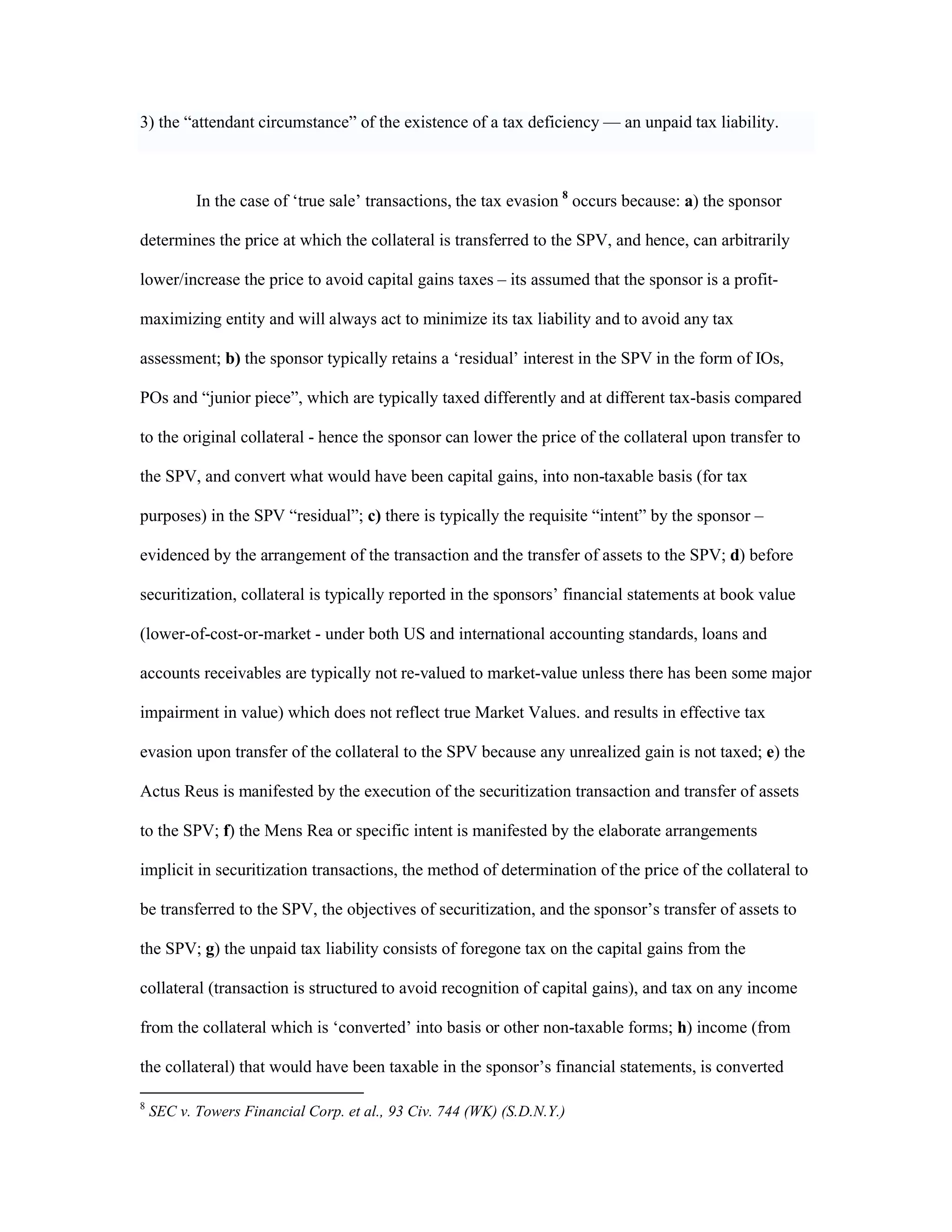 3) the “attendant circumstance” of the existence of a tax deficiency — an unpaid tax liability.
In the case of ‘true sale’ transactions, the tax evasion 8
occurs because: a) the sponsor
determines the price at which the collateral is transferred to the SPV, and hence, can arbitrarily
lower/increase the price to avoid capital gains taxes – its assumed that the sponsor is a profit-
maximizing entity and will always act to minimize its tax liability and to avoid any tax
assessment; b) the sponsor typically retains a ‘residual’ interest in the SPV in the form of IOs,
POs and “junior piece”, which are typically taxed differently and at different tax-basis compared
to the original collateral - hence the sponsor can lower the price of the collateral upon transfer to
the SPV, and convert what would have been capital gains, into non-taxable basis (for tax
purposes) in the SPV “residual”; c) there is typically the requisite “intent” by the sponsor –
evidenced by the arrangement of the transaction and the transfer of assets to the SPV; d) before
securitization, collateral is typically reported in the sponsors’ financial statements at book value
(lower-of-cost-or-market - under both US and international accounting standards, loans and
accounts receivables are typically not re-valued to market-value unless there has been some major
impairment in value) which does not reflect true Market Values. and results in effective tax
evasion upon transfer of the collateral to the SPV because any unrealized gain is not taxed; e) the
Actus Reus is manifested by the execution of the securitization transaction and transfer of assets
to the SPV; f) the Mens Rea or specific intent is manifested by the elaborate arrangements
implicit in securitization transactions, the method of determination of the price of the collateral to
be transferred to the SPV, the objectives of securitization, and the sponsor’s transfer of assets to
the SPV; g) the unpaid tax liability consists of foregone tax on the capital gains from the
collateral (transaction is structured to avoid recognition of capital gains), and tax on any income
from the collateral which is ‘converted’ into basis or other non-taxable forms; h) income (from
the collateral) that would have been taxable in the sponsor’s financial statements, is converted
8
SEC v. Towers Financial Corp. et al., 93 Civ. 744 (WK) (S.D.N.Y.)
 