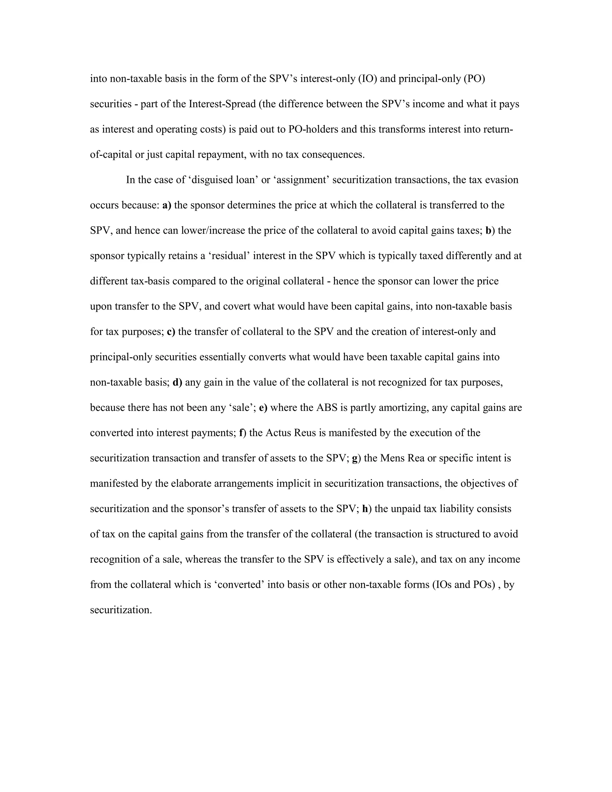 into non-taxable basis in the form of the SPV’s interest-only (IO) and principal-only (PO)
securities - part of the Interest-Spread (the difference between the SPV’s income and what it pays
as interest and operating costs) is paid out to PO-holders and this transforms interest into return-
of-capital or just capital repayment, with no tax consequences.
In the case of ‘disguised loan’ or ‘assignment’ securitization transactions, the tax evasion
occurs because: a) the sponsor determines the price at which the collateral is transferred to the
SPV, and hence can lower/increase the price of the collateral to avoid capital gains taxes; b) the
sponsor typically retains a ‘residual’ interest in the SPV which is typically taxed differently and at
different tax-basis compared to the original collateral - hence the sponsor can lower the price
upon transfer to the SPV, and covert what would have been capital gains, into non-taxable basis
for tax purposes; c) the transfer of collateral to the SPV and the creation of interest-only and
principal-only securities essentially converts what would have been taxable capital gains into
non-taxable basis; d) any gain in the value of the collateral is not recognized for tax purposes,
because there has not been any ‘sale’; e) where the ABS is partly amortizing, any capital gains are
converted into interest payments; f) the Actus Reus is manifested by the execution of the
securitization transaction and transfer of assets to the SPV; g) the Mens Rea or specific intent is
manifested by the elaborate arrangements implicit in securitization transactions, the objectives of
securitization and the sponsor’s transfer of assets to the SPV; h) the unpaid tax liability consists
of tax on the capital gains from the transfer of the collateral (the transaction is structured to avoid
recognition of a sale, whereas the transfer to the SPV is effectively a sale), and tax on any income
from the collateral which is ‘converted’ into basis or other non-taxable forms (IOs and POs) , by
securitization.
 