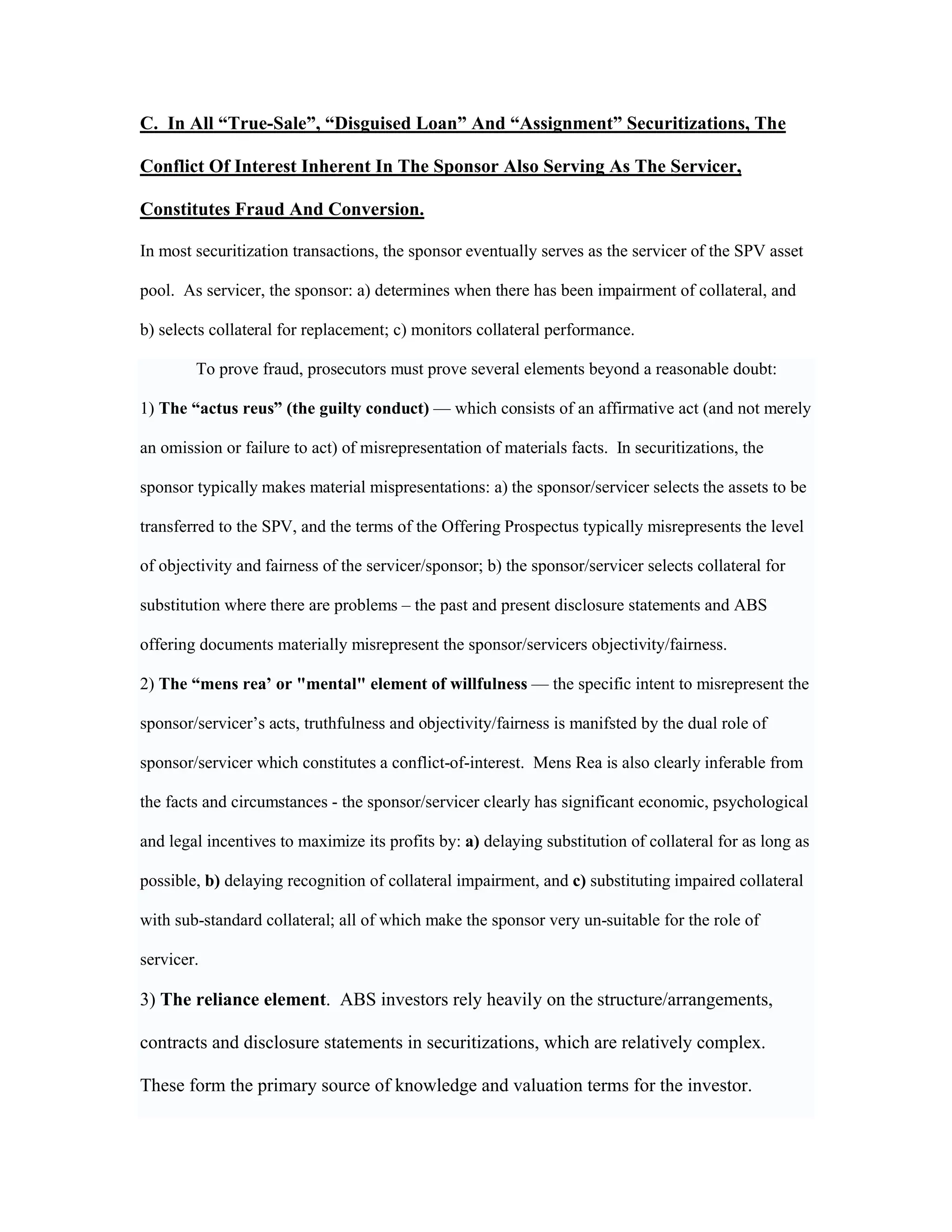 C. In All “True-Sale”, “Disguised Loan” And “Assignment” Securitizations, The
Conflict Of Interest Inherent In The Sponsor Also Serving As The Servicer,
Constitutes Fraud And Conversion.
In most securitization transactions, the sponsor eventually serves as the servicer of the SPV asset
pool. As servicer, the sponsor: a) determines when there has been impairment of collateral, and
b) selects collateral for replacement; c) monitors collateral performance.
To prove fraud, prosecutors must prove several elements beyond a reasonable doubt:
1) The “actus reus” (the guilty conduct) — which consists of an affirmative act (and not merely
an omission or failure to act) of misrepresentation of materials facts. In securitizations, the
sponsor typically makes material mispresentations: a) the sponsor/servicer selects the assets to be
transferred to the SPV, and the terms of the Offering Prospectus typically misrepresents the level
of objectivity and fairness of the servicer/sponsor; b) the sponsor/servicer selects collateral for
substitution where there are problems – the past and present disclosure statements and ABS
offering documents materially misrepresent the sponsor/servicers objectivity/fairness.
2) The “mens rea’ or "mental" element of willfulness — the specific intent to misrepresent the
sponsor/servicer’s acts, truthfulness and objectivity/fairness is manifsted by the dual role of
sponsor/servicer which constitutes a conflict-of-interest. Mens Rea is also clearly inferable from
the facts and circumstances - the sponsor/servicer clearly has significant economic, psychological
and legal incentives to maximize its profits by: a) delaying substitution of collateral for as long as
possible, b) delaying recognition of collateral impairment, and c) substituting impaired collateral
with sub-standard collateral; all of which make the sponsor very un-suitable for the role of
servicer.
3) The reliance element. ABS investors rely heavily on the structure/arrangements,
contracts and disclosure statements in securitizations, which are relatively complex.
These form the primary source of knowledge and valuation terms for the investor.
 