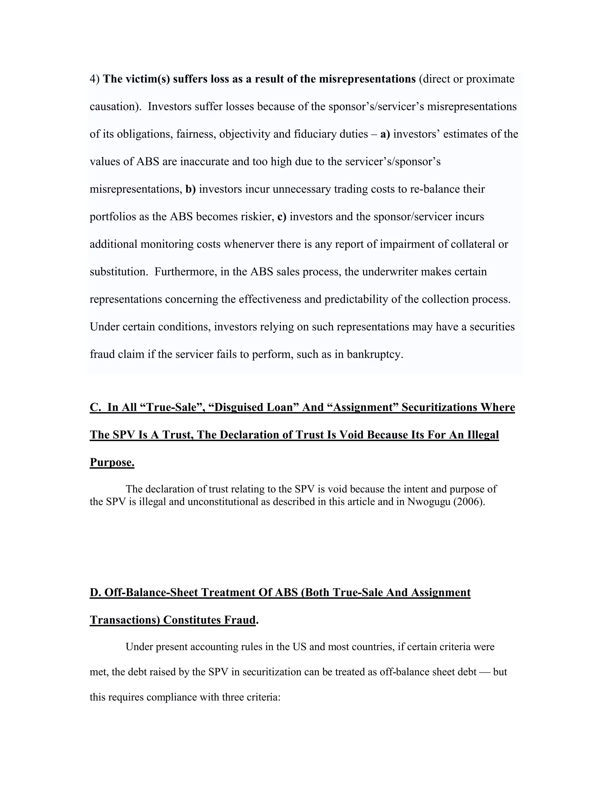 4) The victim(s) suffers loss as a result of the misrepresentations (direct or proximate
causation). Investors suffer losses because of the sponsor’s/servicer’s misrepresentations
of its obligations, fairness, objectivity and fiduciary duties – a) investors’ estimates of the
values of ABS are inaccurate and too high due to the servicer’s/sponsor’s
misrepresentations, b) investors incur unnecessary trading costs to re-balance their
portfolios as the ABS becomes riskier, c) investors and the sponsor/servicer incurs
additional monitoring costs whenerver there is any report of impairment of collateral or
substitution. Furthermore, in the ABS sales process, the underwriter makes certain
representations concerning the effectiveness and predictability of the collection process.
Under certain conditions, investors relying on such representations may have a securities
fraud claim if the servicer fails to perform, such as in bankruptcy.
C. In All “True-Sale”, “Disguised Loan” And “Assignment” Securitizations Where
The SPV Is A Trust, The Declaration of Trust Is Void Because Its For An Illegal
Purpose.
The declaration of trust relating to the SPV is void because the intent and purpose of
the SPV is illegal and unconstitutional as described in this article and in Nwogugu (2006).
D. Off-Balance-Sheet Treatment Of ABS (Both True-Sale And Assignment
Transactions) Constitutes Fraud.
Under present accounting rules in the US and most countries, if certain criteria were
met, the debt raised by the SPV in securitization can be treated as off-balance sheet debt — but
this requires compliance with three criteria:
 