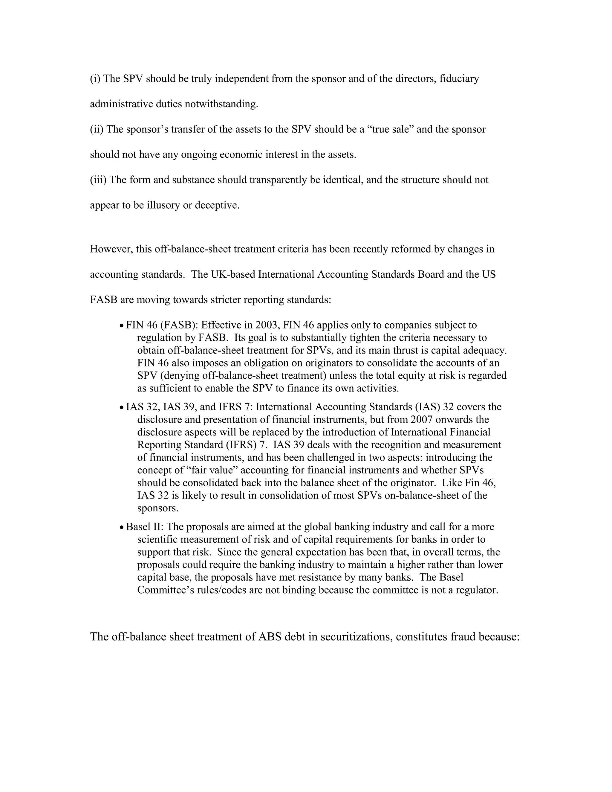 (i) The SPV should be truly independent from the sponsor and of the directors, fiduciary
administrative duties notwithstanding.
(ii) The sponsor’s transfer of the assets to the SPV should be a “true sale” and the sponsor
should not have any ongoing economic interest in the assets.
(iii) The form and substance should transparently be identical, and the structure should not
appear to be illusory or deceptive.
However, this off-balance-sheet treatment criteria has been recently reformed by changes in
accounting standards. The UK-based International Accounting Standards Board and the US
FASB are moving towards stricter reporting standards:
 FIN 46 (FASB): Effective in 2003, FIN 46 applies only to companies subject to
regulation by FASB. Its goal is to substantially tighten the criteria necessary to
obtain off-balance-sheet treatment for SPVs, and its main thrust is capital adequacy.
FIN 46 also imposes an obligation on originators to consolidate the accounts of an
SPV (denying off-balance-sheet treatment) unless the total equity at risk is regarded
as sufficient to enable the SPV to finance its own activities.
 IAS 32, IAS 39, and IFRS 7: International Accounting Standards (IAS) 32 covers the
disclosure and presentation of financial instruments, but from 2007 onwards the
disclosure aspects will be replaced by the introduction of International Financial
Reporting Standard (IFRS) 7. IAS 39 deals with the recognition and measurement
of financial instruments, and has been challenged in two aspects: introducing the
concept of “fair value” accounting for financial instruments and whether SPVs
should be consolidated back into the balance sheet of the originator. Like Fin 46,
IAS 32 is likely to result in consolidation of most SPVs on-balance-sheet of the
sponsors.
 Basel II: The proposals are aimed at the global banking industry and call for a more
scientific measurement of risk and of capital requirements for banks in order to
support that risk. Since the general expectation has been that, in overall terms, the
proposals could require the banking industry to maintain a higher rather than lower
capital base, the proposals have met resistance by many banks. The Basel
Committee’s rules/codes are not binding because the committee is not a regulator.
The off-balance sheet treatment of ABS debt in securitizations, constitutes fraud because:
 