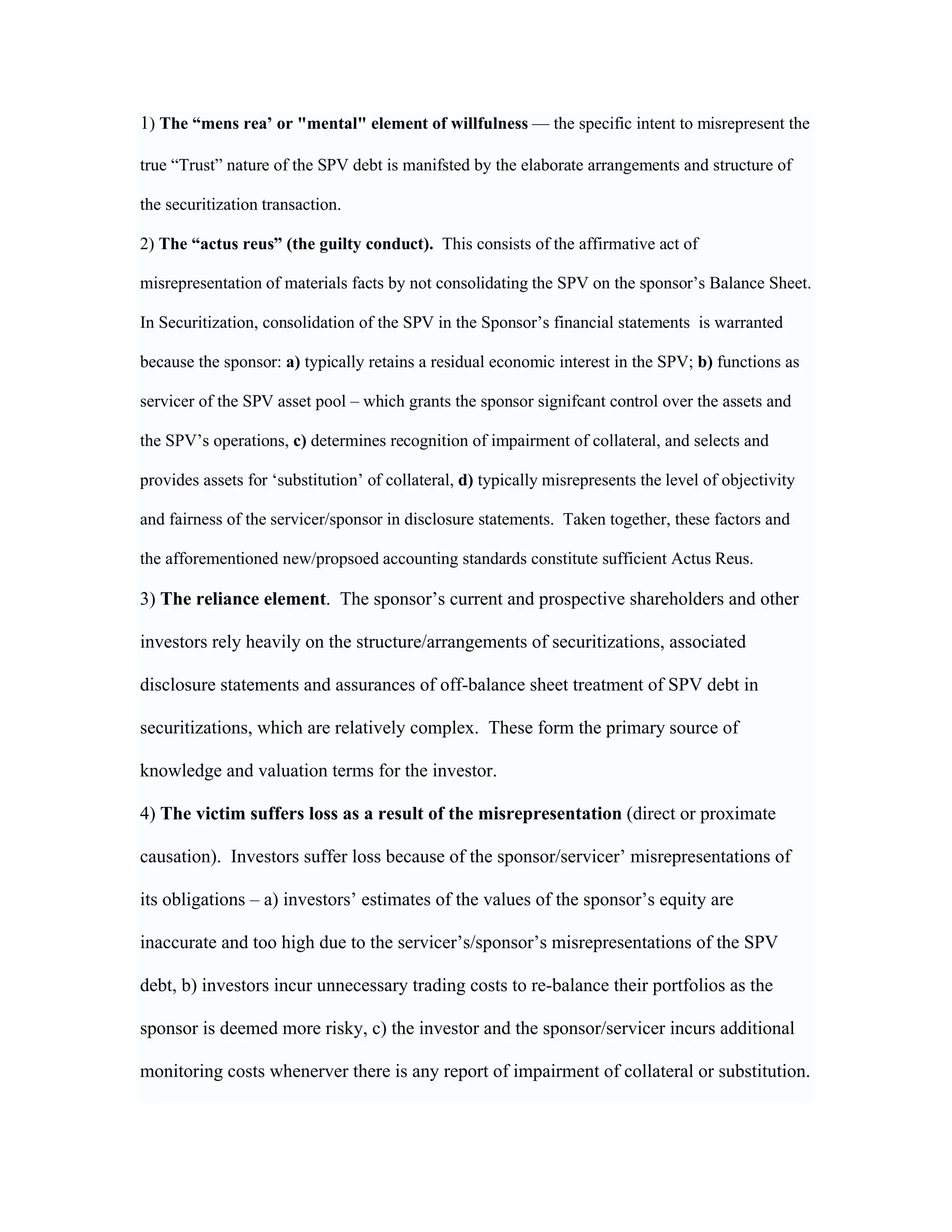 1) The “mens rea’ or "mental" element of willfulness — the specific intent to misrepresent the
true “Trust” nature of the SPV debt is manifsted by the elaborate arrangements and structure of
the securitization transaction.
2) The “actus reus” (the guilty conduct). This consists of the affirmative act of
misrepresentation of materials facts by not consolidating the SPV on the sponsor’s Balance Sheet.
In Securitization, consolidation of the SPV in the Sponsor’s financial statements is warranted
because the sponsor: a) typically retains a residual economic interest in the SPV; b) functions as
servicer of the SPV asset pool – which grants the sponsor signifcant control over the assets and
the SPV’s operations, c) determines recognition of impairment of collateral, and selects and
provides assets for ‘substitution’ of collateral, d) typically misrepresents the level of objectivity
and fairness of the servicer/sponsor in disclosure statements. Taken together, these factors and
the afforementioned new/propsoed accounting standards constitute sufficient Actus Reus.
3) The reliance element. The sponsor’s current and prospective shareholders and other
investors rely heavily on the structure/arrangements of securitizations, associated
disclosure statements and assurances of off-balance sheet treatment of SPV debt in
securitizations, which are relatively complex. These form the primary source of
knowledge and valuation terms for the investor.
4) The victim suffers loss as a result of the misrepresentation (direct or proximate
causation). Investors suffer loss because of the sponsor/servicer’ misrepresentations of
its obligations – a) investors’ estimates of the values of the sponsor’s equity are
inaccurate and too high due to the servicer’s/sponsor’s misrepresentations of the SPV
debt, b) investors incur unnecessary trading costs to re-balance their portfolios as the
sponsor is deemed more risky, c) the investor and the sponsor/servicer incurs additional
monitoring costs whenerver there is any report of impairment of collateral or substitution.
 