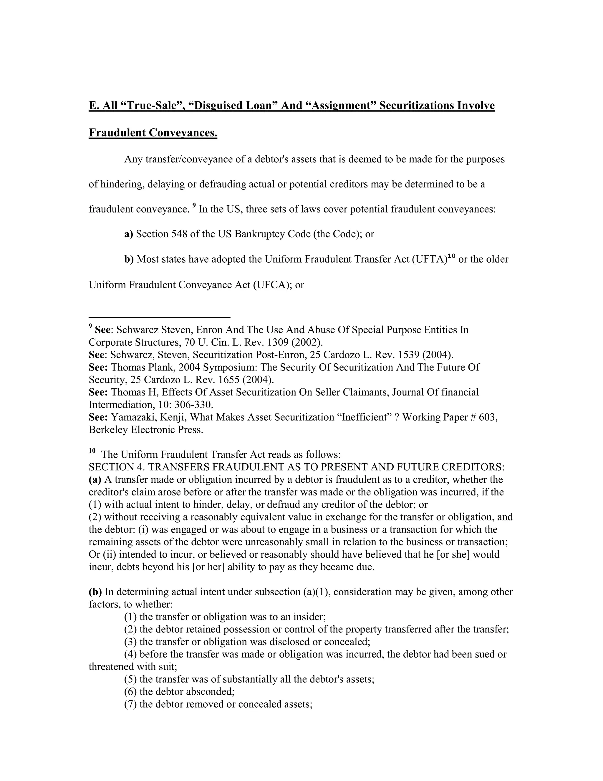 E. All “True-Sale”, “Disguised Loan” And “Assignment” Securitizations Involve
Fraudulent Conveyances.
Any transfer/conveyance of a debtor's assets that is deemed to be made for the purposes
of hindering, delaying or defrauding actual or potential creditors may be determined to be a
fraudulent conveyance. 9
In the US, three sets of laws cover potential fraudulent conveyances:
a) Section 548 of the US Bankruptcy Code (the Code); or
b) Most states have adopted the Uniform Fraudulent Transfer Act (UFTA)10
or the older
Uniform Fraudulent Conveyance Act (UFCA); or
9
See: Schwarcz Steven, Enron And The Use And Abuse Of Special Purpose Entities In
Corporate Structures, 70 U. Cin. L. Rev. 1309 (2002).
See: Schwarcz, Steven, Securitization Post-Enron, 25 Cardozo L. Rev. 1539 (2004).
See: Thomas Plank, 2004 Symposium: The Security Of Securitization And The Future Of
Security, 25 Cardozo L. Rev. 1655 (2004).
See: Thomas H, Effects Of Asset Securitization On Seller Claimants, Journal Of financial
Intermediation, 10: 306-330.
See: Yamazaki, Kenji, What Makes Asset Securitization “Inefficient” ? Working Paper # 603,
Berkeley Electronic Press.
10
The Uniform Fraudulent Transfer Act reads as follows:
SECTION 4. TRANSFERS FRAUDULENT AS TO PRESENT AND FUTURE CREDITORS:
(a) A transfer made or obligation incurred by a debtor is fraudulent as to a creditor, whether the
creditor's claim arose before or after the transfer was made or the obligation was incurred, if the
(1) with actual intent to hinder, delay, or defraud any creditor of the debtor; or
(2) without receiving a reasonably equivalent value in exchange for the transfer or obligation, and
the debtor: (i) was engaged or was about to engage in a business or a transaction for which the
remaining assets of the debtor were unreasonably small in relation to the business or transaction;
Or (ii) intended to incur, or believed or reasonably should have believed that he [or she] would
incur, debts beyond his [or her] ability to pay as they became due.
(b) In determining actual intent under subsection (a)(1), consideration may be given, among other
factors, to whether:
(1) the transfer or obligation was to an insider;
(2) the debtor retained possession or control of the property transferred after the transfer;
(3) the transfer or obligation was disclosed or concealed;
(4) before the transfer was made or obligation was incurred, the debtor had been sued or
threatened with suit;
(5) the transfer was of substantially all the debtor's assets;
(6) the debtor absconded;
(7) the debtor removed or concealed assets;
 