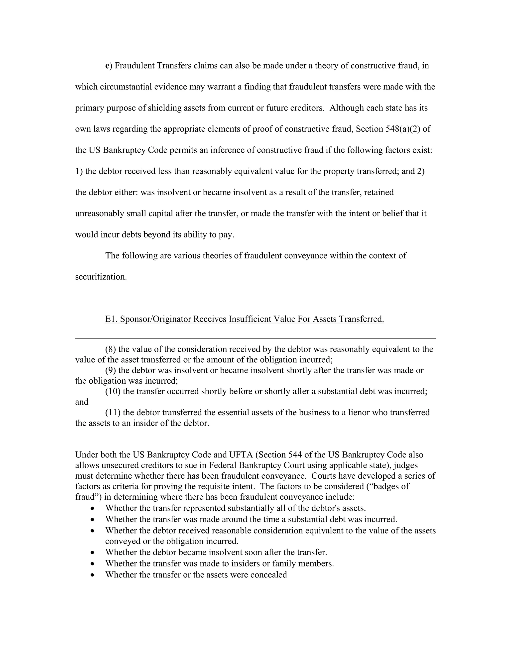 c) Fraudulent Transfers claims can also be made under a theory of constructive fraud, in
which circumstantial evidence may warrant a finding that fraudulent transfers were made with the
primary purpose of shielding assets from current or future creditors. Although each state has its
own laws regarding the appropriate elements of proof of constructive fraud, Section 548(a)(2) of
the US Bankruptcy Code permits an inference of constructive fraud if the following factors exist:
1) the debtor received less than reasonably equivalent value for the property transferred; and 2)
the debtor either: was insolvent or became insolvent as a result of the transfer, retained
unreasonably small capital after the transfer, or made the transfer with the intent or belief that it
would incur debts beyond its ability to pay.
The following are various theories of fraudulent conveyance within the context of
securitization.
E1. Sponsor/Originator Receives Insufficient Value For Assets Transferred.
(8) the value of the consideration received by the debtor was reasonably equivalent to the
value of the asset transferred or the amount of the obligation incurred;
(9) the debtor was insolvent or became insolvent shortly after the transfer was made or
the obligation was incurred;
(10) the transfer occurred shortly before or shortly after a substantial debt was incurred;
and
(11) the debtor transferred the essential assets of the business to a lienor who transferred
the assets to an insider of the debtor.
Under both the US Bankruptcy Code and UFTA (Section 544 of the US Bankruptcy Code also
allows unsecured creditors to sue in Federal Bankruptcy Court using applicable state), judges
must determine whether there has been fraudulent conveyance. Courts have developed a series of
factors as criteria for proving the requisite intent. The factors to be considered (“badges of
fraud”) in determining where there has been fraudulent conveyance include:
 Whether the transfer represented substantially all of the debtor's assets.
 Whether the transfer was made around the time a substantial debt was incurred.
 Whether the debtor received reasonable consideration equivalent to the value of the assets
conveyed or the obligation incurred.
 Whether the debtor became insolvent soon after the transfer.
 Whether the transfer was made to insiders or family members.
 Whether the transfer or the assets were concealed
 