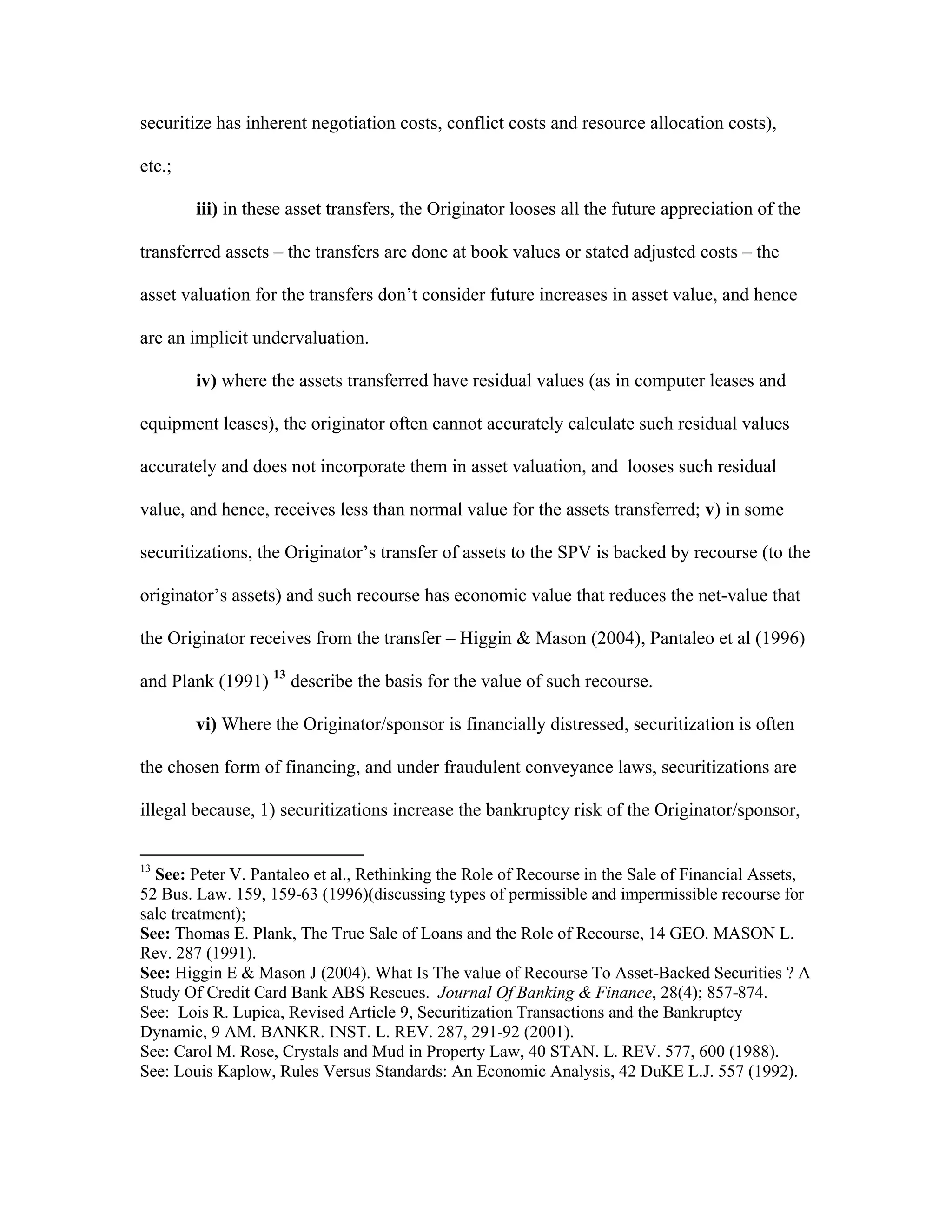 securitize has inherent negotiation costs, conflict costs and resource allocation costs),
etc.;
iii) in these asset transfers, the Originator looses all the future appreciation of the
transferred assets – the transfers are done at book values or stated adjusted costs – the
asset valuation for the transfers don’t consider future increases in asset value, and hence
are an implicit undervaluation.
iv) where the assets transferred have residual values (as in computer leases and
equipment leases), the originator often cannot accurately calculate such residual values
accurately and does not incorporate them in asset valuation, and looses such residual
value, and hence, receives less than normal value for the assets transferred; v) in some
securitizations, the Originator’s transfer of assets to the SPV is backed by recourse (to the
originator’s assets) and such recourse has economic value that reduces the net-value that
the Originator receives from the transfer – Higgin & Mason (2004), Pantaleo et al (1996)
and Plank (1991) 13
describe the basis for the value of such recourse.
vi) Where the Originator/sponsor is financially distressed, securitization is often
the chosen form of financing, and under fraudulent conveyance laws, securitizations are
illegal because, 1) securitizations increase the bankruptcy risk of the Originator/sponsor,
13
See: Peter V. Pantaleo et al., Rethinking the Role of Recourse in the Sale of Financial Assets,
52 Bus. Law. 159, 159-63 (1996)(discussing types of permissible and impermissible recourse for
sale treatment);
See: Thomas E. Plank, The True Sale of Loans and the Role of Recourse, 14 GEO. MASON L.
Rev. 287 (1991).
See: Higgin E & Mason J (2004). What Is The value of Recourse To Asset-Backed Securities ? A
Study Of Credit Card Bank ABS Rescues. Journal Of Banking & Finance, 28(4); 857-874.
See: Lois R. Lupica, Revised Article 9, Securitization Transactions and the Bankruptcy
Dynamic, 9 AM. BANKR. INST. L. REV. 287, 291-92 (2001).
See: Carol M. Rose, Crystals and Mud in Property Law, 40 STAN. L. REV. 577, 600 (1988).
See: Louis Kaplow, Rules Versus Standards: An Economic Analysis, 42 DuKE L.J. 557 (1992).
 