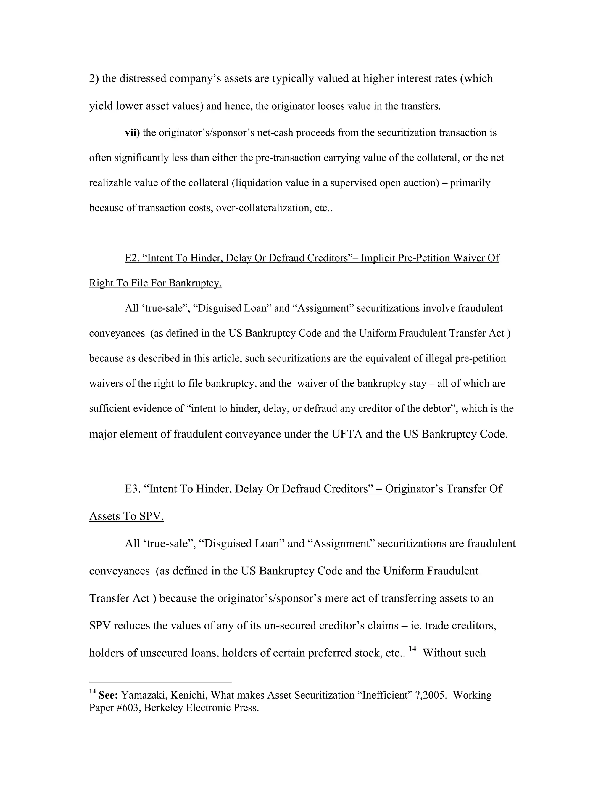 2) the distressed company’s assets are typically valued at higher interest rates (which
yield lower asset values) and hence, the originator looses value in the transfers.
vii) the originator’s/sponsor’s net-cash proceeds from the securitization transaction is
often significantly less than either the pre-transaction carrying value of the collateral, or the net
realizable value of the collateral (liquidation value in a supervised open auction) – primarily
because of transaction costs, over-collateralization, etc..
E2. “Intent To Hinder, Delay Or Defraud Creditors”– Implicit Pre-Petition Waiver Of
Right To File For Bankruptcy.
All ‘true-sale”, “Disguised Loan” and “Assignment” securitizations involve fraudulent
conveyances (as defined in the US Bankruptcy Code and the Uniform Fraudulent Transfer Act )
because as described in this article, such securitizations are the equivalent of illegal pre-petition
waivers of the right to file bankruptcy, and the waiver of the bankruptcy stay – all of which are
sufficient evidence of “intent to hinder, delay, or defraud any creditor of the debtor”, which is the
major element of fraudulent conveyance under the UFTA and the US Bankruptcy Code.
E3. “Intent To Hinder, Delay Or Defraud Creditors” – Originator’s Transfer Of
Assets To SPV.
All ‘true-sale”, “Disguised Loan” and “Assignment” securitizations are fraudulent
conveyances (as defined in the US Bankruptcy Code and the Uniform Fraudulent
Transfer Act ) because the originator’s/sponsor’s mere act of transferring assets to an
SPV reduces the values of any of its un-secured creditor’s claims – ie. trade creditors,
holders of unsecured loans, holders of certain preferred stock, etc.. 14
Without such
14
See: Yamazaki, Kenichi, What makes Asset Securitization “Inefficient” ?,2005. Working
Paper #603, Berkeley Electronic Press.
 