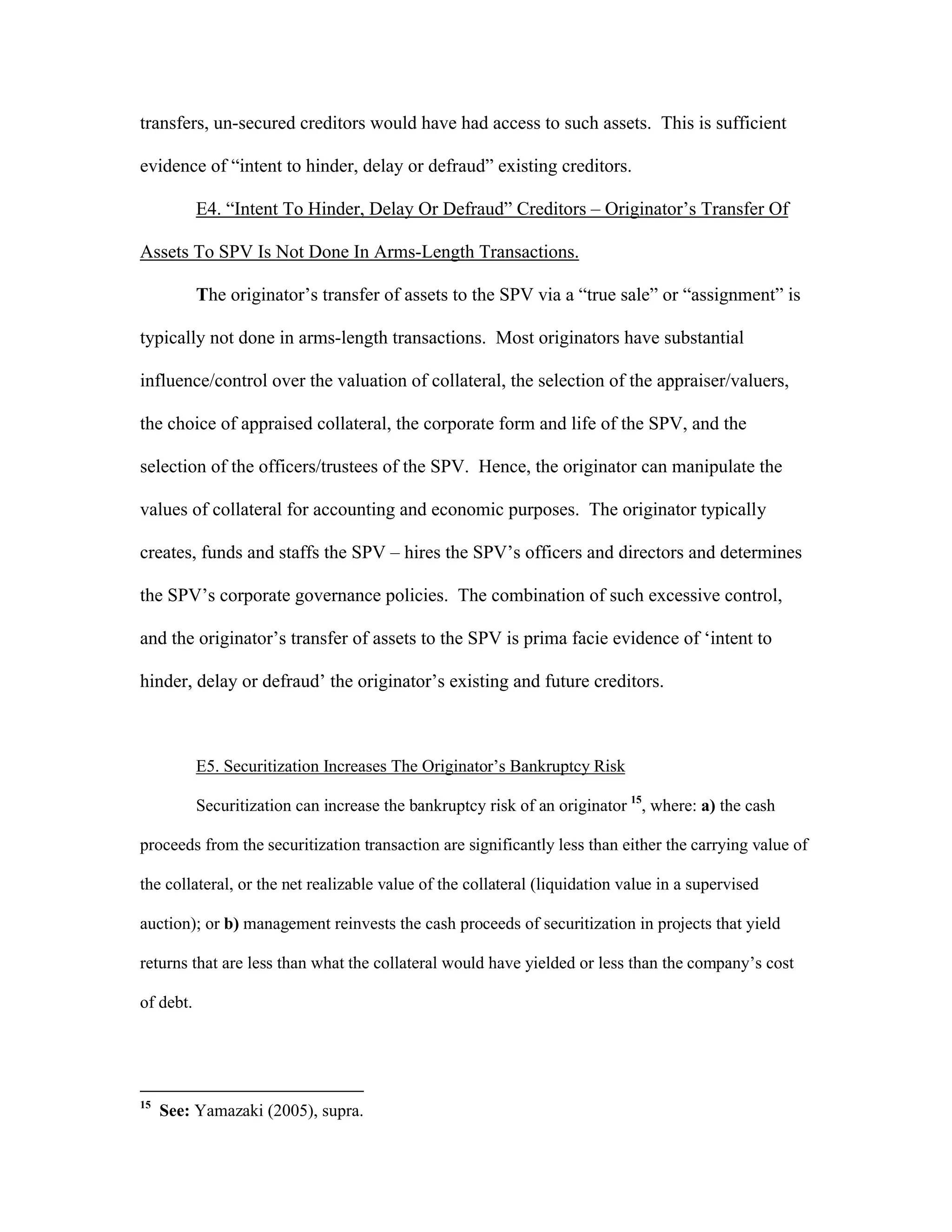 transfers, un-secured creditors would have had access to such assets. This is sufficient
evidence of “intent to hinder, delay or defraud” existing creditors.
E4. “Intent To Hinder, Delay Or Defraud” Creditors – Originator’s Transfer Of
Assets To SPV Is Not Done In Arms-Length Transactions.
The originator’s transfer of assets to the SPV via a “true sale” or “assignment” is
typically not done in arms-length transactions. Most originators have substantial
influence/control over the valuation of collateral, the selection of the appraiser/valuers,
the choice of appraised collateral, the corporate form and life of the SPV, and the
selection of the officers/trustees of the SPV. Hence, the originator can manipulate the
values of collateral for accounting and economic purposes. The originator typically
creates, funds and staffs the SPV – hires the SPV’s officers and directors and determines
the SPV’s corporate governance policies. The combination of such excessive control,
and the originator’s transfer of assets to the SPV is prima facie evidence of ‘intent to
hinder, delay or defraud’ the originator’s existing and future creditors.
E5. Securitization Increases The Originator’s Bankruptcy Risk
Securitization can increase the bankruptcy risk of an originator 15
, where: a) the cash
proceeds from the securitization transaction are significantly less than either the carrying value of
the collateral, or the net realizable value of the collateral (liquidation value in a supervised
auction); or b) management reinvests the cash proceeds of securitization in projects that yield
returns that are less than what the collateral would have yielded or less than the company’s cost
of debt.
15
See: Yamazaki (2005), supra.
 