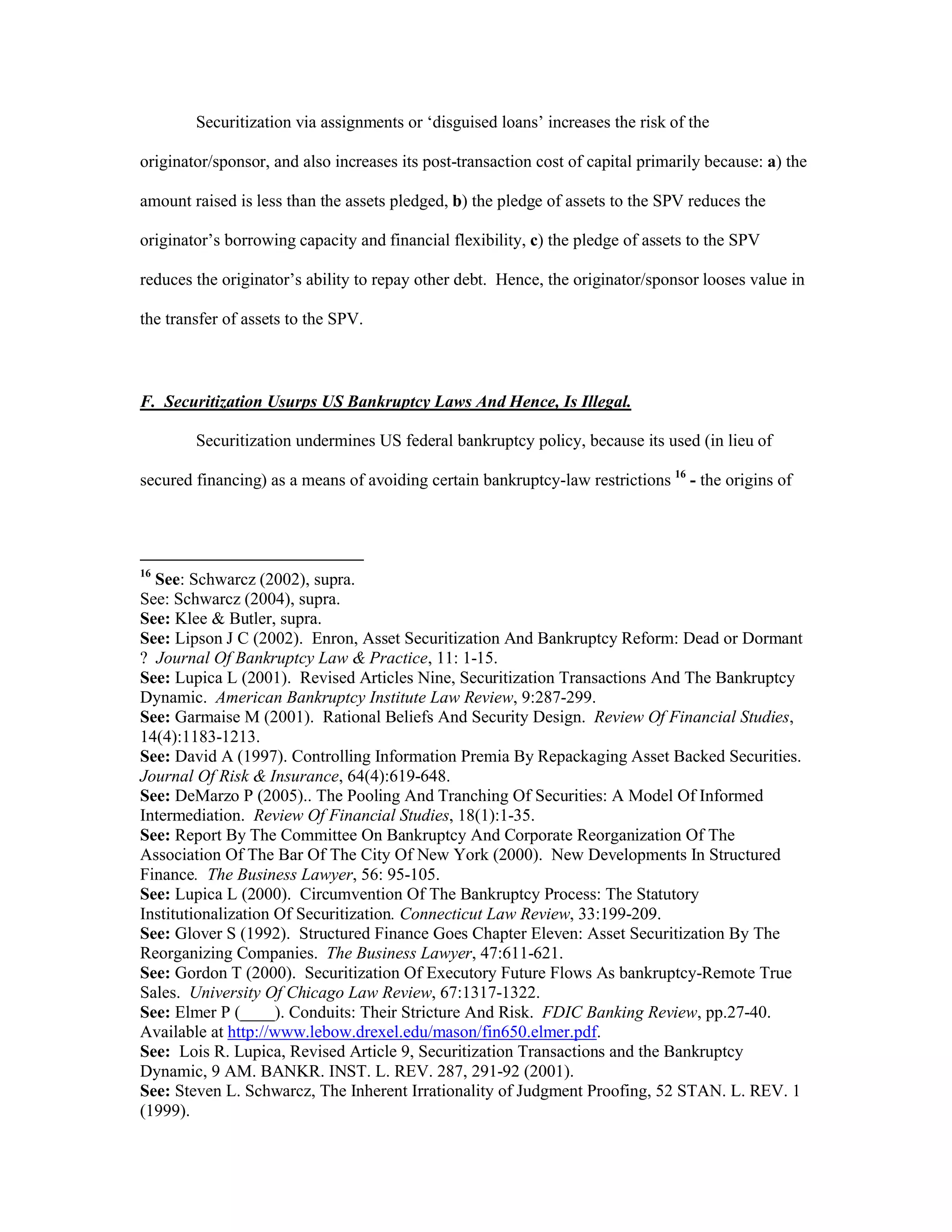 Securitization via assignments or ‘disguised loans’ increases the risk of the
originator/sponsor, and also increases its post-transaction cost of capital primarily because: a) the
amount raised is less than the assets pledged, b) the pledge of assets to the SPV reduces the
originator’s borrowing capacity and financial flexibility, c) the pledge of assets to the SPV
reduces the originator’s ability to repay other debt. Hence, the originator/sponsor looses value in
the transfer of assets to the SPV.
F. Securitization Usurps US Bankruptcy Laws And Hence, Is Illegal.
Securitization undermines US federal bankruptcy policy, because its used (in lieu of
secured financing) as a means of avoiding certain bankruptcy-law restrictions 16
- the origins of
16
See: Schwarcz (2002), supra.
See: Schwarcz (2004), supra.
See: Klee & Butler, supra.
See: Lipson J C (2002). Enron, Asset Securitization And Bankruptcy Reform: Dead or Dormant
? Journal Of Bankruptcy Law & Practice, 11: 1-15.
See: Lupica L (2001). Revised Articles Nine, Securitization Transactions And The Bankruptcy
Dynamic. American Bankruptcy Institute Law Review, 9:287-299.
See: Garmaise M (2001). Rational Beliefs And Security Design. Review Of Financial Studies,
14(4):1183-1213.
See: David A (1997). Controlling Information Premia By Repackaging Asset Backed Securities.
Journal Of Risk & Insurance, 64(4):619-648.
See: DeMarzo P (2005).. The Pooling And Tranching Of Securities: A Model Of Informed
Intermediation. Review Of Financial Studies, 18(1):1-35.
See: Report By The Committee On Bankruptcy And Corporate Reorganization Of The
Association Of The Bar Of The City Of New York (2000). New Developments In Structured
Finance. The Business Lawyer, 56: 95-105.
See: Lupica L (2000). Circumvention Of The Bankruptcy Process: The Statutory
Institutionalization Of Securitization. Connecticut Law Review, 33:199-209.
See: Glover S (1992). Structured Finance Goes Chapter Eleven: Asset Securitization By The
Reorganizing Companies. The Business Lawyer, 47:611-621.
See: Gordon T (2000). Securitization Of Executory Future Flows As bankruptcy-Remote True
Sales. University Of Chicago Law Review, 67:1317-1322.
See: Elmer P (____). Conduits: Their Stricture And Risk. FDIC Banking Review, pp.27-40.
Available at http://www.lebow.drexel.edu/mason/fin650.elmer.pdf.
See: Lois R. Lupica, Revised Article 9, Securitization Transactions and the Bankruptcy
Dynamic, 9 AM. BANKR. INST. L. REV. 287, 291-92 (2001).
See: Steven L. Schwarcz, The Inherent Irrationality of Judgment Proofing, 52 STAN. L. REV. 1
(1999).
 