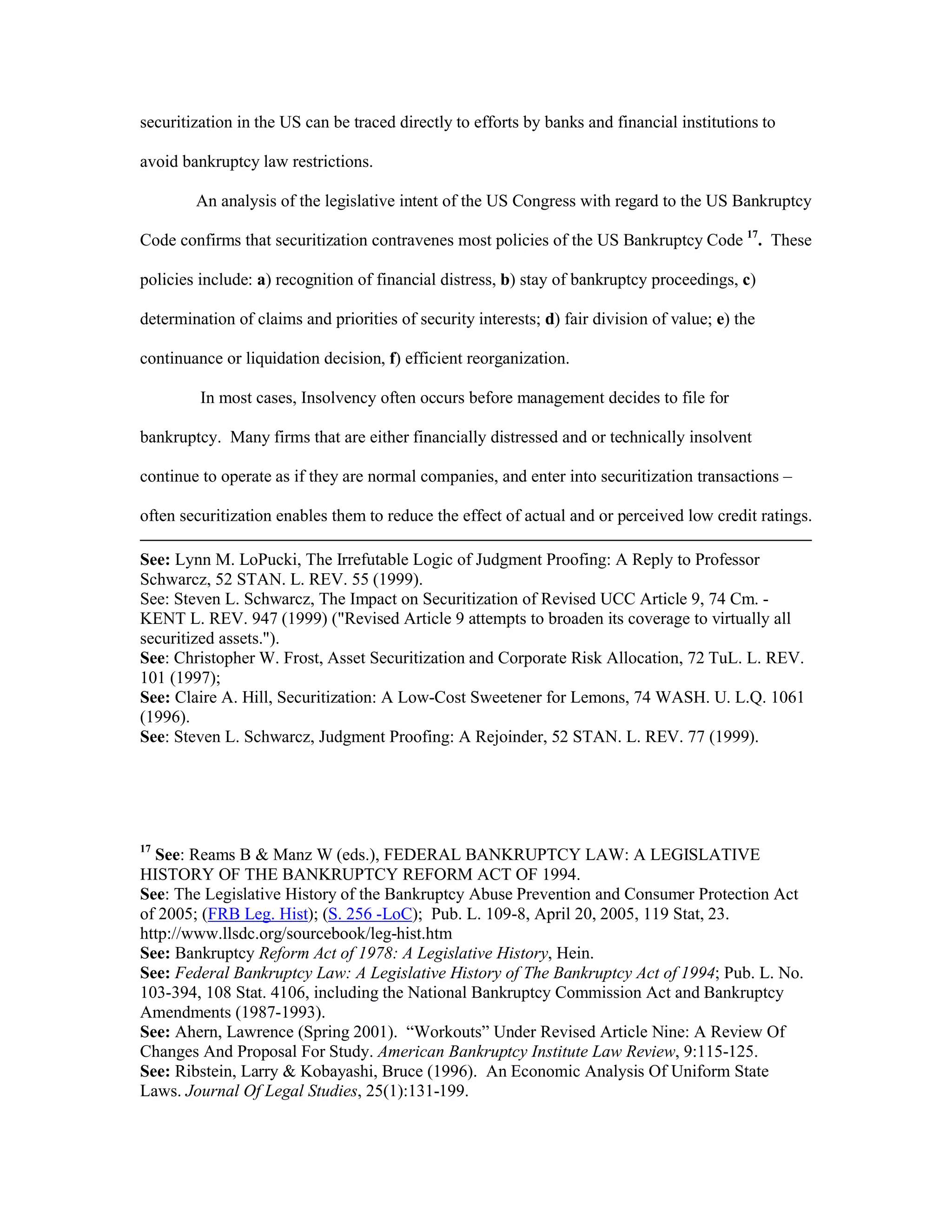 securitization in the US can be traced directly to efforts by banks and financial institutions to
avoid bankruptcy law restrictions.
An analysis of the legislative intent of the US Congress with regard to the US Bankruptcy
Code confirms that securitization contravenes most policies of the US Bankruptcy Code 17
. These
policies include: a) recognition of financial distress, b) stay of bankruptcy proceedings, c)
determination of claims and priorities of security interests; d) fair division of value; e) the
continuance or liquidation decision, f) efficient reorganization.
In most cases, Insolvency often occurs before management decides to file for
bankruptcy. Many firms that are either financially distressed and or technically insolvent
continue to operate as if they are normal companies, and enter into securitization transactions –
often securitization enables them to reduce the effect of actual and or perceived low credit ratings.
See: Lynn M. LoPucki, The Irrefutable Logic of Judgment Proofing: A Reply to Professor
Schwarcz, 52 STAN. L. REV. 55 (1999).
See: Steven L. Schwarcz, The Impact on Securitization of Revised UCC Article 9, 74 Cm. -
KENT L. REV. 947 (1999) ("Revised Article 9 attempts to broaden its coverage to virtually all
securitized assets.").
See: Christopher W. Frost, Asset Securitization and Corporate Risk Allocation, 72 TuL. L. REV.
101 (1997);
See: Claire A. Hill, Securitization: A Low-Cost Sweetener for Lemons, 74 WASH. U. L.Q. 1061
(1996).
See: Steven L. Schwarcz, Judgment Proofing: A Rejoinder, 52 STAN. L. REV. 77 (1999).
17
See: Reams B & Manz W (eds.), FEDERAL BANKRUPTCY LAW: A LEGISLATIVE
HISTORY OF THE BANKRUPTCY REFORM ACT OF 1994.
See: The Legislative History of the Bankruptcy Abuse Prevention and Consumer Protection Act
of 2005; (FRB Leg. Hist); (S. 256 -LoC); Pub. L. 109-8, April 20, 2005, 119 Stat, 23.
http://www.llsdc.org/sourcebook/leg-hist.htm
See: Bankruptcy Reform Act of 1978: A Legislative History, Hein.
See: Federal Bankruptcy Law: A Legislative History of The Bankruptcy Act of 1994; Pub. L. No.
103-394, 108 Stat. 4106, including the National Bankruptcy Commission Act and Bankruptcy
Amendments (1987-1993).
See: Ahern, Lawrence (Spring 2001). “Workouts” Under Revised Article Nine: A Review Of
Changes And Proposal For Study. American Bankruptcy Institute Law Review, 9:115-125.
See: Ribstein, Larry & Kobayashi, Bruce (1996). An Economic Analysis Of Uniform State
Laws. Journal Of Legal Studies, 25(1):131-199.
 