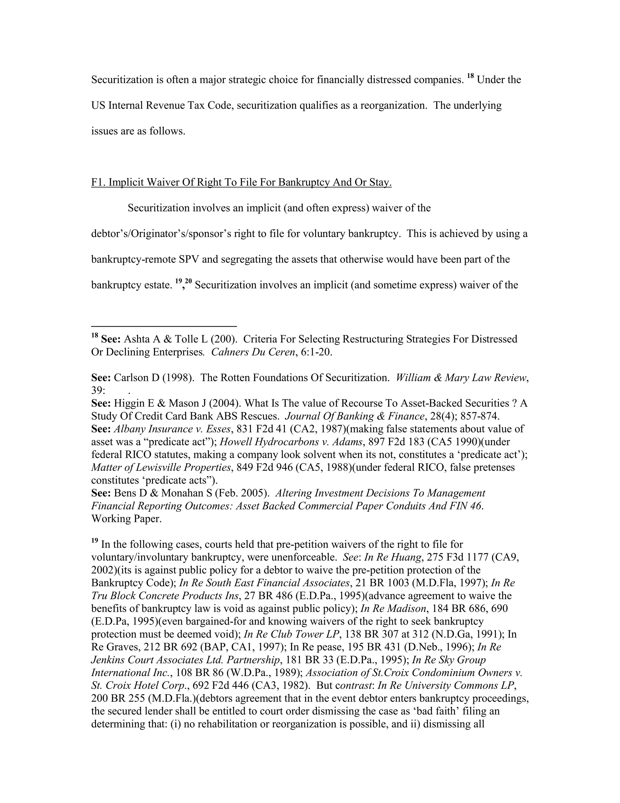 Securitization is often a major strategic choice for financially distressed companies. 18
Under the
US Internal Revenue Tax Code, securitization qualifies as a reorganization. The underlying
issues are as follows.
F1. Implicit Waiver Of Right To File For Bankruptcy And Or Stay.
Securitization involves an implicit (and often express) waiver of the
debtor’s/Originator’s/sponsor’s right to file for voluntary bankruptcy. This is achieved by using a
bankruptcy-remote SPV and segregating the assets that otherwise would have been part of the
bankruptcy estate. 19
,20
Securitization involves an implicit (and sometime express) waiver of the
18
See: Ashta A & Tolle L (200). Criteria For Selecting Restructuring Strategies For Distressed
Or Declining Enterprises. Cahners Du Ceren, 6:1-20.
See: Carlson D (1998). The Rotten Foundations Of Securitization. William & Mary Law Review,
39: .
See: Higgin E & Mason J (2004). What Is The value of Recourse To Asset-Backed Securities ? A
Study Of Credit Card Bank ABS Rescues. Journal Of Banking & Finance, 28(4); 857-874.
See: Albany Insurance v. Esses, 831 F2d 41 (CA2, 1987)(making false statements about value of
asset was a “predicate act”); Howell Hydrocarbons v. Adams, 897 F2d 183 (CA5 1990)(under
federal RICO statutes, making a company look solvent when its not, constitutes a ‘predicate act’);
Matter of Lewisville Properties, 849 F2d 946 (CA5, 1988)(under federal RICO, false pretenses
constitutes ‘predicate acts”).
See: Bens D & Monahan S (Feb. 2005). Altering Investment Decisions To Management
Financial Reporting Outcomes: Asset Backed Commercial Paper Conduits And FIN 46.
Working Paper.
19
In the following cases, courts held that pre-petition waivers of the right to file for
voluntary/involuntary bankruptcy, were unenforceable. See: In Re Huang, 275 F3d 1177 (CA9,
2002)(its is against public policy for a debtor to waive the pre-petition protection of the
Bankruptcy Code); In Re South East Financial Associates, 21 BR 1003 (M.D.Fla, 1997); In Re
Tru Block Concrete Products Ins, 27 BR 486 (E.D.Pa., 1995)(advance agreement to waive the
benefits of bankruptcy law is void as against public policy); In Re Madison, 184 BR 686, 690
(E.D.Pa, 1995)(even bargained-for and knowing waivers of the right to seek bankruptcy
protection must be deemed void); In Re Club Tower LP, 138 BR 307 at 312 (N.D.Ga, 1991); In
Re Graves, 212 BR 692 (BAP, CA1, 1997); In Re pease, 195 BR 431 (D.Neb., 1996); In Re
Jenkins Court Associates Ltd. Partnership, 181 BR 33 (E.D.Pa., 1995); In Re Sky Group
International Inc., 108 BR 86 (W.D.Pa., 1989); Association of St.Croix Condominium Owners v.
St. Croix Hotel Corp., 692 F2d 446 (CA3, 1982). But contrast: In Re University Commons LP,
200 BR 255 (M.D.Fla.)(debtors agreement that in the event debtor enters bankruptcy proceedings,
the secured lender shall be entitled to court order dismissing the case as ‘bad faith’ filing an
determining that: (i) no rehabilitation or reorganization is possible, and ii) dismissing all
 