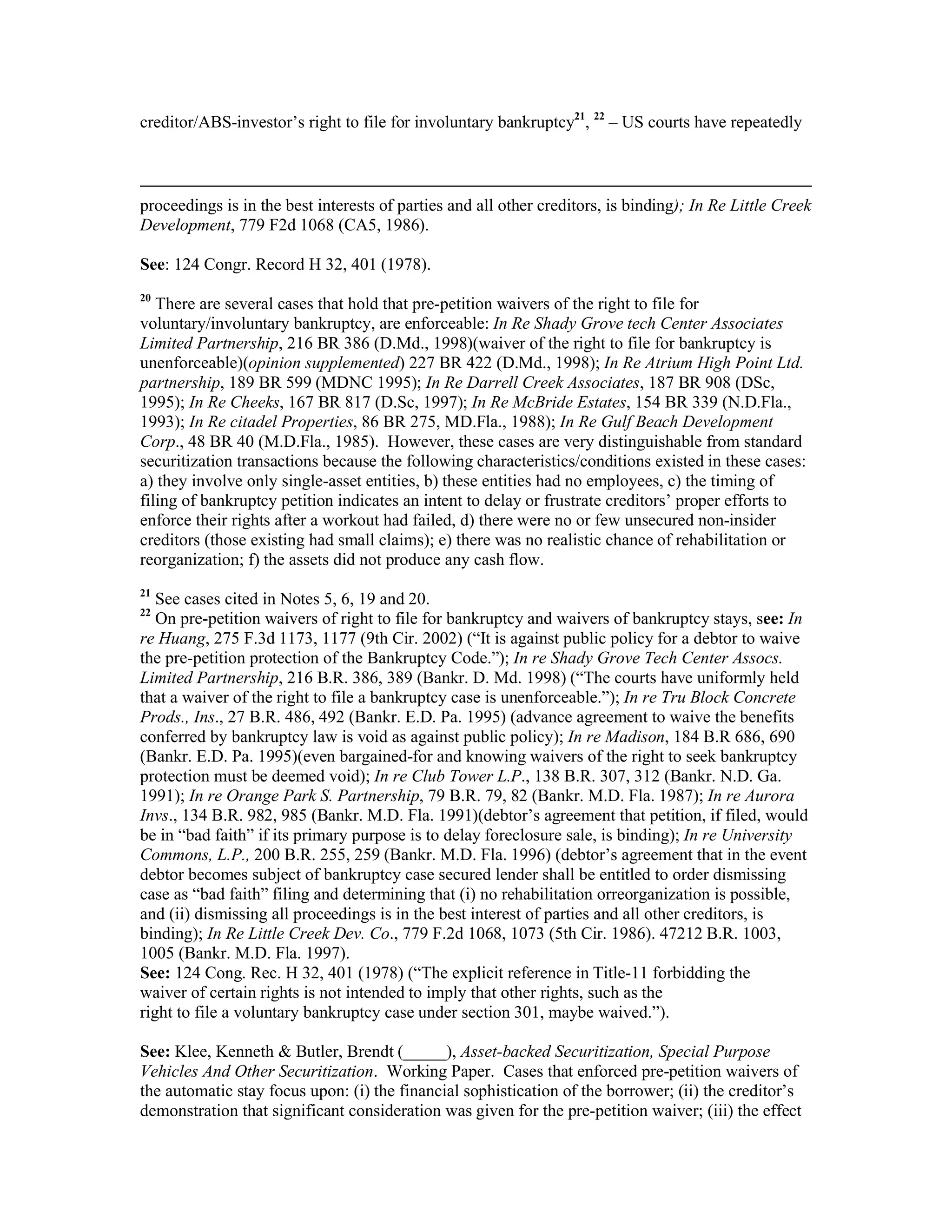 creditor/ABS-investor’s right to file for involuntary bankruptcy21
, 22
– US courts have repeatedly
proceedings is in the best interests of parties and all other creditors, is binding); In Re Little Creek
Development, 779 F2d 1068 (CA5, 1986).
See: 124 Congr. Record H 32, 401 (1978).
20
There are several cases that hold that pre-petition waivers of the right to file for
voluntary/involuntary bankruptcy, are enforceable: In Re Shady Grove tech Center Associates
Limited Partnership, 216 BR 386 (D.Md., 1998)(waiver of the right to file for bankruptcy is
unenforceable)(opinion supplemented) 227 BR 422 (D.Md., 1998); In Re Atrium High Point Ltd.
partnership, 189 BR 599 (MDNC 1995); In Re Darrell Creek Associates, 187 BR 908 (DSc,
1995); In Re Cheeks, 167 BR 817 (D.Sc, 1997); In Re McBride Estates, 154 BR 339 (N.D.Fla.,
1993); In Re citadel Properties, 86 BR 275, MD.Fla., 1988); In Re Gulf Beach Development
Corp., 48 BR 40 (M.D.Fla., 1985). However, these cases are very distinguishable from standard
securitization transactions because the following characteristics/conditions existed in these cases:
a) they involve only single-asset entities, b) these entities had no employees, c) the timing of
filing of bankruptcy petition indicates an intent to delay or frustrate creditors’ proper efforts to
enforce their rights after a workout had failed, d) there were no or few unsecured non-insider
creditors (those existing had small claims); e) there was no realistic chance of rehabilitation or
reorganization; f) the assets did not produce any cash flow.
21
See cases cited in Notes 5, 6, 19 and 20.
22
On pre-petition waivers of right to file for bankruptcy and waivers of bankruptcy stays, see: In
re Huang, 275 F.3d 1173, 1177 (9th Cir. 2002) (“It is against public policy for a debtor to waive
the pre-petition protection of the Bankruptcy Code.”); In re Shady Grove Tech Center Assocs.
Limited Partnership, 216 B.R. 386, 389 (Bankr. D. Md. 1998) (“The courts have uniformly held
that a waiver of the right to file a bankruptcy case is unenforceable.”); In re Tru Block Concrete
Prods., Ins., 27 B.R. 486, 492 (Bankr. E.D. Pa. 1995) (advance agreement to waive the benefits
conferred by bankruptcy law is void as against public policy); In re Madison, 184 B.R 686, 690
(Bankr. E.D. Pa. 1995)(even bargained-for and knowing waivers of the right to seek bankruptcy
protection must be deemed void); In re Club Tower L.P., 138 B.R. 307, 312 (Bankr. N.D. Ga.
1991); In re Orange Park S. Partnership, 79 B.R. 79, 82 (Bankr. M.D. Fla. 1987); In re Aurora
Invs., 134 B.R. 982, 985 (Bankr. M.D. Fla. 1991)(debtor’s agreement that petition, if filed, would
be in “bad faith” if its primary purpose is to delay foreclosure sale, is binding); In re University
Commons, L.P., 200 B.R. 255, 259 (Bankr. M.D. Fla. 1996) (debtor’s agreement that in the event
debtor becomes subject of bankruptcy case secured lender shall be entitled to order dismissing
case as “bad faith” filing and determining that (i) no rehabilitation orreorganization is possible,
and (ii) dismissing all proceedings is in the best interest of parties and all other creditors, is
binding); In Re Little Creek Dev. Co., 779 F.2d 1068, 1073 (5th Cir. 1986). 47212 B.R. 1003,
1005 (Bankr. M.D. Fla. 1997).
See: 124 Cong. Rec. H 32, 401 (1978) (“The explicit reference in Title-11 forbidding the
waiver of certain rights is not intended to imply that other rights, such as the
right to file a voluntary bankruptcy case under section 301, maybe waived.”).
See: Klee, Kenneth & Butler, Brendt (_____), Asset-backed Securitization, Special Purpose
Vehicles And Other Securitization. Working Paper. Cases that enforced pre-petition waivers of
the automatic stay focus upon: (i) the financial sophistication of the borrower; (ii) the creditor’s
demonstration that significant consideration was given for the pre-petition waiver; (iii) the effect
 