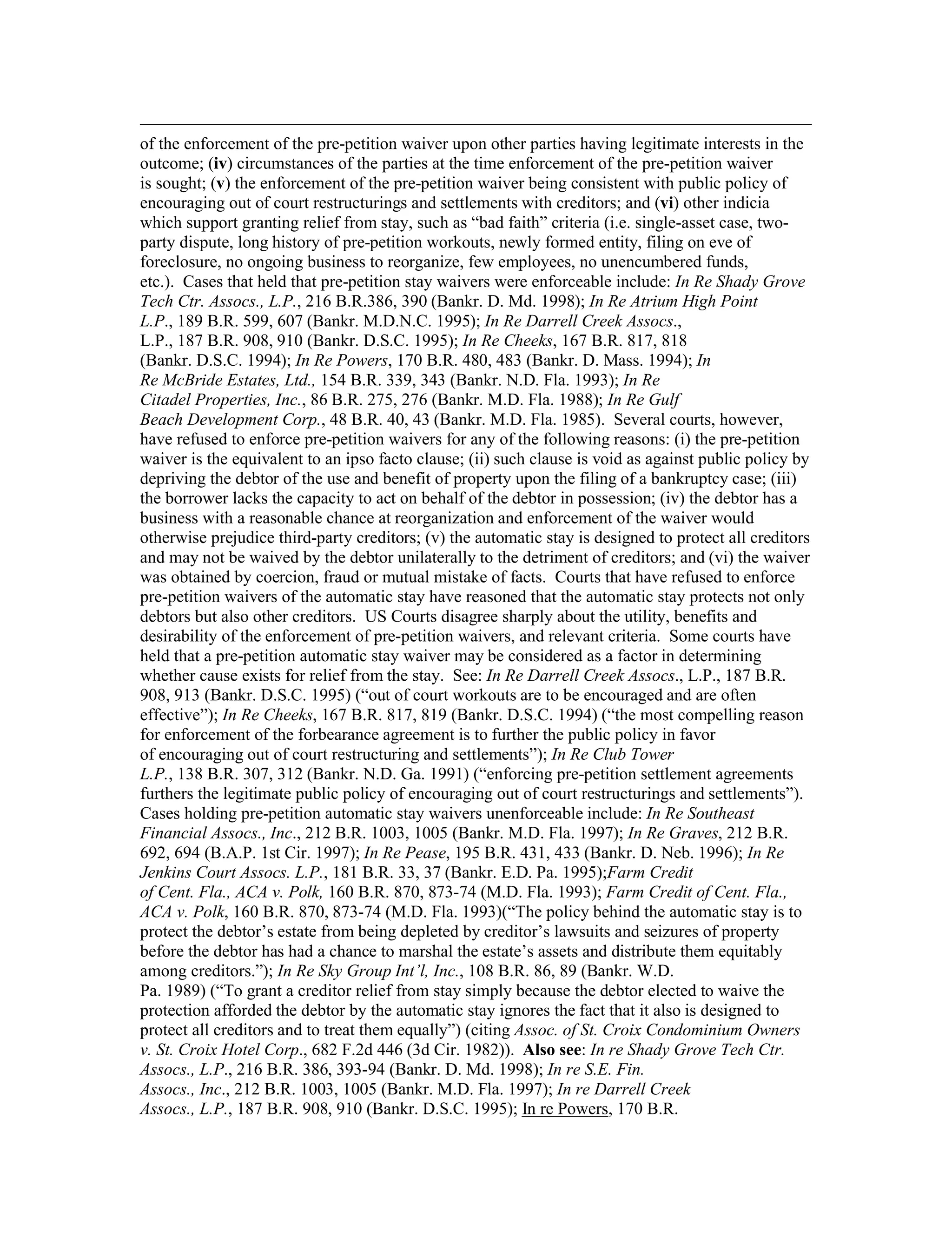 of the enforcement of the pre-petition waiver upon other parties having legitimate interests in the
outcome; (iv) circumstances of the parties at the time enforcement of the pre-petition waiver
is sought; (v) the enforcement of the pre-petition waiver being consistent with public policy of
encouraging out of court restructurings and settlements with creditors; and (vi) other indicia
which support granting relief from stay, such as “bad faith” criteria (i.e. single-asset case, two-
party dispute, long history of pre-petition workouts, newly formed entity, filing on eve of
foreclosure, no ongoing business to reorganize, few employees, no unencumbered funds,
etc.). Cases that held that pre-petition stay waivers were enforceable include: In Re Shady Grove
Tech Ctr. Assocs., L.P., 216 B.R.386, 390 (Bankr. D. Md. 1998); In Re Atrium High Point
L.P., 189 B.R. 599, 607 (Bankr. M.D.N.C. 1995); In Re Darrell Creek Assocs.,
L.P., 187 B.R. 908, 910 (Bankr. D.S.C. 1995); In Re Cheeks, 167 B.R. 817, 818
(Bankr. D.S.C. 1994); In Re Powers, 170 B.R. 480, 483 (Bankr. D. Mass. 1994); In
Re McBride Estates, Ltd., 154 B.R. 339, 343 (Bankr. N.D. Fla. 1993); In Re
Citadel Properties, Inc., 86 B.R. 275, 276 (Bankr. M.D. Fla. 1988); In Re Gulf
Beach Development Corp., 48 B.R. 40, 43 (Bankr. M.D. Fla. 1985). Several courts, however,
have refused to enforce pre-petition waivers for any of the following reasons: (i) the pre-petition
waiver is the equivalent to an ipso facto clause; (ii) such clause is void as against public policy by
depriving the debtor of the use and benefit of property upon the filing of a bankruptcy case; (iii)
the borrower lacks the capacity to act on behalf of the debtor in possession; (iv) the debtor has a
business with a reasonable chance at reorganization and enforcement of the waiver would
otherwise prejudice third-party creditors; (v) the automatic stay is designed to protect all creditors
and may not be waived by the debtor unilaterally to the detriment of creditors; and (vi) the waiver
was obtained by coercion, fraud or mutual mistake of facts. Courts that have refused to enforce
pre-petition waivers of the automatic stay have reasoned that the automatic stay protects not only
debtors but also other creditors. US Courts disagree sharply about the utility, benefits and
desirability of the enforcement of pre-petition waivers, and relevant criteria. Some courts have
held that a pre-petition automatic stay waiver may be considered as a factor in determining
whether cause exists for relief from the stay. See: In Re Darrell Creek Assocs., L.P., 187 B.R.
908, 913 (Bankr. D.S.C. 1995) (“out of court workouts are to be encouraged and are often
effective”); In Re Cheeks, 167 B.R. 817, 819 (Bankr. D.S.C. 1994) (“the most compelling reason
for enforcement of the forbearance agreement is to further the public policy in favor
of encouraging out of court restructuring and settlements”); In Re Club Tower
L.P., 138 B.R. 307, 312 (Bankr. N.D. Ga. 1991) (“enforcing pre-petition settlement agreements
furthers the legitimate public policy of encouraging out of court restructurings and settlements”).
Cases holding pre-petition automatic stay waivers unenforceable include: In Re Southeast
Financial Assocs., Inc., 212 B.R. 1003, 1005 (Bankr. M.D. Fla. 1997); In Re Graves, 212 B.R.
692, 694 (B.A.P. 1st Cir. 1997); In Re Pease, 195 B.R. 431, 433 (Bankr. D. Neb. 1996); In Re
Jenkins Court Assocs. L.P., 181 B.R. 33, 37 (Bankr. E.D. Pa. 1995);Farm Credit
of Cent. Fla., ACA v. Polk, 160 B.R. 870, 873-74 (M.D. Fla. 1993); Farm Credit of Cent. Fla.,
ACA v. Polk, 160 B.R. 870, 873-74 (M.D. Fla. 1993)(“The policy behind the automatic stay is to
protect the debtor’s estate from being depleted by creditor’s lawsuits and seizures of property
before the debtor has had a chance to marshal the estate’s assets and distribute them equitably
among creditors.”); In Re Sky Group Int’l, Inc., 108 B.R. 86, 89 (Bankr. W.D.
Pa. 1989) (“To grant a creditor relief from stay simply because the debtor elected to waive the
protection afforded the debtor by the automatic stay ignores the fact that it also is designed to
protect all creditors and to treat them equally”) (citing Assoc. of St. Croix Condominium Owners
v. St. Croix Hotel Corp., 682 F.2d 446 (3d Cir. 1982)). Also see: In re Shady Grove Tech Ctr.
Assocs., L.P., 216 B.R. 386, 393-94 (Bankr. D. Md. 1998); In re S.E. Fin.
Assocs., Inc., 212 B.R. 1003, 1005 (Bankr. M.D. Fla. 1997); In re Darrell Creek
Assocs., L.P., 187 B.R. 908, 910 (Bankr. D.S.C. 1995); In re Powers, 170 B.R.
 