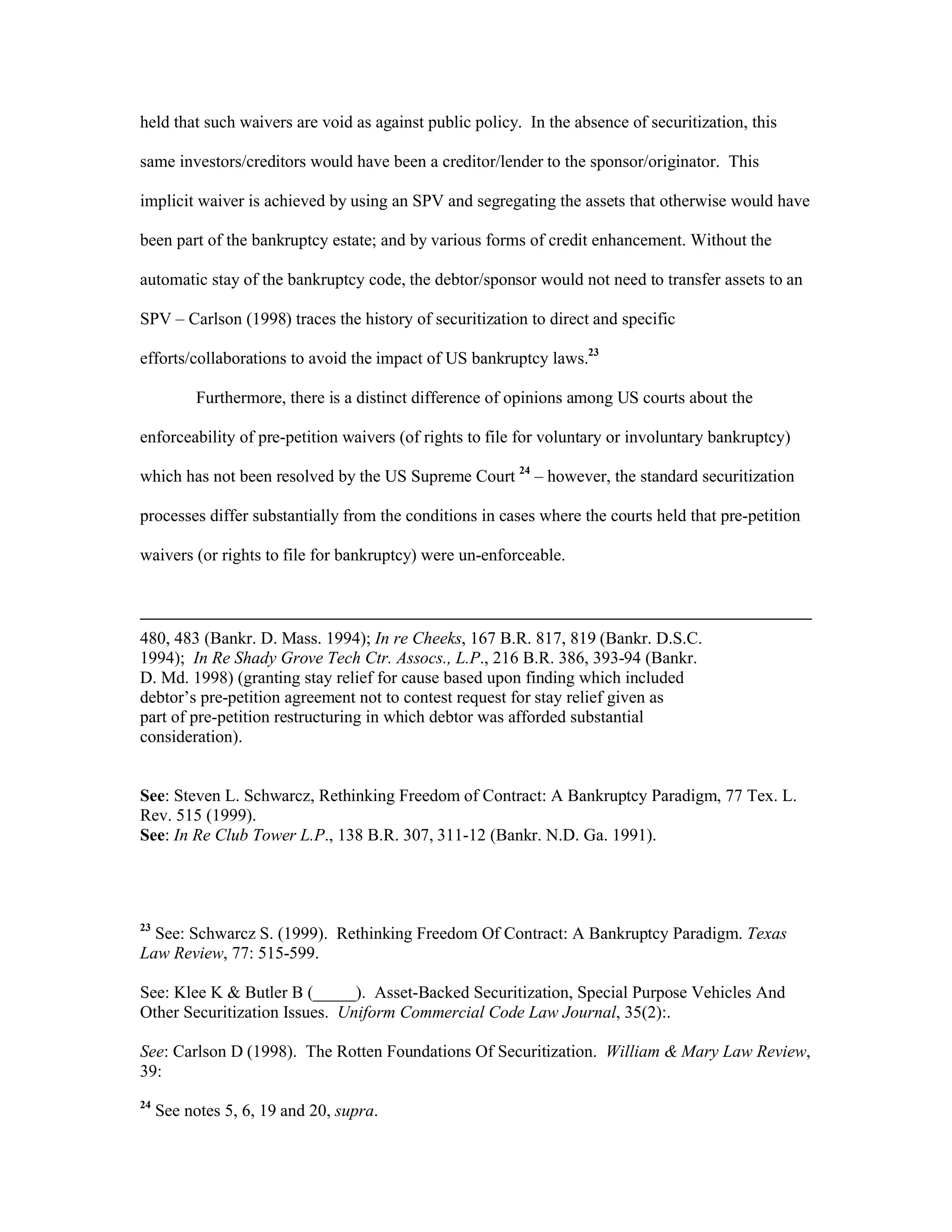 held that such waivers are void as against public policy. In the absence of securitization, this
same investors/creditors would have been a creditor/lender to the sponsor/originator. This
implicit waiver is achieved by using an SPV and segregating the assets that otherwise would have
been part of the bankruptcy estate; and by various forms of credit enhancement. Without the
automatic stay of the bankruptcy code, the debtor/sponsor would not need to transfer assets to an
SPV – Carlson (1998) traces the history of securitization to direct and specific
efforts/collaborations to avoid the impact of US bankruptcy laws.23
Furthermore, there is a distinct difference of opinions among US courts about the
enforceability of pre-petition waivers (of rights to file for voluntary or involuntary bankruptcy)
which has not been resolved by the US Supreme Court 24
– however, the standard securitization
processes differ substantially from the conditions in cases where the courts held that pre-petition
waivers (or rights to file for bankruptcy) were un-enforceable.
480, 483 (Bankr. D. Mass. 1994); In re Cheeks, 167 B.R. 817, 819 (Bankr. D.S.C.
1994); In Re Shady Grove Tech Ctr. Assocs., L.P., 216 B.R. 386, 393-94 (Bankr.
D. Md. 1998) (granting stay relief for cause based upon finding which included
debtor’s pre-petition agreement not to contest request for stay relief given as
part of pre-petition restructuring in which debtor was afforded substantial
consideration).
See: Steven L. Schwarcz, Rethinking Freedom of Contract: A Bankruptcy Paradigm, 77 Tex. L.
Rev. 515 (1999).
See: In Re Club Tower L.P., 138 B.R. 307, 311-12 (Bankr. N.D. Ga. 1991).
23
See: Schwarcz S. (1999). Rethinking Freedom Of Contract: A Bankruptcy Paradigm. Texas
Law Review, 77: 515-599.
See: Klee K & Butler B (_____). Asset-Backed Securitization, Special Purpose Vehicles And
Other Securitization Issues. Uniform Commercial Code Law Journal, 35(2):.
See: Carlson D (1998). The Rotten Foundations Of Securitization. William & Mary Law Review,
39:
24
See notes 5, 6, 19 and 20, supra.
 
