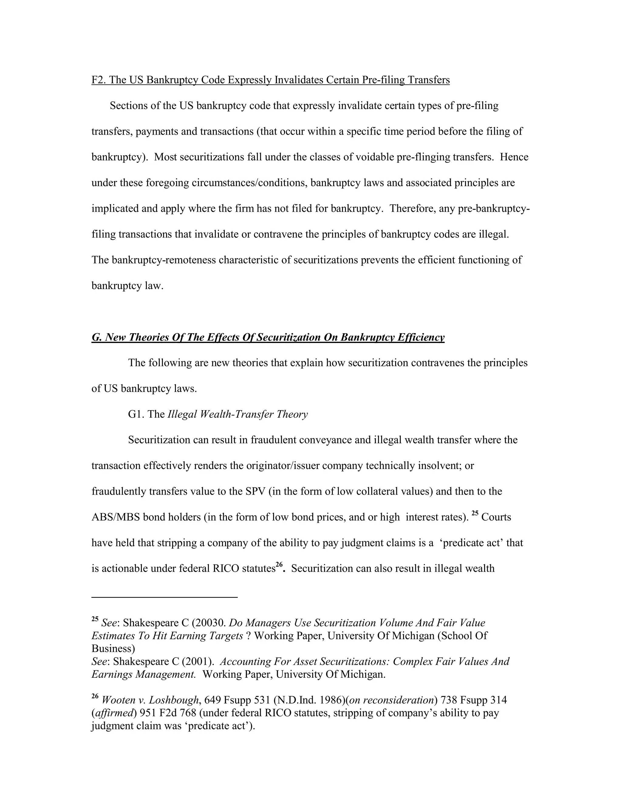 F2. The US Bankruptcy Code Expressly Invalidates Certain Pre-filing Transfers
Sections of the US bankruptcy code that expressly invalidate certain types of pre-filing
transfers, payments and transactions (that occur within a specific time period before the filing of
bankruptcy). Most securitizations fall under the classes of voidable pre-flinging transfers. Hence
under these foregoing circumstances/conditions, bankruptcy laws and associated principles are
implicated and apply where the firm has not filed for bankruptcy. Therefore, any pre-bankruptcy-
filing transactions that invalidate or contravene the principles of bankruptcy codes are illegal.
The bankruptcy-remoteness characteristic of securitizations prevents the efficient functioning of
bankruptcy law.
G. New Theories Of The Effects Of Securitization On Bankruptcy Efficiency
The following are new theories that explain how securitization contravenes the principles
of US bankruptcy laws.
G1. The Illegal Wealth-Transfer Theory
Securitization can result in fraudulent conveyance and illegal wealth transfer where the
transaction effectively renders the originator/issuer company technically insolvent; or
fraudulently transfers value to the SPV (in the form of low collateral values) and then to the
ABS/MBS bond holders (in the form of low bond prices, and or high interest rates). 25
Courts
have held that stripping a company of the ability to pay judgment claims is a ‘predicate act’ that
is actionable under federal RICO statutes26
. Securitization can also result in illegal wealth
25
See: Shakespeare C (20030. Do Managers Use Securitization Volume And Fair Value
Estimates To Hit Earning Targets ? Working Paper, University Of Michigan (School Of
Business)
See: Shakespeare C (2001). Accounting For Asset Securitizations: Complex Fair Values And
Earnings Management. Working Paper, University Of Michigan.
26
Wooten v. Loshbough, 649 Fsupp 531 (N.D.Ind. 1986)(on reconsideration) 738 Fsupp 314
(affirmed) 951 F2d 768 (under federal RICO statutes, stripping of company’s ability to pay
judgment claim was ‘predicate act’).
 