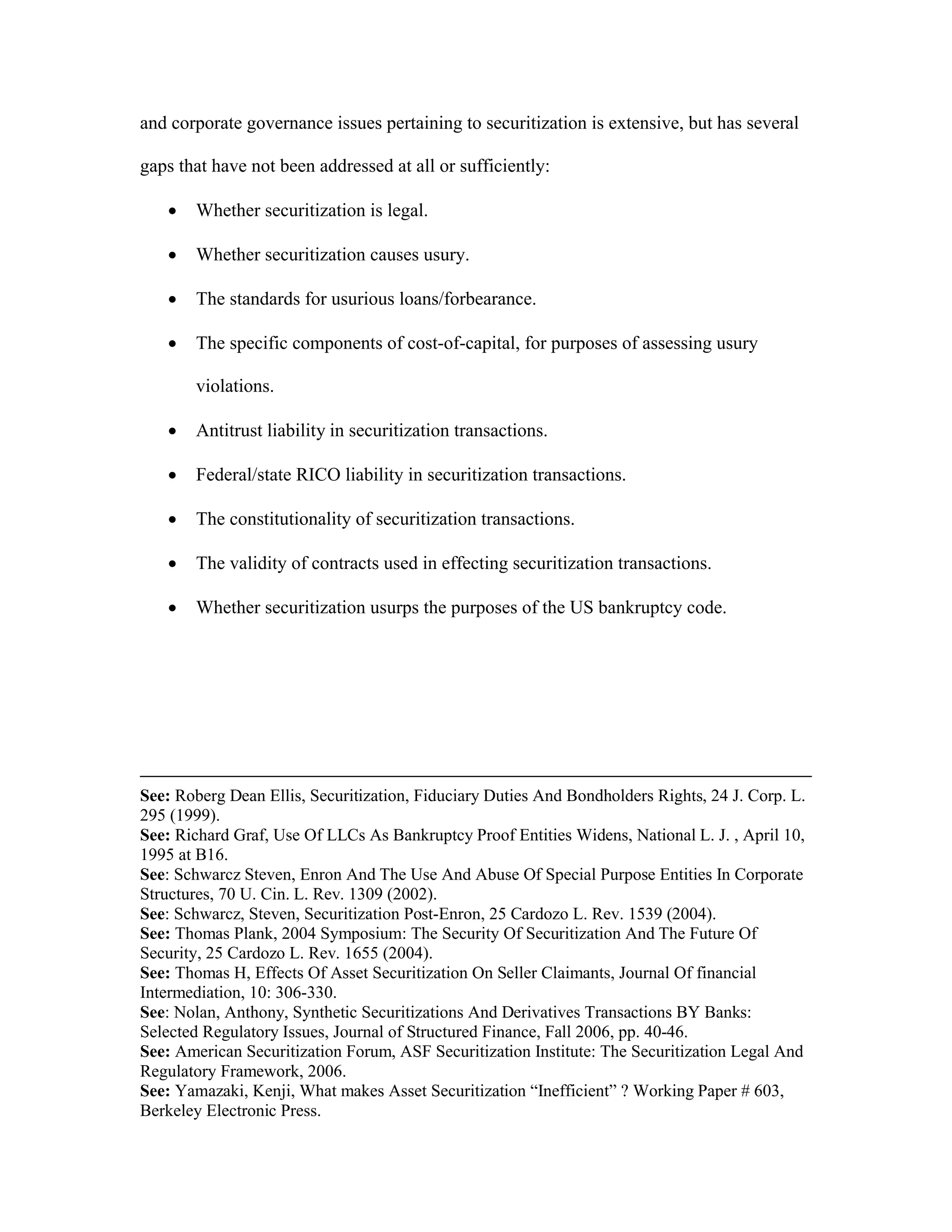 and corporate governance issues pertaining to securitization is extensive, but has several
gaps that have not been addressed at all or sufficiently:
 Whether securitization is legal.
 Whether securitization causes usury.
 The standards for usurious loans/forbearance.
 The specific components of cost-of-capital, for purposes of assessing usury
violations.
 Antitrust liability in securitization transactions.
 Federal/state RICO liability in securitization transactions.
 The constitutionality of securitization transactions.
 The validity of contracts used in effecting securitization transactions.
 Whether securitization usurps the purposes of the US bankruptcy code.
See: Roberg Dean Ellis, Securitization, Fiduciary Duties And Bondholders Rights, 24 J. Corp. L.
295 (1999).
See: Richard Graf, Use Of LLCs As Bankruptcy Proof Entities Widens, National L. J. , April 10,
1995 at B16.
See: Schwarcz Steven, Enron And The Use And Abuse Of Special Purpose Entities In Corporate
Structures, 70 U. Cin. L. Rev. 1309 (2002).
See: Schwarcz, Steven, Securitization Post-Enron, 25 Cardozo L. Rev. 1539 (2004).
See: Thomas Plank, 2004 Symposium: The Security Of Securitization And The Future Of
Security, 25 Cardozo L. Rev. 1655 (2004).
See: Thomas H, Effects Of Asset Securitization On Seller Claimants, Journal Of financial
Intermediation, 10: 306-330.
See: Nolan, Anthony, Synthetic Securitizations And Derivatives Transactions BY Banks:
Selected Regulatory Issues, Journal of Structured Finance, Fall 2006, pp. 40-46.
See: American Securitization Forum, ASF Securitization Institute: The Securitization Legal And
Regulatory Framework, 2006.
See: Yamazaki, Kenji, What makes Asset Securitization “Inefficient” ? Working Paper # 603,
Berkeley Electronic Press.
 