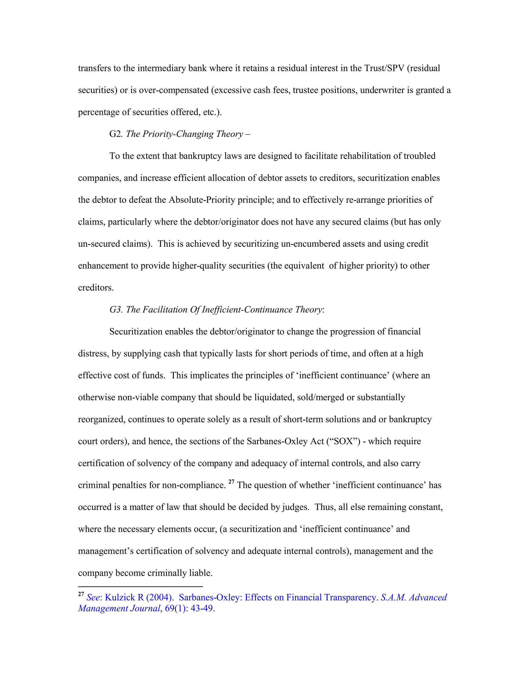 transfers to the intermediary bank where it retains a residual interest in the Trust/SPV (residual
securities) or is over-compensated (excessive cash fees, trustee positions, underwriter is granted a
percentage of securities offered, etc.).
G2. The Priority-Changing Theory –
To the extent that bankruptcy laws are designed to facilitate rehabilitation of troubled
companies, and increase efficient allocation of debtor assets to creditors, securitization enables
the debtor to defeat the Absolute-Priority principle; and to effectively re-arrange priorities of
claims, particularly where the debtor/originator does not have any secured claims (but has only
un-secured claims). This is achieved by securitizing un-encumbered assets and using credit
enhancement to provide higher-quality securities (the equivalent of higher priority) to other
creditors.
G3. The Facilitation Of Inefficient-Continuance Theory:
Securitization enables the debtor/originator to change the progression of financial
distress, by supplying cash that typically lasts for short periods of time, and often at a high
effective cost of funds. This implicates the principles of ‘inefficient continuance’ (where an
otherwise non-viable company that should be liquidated, sold/merged or substantially
reorganized, continues to operate solely as a result of short-term solutions and or bankruptcy
court orders), and hence, the sections of the Sarbanes-Oxley Act (“SOX”) - which require
certification of solvency of the company and adequacy of internal controls, and also carry
criminal penalties for non-compliance. 27
The question of whether ‘inefficient continuance’ has
occurred is a matter of law that should be decided by judges. Thus, all else remaining constant,
where the necessary elements occur, (a securitization and ‘inefficient continuance’ and
management’s certification of solvency and adequate internal controls), management and the
company become criminally liable.
27
See: Kulzick R (2004). Sarbanes-Oxley: Effects on Financial Transparency. S.A.M. Advanced
Management Journal, 69(1): 43-49.
 