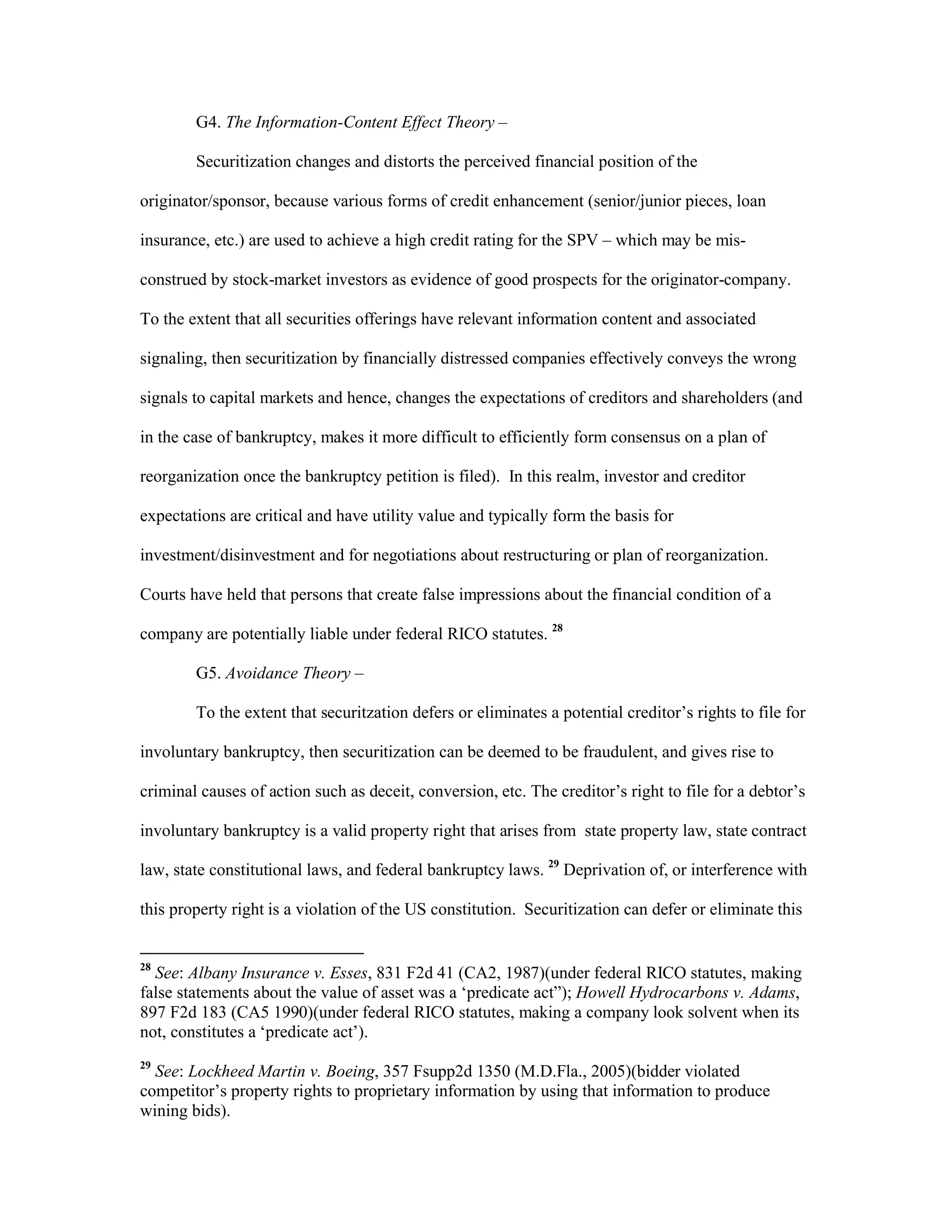 G4. The Information-Content Effect Theory –
Securitization changes and distorts the perceived financial position of the
originator/sponsor, because various forms of credit enhancement (senior/junior pieces, loan
insurance, etc.) are used to achieve a high credit rating for the SPV – which may be mis-
construed by stock-market investors as evidence of good prospects for the originator-company.
To the extent that all securities offerings have relevant information content and associated
signaling, then securitization by financially distressed companies effectively conveys the wrong
signals to capital markets and hence, changes the expectations of creditors and shareholders (and
in the case of bankruptcy, makes it more difficult to efficiently form consensus on a plan of
reorganization once the bankruptcy petition is filed). In this realm, investor and creditor
expectations are critical and have utility value and typically form the basis for
investment/disinvestment and for negotiations about restructuring or plan of reorganization.
Courts have held that persons that create false impressions about the financial condition of a
company are potentially liable under federal RICO statutes. 28
G5. Avoidance Theory –
To the extent that securitzation defers or eliminates a potential creditor’s rights to file for
involuntary bankruptcy, then securitization can be deemed to be fraudulent, and gives rise to
criminal causes of action such as deceit, conversion, etc. The creditor’s right to file for a debtor’s
involuntary bankruptcy is a valid property right that arises from state property law, state contract
law, state constitutional laws, and federal bankruptcy laws. 29
Deprivation of, or interference with
this property right is a violation of the US constitution. Securitization can defer or eliminate this
28
See: Albany Insurance v. Esses, 831 F2d 41 (CA2, 1987)(under federal RICO statutes, making
false statements about the value of asset was a ‘predicate act”); Howell Hydrocarbons v. Adams,
897 F2d 183 (CA5 1990)(under federal RICO statutes, making a company look solvent when its
not, constitutes a ‘predicate act’).
29
See: Lockheed Martin v. Boeing, 357 Fsupp2d 1350 (M.D.Fla., 2005)(bidder violated
competitor’s property rights to proprietary information by using that information to produce
wining bids).
 