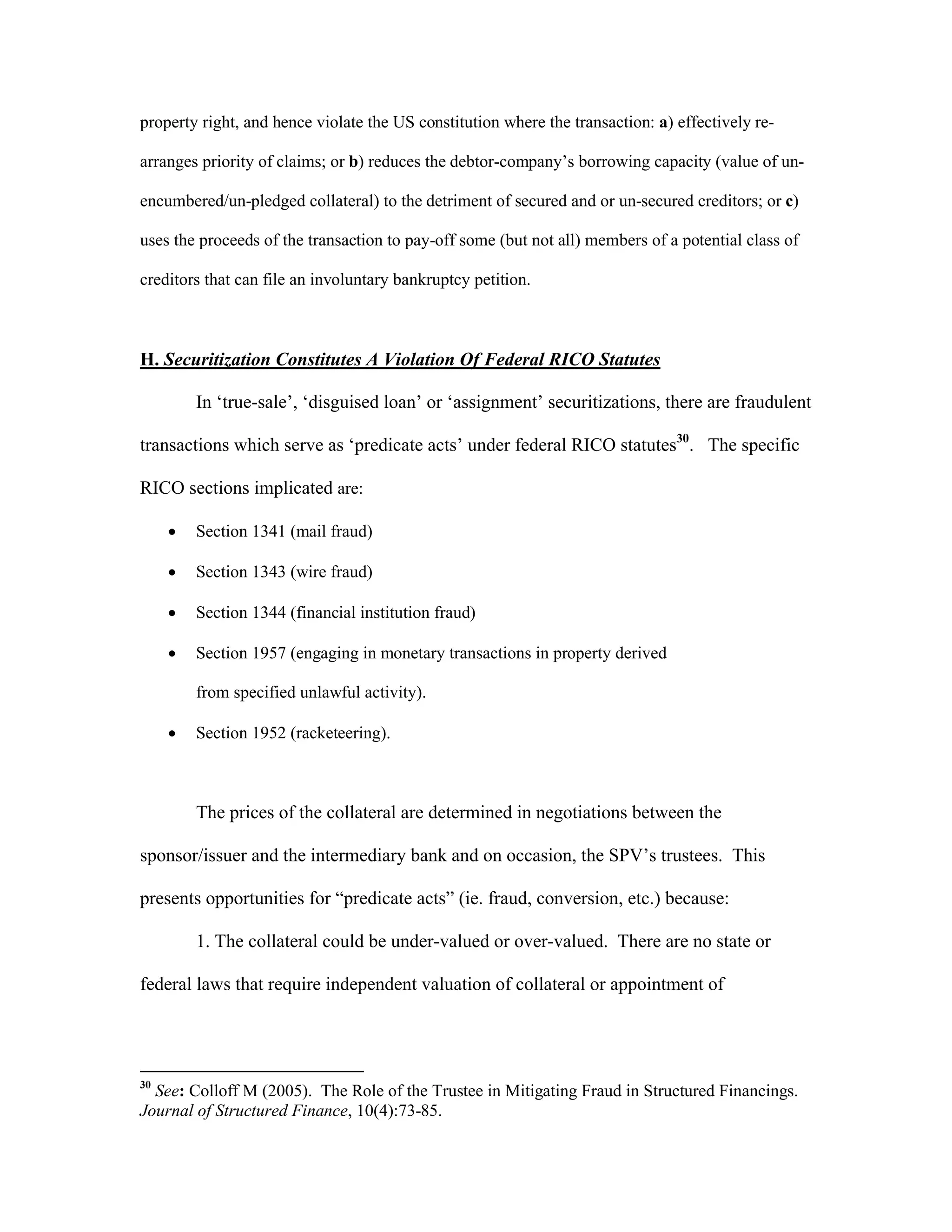 property right, and hence violate the US constitution where the transaction: a) effectively re-
arranges priority of claims; or b) reduces the debtor-company’s borrowing capacity (value of un-
encumbered/un-pledged collateral) to the detriment of secured and or un-secured creditors; or c)
uses the proceeds of the transaction to pay-off some (but not all) members of a potential class of
creditors that can file an involuntary bankruptcy petition.
H. Securitization Constitutes A Violation Of Federal RICO Statutes
In ‘true-sale’, ‘disguised loan’ or ‘assignment’ securitizations, there are fraudulent
transactions which serve as ‘predicate acts’ under federal RICO statutes30
. The specific
RICO sections implicated are:
 Section 1341 (mail fraud)
 Section 1343 (wire fraud)
 Section 1344 (financial institution fraud)
 Section 1957 (engaging in monetary transactions in property derived
from specified unlawful activity).
 Section 1952 (racketeering).
The prices of the collateral are determined in negotiations between the
sponsor/issuer and the intermediary bank and on occasion, the SPV’s trustees. This
presents opportunities for “predicate acts” (ie. fraud, conversion, etc.) because:
1. The collateral could be under-valued or over-valued. There are no state or
federal laws that require independent valuation of collateral or appointment of
30
See: Colloff M (2005). The Role of the Trustee in Mitigating Fraud in Structured Financings.
Journal of Structured Finance, 10(4):73-85.
 