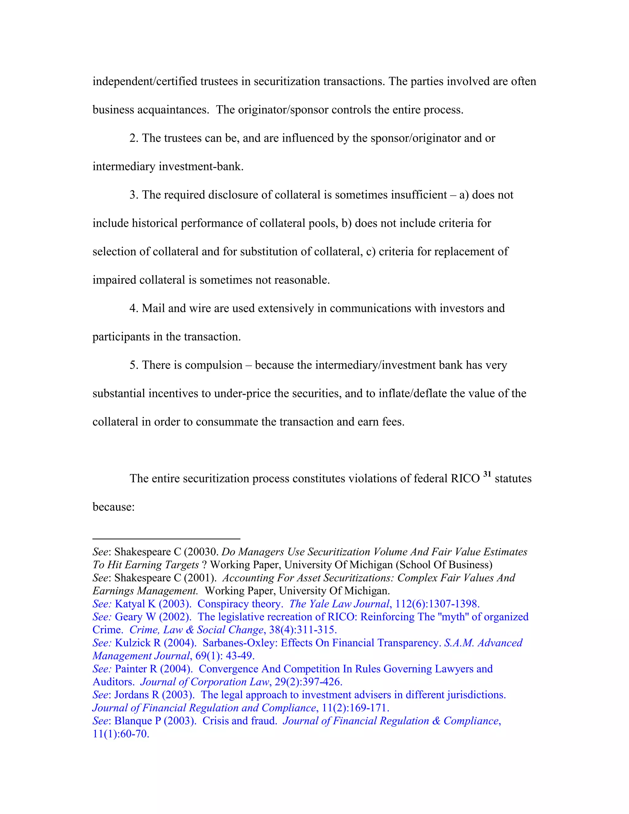 independent/certified trustees in securitization transactions. The parties involved are often
business acquaintances. The originator/sponsor controls the entire process.
2. The trustees can be, and are influenced by the sponsor/originator and or
intermediary investment-bank.
3. The required disclosure of collateral is sometimes insufficient – a) does not
include historical performance of collateral pools, b) does not include criteria for
selection of collateral and for substitution of collateral, c) criteria for replacement of
impaired collateral is sometimes not reasonable.
4. Mail and wire are used extensively in communications with investors and
participants in the transaction.
5. There is compulsion – because the intermediary/investment bank has very
substantial incentives to under-price the securities, and to inflate/deflate the value of the
collateral in order to consummate the transaction and earn fees.
The entire securitization process constitutes violations of federal RICO 31
statutes
because:
See: Shakespeare C (20030. Do Managers Use Securitization Volume And Fair Value Estimates
To Hit Earning Targets ? Working Paper, University Of Michigan (School Of Business)
See: Shakespeare C (2001). Accounting For Asset Securitizations: Complex Fair Values And
Earnings Management. Working Paper, University Of Michigan.
See: Katyal K (2003). Conspiracy theory. The Yale Law Journal, 112(6):1307-1398.
See: Geary W (2002). The legislative recreation of RICO: Reinforcing The ''myth'' of organized
Crime. Crime, Law & Social Change, 38(4):311-315.
See: Kulzick R (2004). Sarbanes-Oxley: Effects On Financial Transparency. S.A.M. Advanced
Management Journal, 69(1): 43-49.
See: Painter R (2004). Convergence And Competition In Rules Governing Lawyers and
Auditors. Journal of Corporation Law, 29(2):397-426.
See: Jordans R (2003). The legal approach to investment advisers in different jurisdictions.
Journal of Financial Regulation and Compliance, 11(2):169-171.
See: Blanque P (2003). Crisis and fraud. Journal of Financial Regulation & Compliance,
11(1):60-70.
 