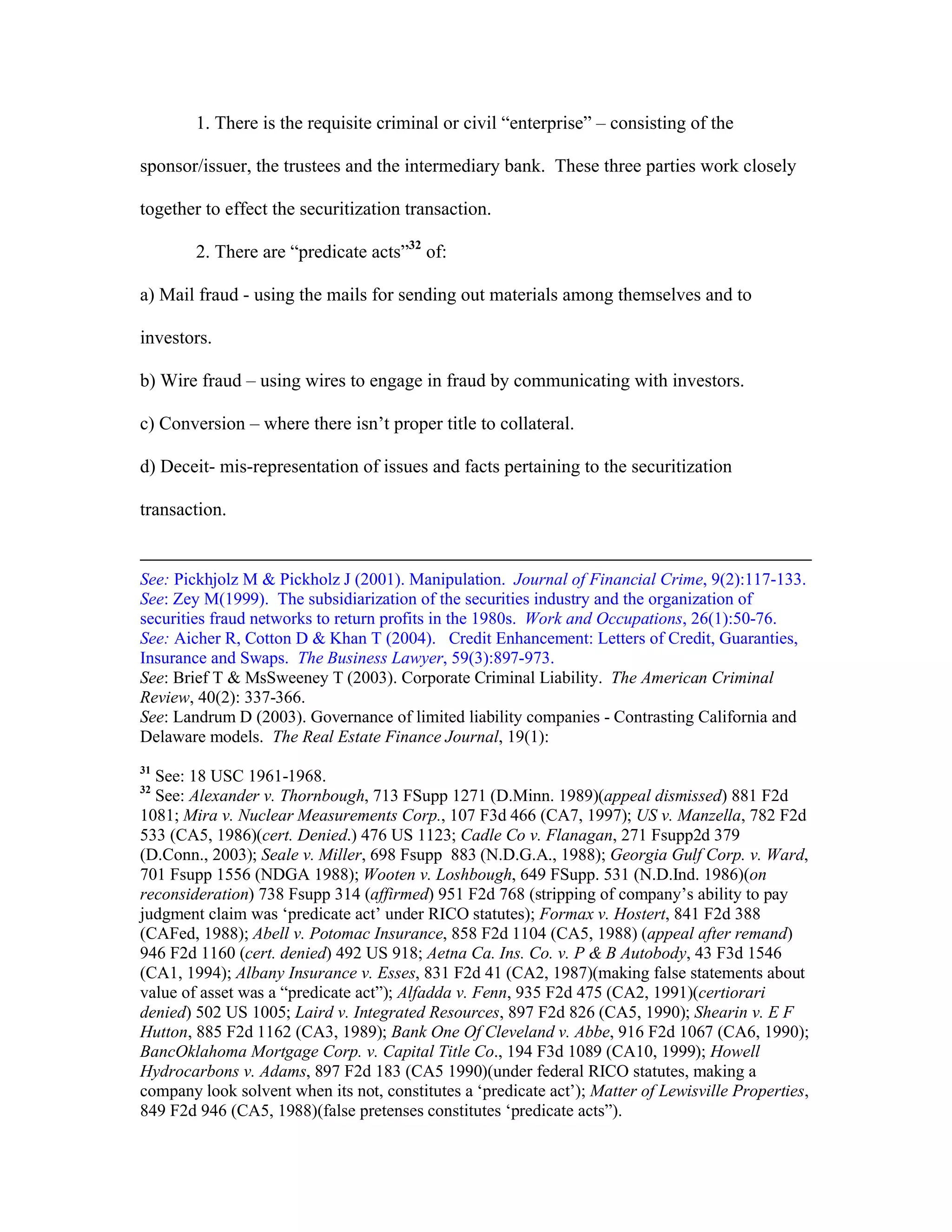 1. There is the requisite criminal or civil “enterprise” – consisting of the
sponsor/issuer, the trustees and the intermediary bank. These three parties work closely
together to effect the securitization transaction.
2. There are “predicate acts”32
of:
a) Mail fraud - using the mails for sending out materials among themselves and to
investors.
b) Wire fraud – using wires to engage in fraud by communicating with investors.
c) Conversion – where there isn’t proper title to collateral.
d) Deceit- mis-representation of issues and facts pertaining to the securitization
transaction.
See: Pickhjolz M & Pickholz J (2001). Manipulation. Journal of Financial Crime, 9(2):117-133.
See: Zey M(1999). The subsidiarization of the securities industry and the organization of
securities fraud networks to return profits in the 1980s. Work and Occupations, 26(1):50-76.
See: Aicher R, Cotton D & Khan T (2004). Credit Enhancement: Letters of Credit, Guaranties,
Insurance and Swaps. The Business Lawyer, 59(3):897-973.
See: Brief T & MsSweeney T (2003). Corporate Criminal Liability. The American Criminal
Review, 40(2): 337-366.
See: Landrum D (2003). Governance of limited liability companies - Contrasting California and
Delaware models. The Real Estate Finance Journal, 19(1):
31
See: 18 USC 1961-1968.
32
See: Alexander v. Thornbough, 713 FSupp 1271 (D.Minn. 1989)(appeal dismissed) 881 F2d
1081; Mira v. Nuclear Measurements Corp., 107 F3d 466 (CA7, 1997); US v. Manzella, 782 F2d
533 (CA5, 1986)(cert. Denied.) 476 US 1123; Cadle Co v. Flanagan, 271 Fsupp2d 379
(D.Conn., 2003); Seale v. Miller, 698 Fsupp 883 (N.D.G.A., 1988); Georgia Gulf Corp. v. Ward,
701 Fsupp 1556 (NDGA 1988); Wooten v. Loshbough, 649 FSupp. 531 (N.D.Ind. 1986)(on
reconsideration) 738 Fsupp 314 (affirmed) 951 F2d 768 (stripping of company’s ability to pay
judgment claim was ‘predicate act’ under RICO statutes); Formax v. Hostert, 841 F2d 388
(CAFed, 1988); Abell v. Potomac Insurance, 858 F2d 1104 (CA5, 1988) (appeal after remand)
946 F2d 1160 (cert. denied) 492 US 918; Aetna Ca. Ins. Co. v. P & B Autobody, 43 F3d 1546
(CA1, 1994); Albany Insurance v. Esses, 831 F2d 41 (CA2, 1987)(making false statements about
value of asset was a “predicate act”); Alfadda v. Fenn, 935 F2d 475 (CA2, 1991)(certiorari
denied) 502 US 1005; Laird v. Integrated Resources, 897 F2d 826 (CA5, 1990); Shearin v. E F
Hutton, 885 F2d 1162 (CA3, 1989); Bank One Of Cleveland v. Abbe, 916 F2d 1067 (CA6, 1990);
BancOklahoma Mortgage Corp. v. Capital Title Co., 194 F3d 1089 (CA10, 1999); Howell
Hydrocarbons v. Adams, 897 F2d 183 (CA5 1990)(under federal RICO statutes, making a
company look solvent when its not, constitutes a ‘predicate act’); Matter of Lewisville Properties,
849 F2d 946 (CA5, 1988)(false pretenses constitutes ‘predicate acts”).
 