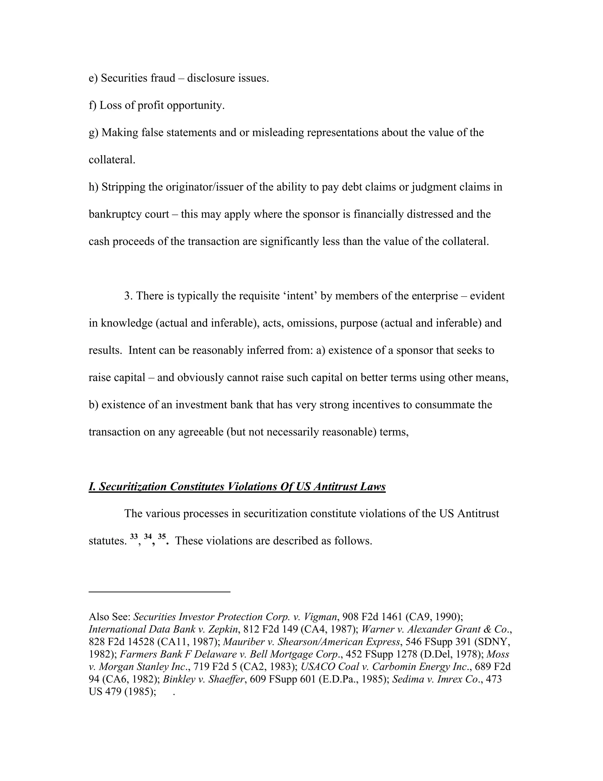 e) Securities fraud – disclosure issues.
f) Loss of profit opportunity.
g) Making false statements and or misleading representations about the value of the
collateral.
h) Stripping the originator/issuer of the ability to pay debt claims or judgment claims in
bankruptcy court – this may apply where the sponsor is financially distressed and the
cash proceeds of the transaction are significantly less than the value of the collateral.
3. There is typically the requisite ‘intent’ by members of the enterprise – evident
in knowledge (actual and inferable), acts, omissions, purpose (actual and inferable) and
results. Intent can be reasonably inferred from: a) existence of a sponsor that seeks to
raise capital – and obviously cannot raise such capital on better terms using other means,
b) existence of an investment bank that has very strong incentives to consummate the
transaction on any agreeable (but not necessarily reasonable) terms,
I. Securitization Constitutes Violations Of US Antitrust Laws
The various processes in securitization constitute violations of the US Antitrust
statutes. 33
, 34
, 35
. These violations are described as follows.
Also See: Securities Investor Protection Corp. v. Vigman, 908 F2d 1461 (CA9, 1990);
International Data Bank v. Zepkin, 812 F2d 149 (CA4, 1987); Warner v. Alexander Grant & Co.,
828 F2d 14528 (CA11, 1987); Mauriber v. Shearson/American Express, 546 FSupp 391 (SDNY,
1982); Farmers Bank F Delaware v. Bell Mortgage Corp., 452 FSupp 1278 (D.Del, 1978); Moss
v. Morgan Stanley Inc., 719 F2d 5 (CA2, 1983); USACO Coal v. Carbomin Energy Inc., 689 F2d
94 (CA6, 1982); Binkley v. Shaeffer, 609 FSupp 601 (E.D.Pa., 1985); Sedima v. Imrex Co., 473
US 479 (1985); .
 