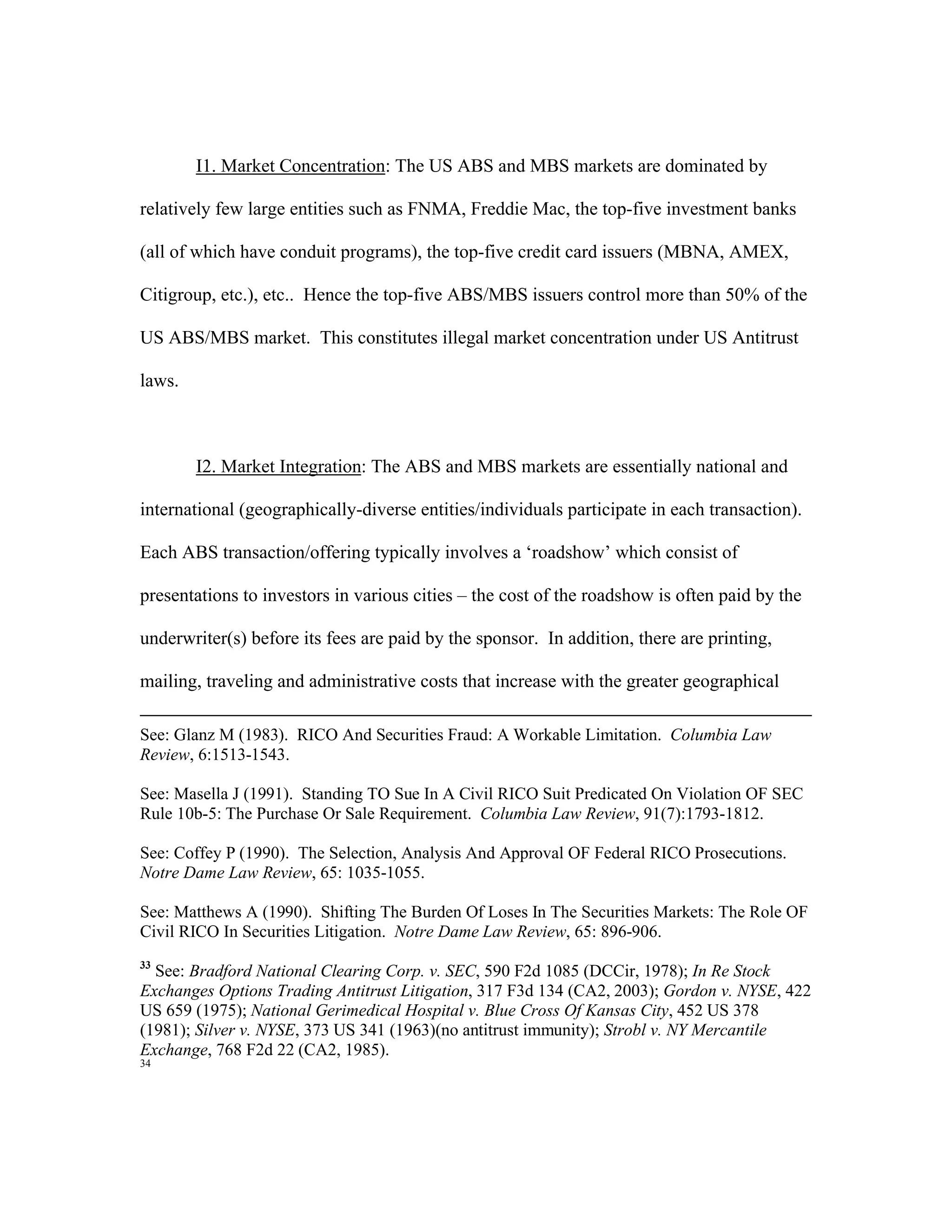 I1. Market Concentration: The US ABS and MBS markets are dominated by
relatively few large entities such as FNMA, Freddie Mac, the top-five investment banks
(all of which have conduit programs), the top-five credit card issuers (MBNA, AMEX,
Citigroup, etc.), etc.. Hence the top-five ABS/MBS issuers control more than 50% of the
US ABS/MBS market. This constitutes illegal market concentration under US Antitrust
laws.
I2. Market Integration: The ABS and MBS markets are essentially national and
international (geographically-diverse entities/individuals participate in each transaction).
Each ABS transaction/offering typically involves a ‘roadshow’ which consist of
presentations to investors in various cities – the cost of the roadshow is often paid by the
underwriter(s) before its fees are paid by the sponsor. In addition, there are printing,
mailing, traveling and administrative costs that increase with the greater geographical
See: Glanz M (1983). RICO And Securities Fraud: A Workable Limitation. Columbia Law
Review, 6:1513-1543.
See: Masella J (1991). Standing TO Sue In A Civil RICO Suit Predicated On Violation OF SEC
Rule 10b-5: The Purchase Or Sale Requirement. Columbia Law Review, 91(7):1793-1812.
See: Coffey P (1990). The Selection, Analysis And Approval OF Federal RICO Prosecutions.
Notre Dame Law Review, 65: 1035-1055.
See: Matthews A (1990). Shifting The Burden Of Loses In The Securities Markets: The Role OF
Civil RICO In Securities Litigation. Notre Dame Law Review, 65: 896-906.
33
See: Bradford National Clearing Corp. v. SEC, 590 F2d 1085 (DCCir, 1978); In Re Stock
Exchanges Options Trading Antitrust Litigation, 317 F3d 134 (CA2, 2003); Gordon v. NYSE, 422
US 659 (1975); National Gerimedical Hospital v. Blue Cross Of Kansas City, 452 US 378
(1981); Silver v. NYSE, 373 US 341 (1963)(no antitrust immunity); Strobl v. NY Mercantile
Exchange, 768 F2d 22 (CA2, 1985).
34
 
