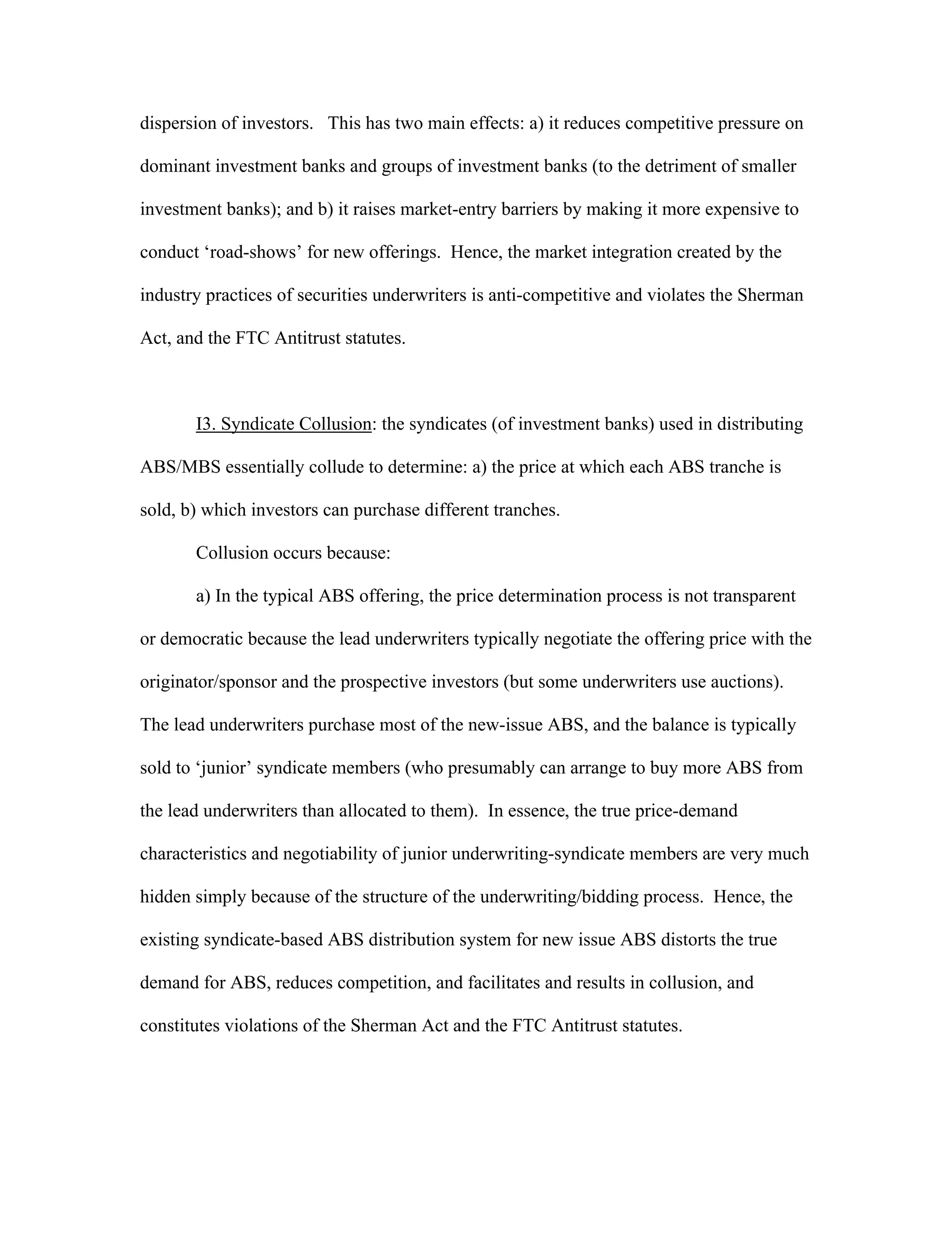 dispersion of investors. This has two main effects: a) it reduces competitive pressure on
dominant investment banks and groups of investment banks (to the detriment of smaller
investment banks); and b) it raises market-entry barriers by making it more expensive to
conduct ‘road-shows’ for new offerings. Hence, the market integration created by the
industry practices of securities underwriters is anti-competitive and violates the Sherman
Act, and the FTC Antitrust statutes.
I3. Syndicate Collusion: the syndicates (of investment banks) used in distributing
ABS/MBS essentially collude to determine: a) the price at which each ABS tranche is
sold, b) which investors can purchase different tranches.
Collusion occurs because:
a) In the typical ABS offering, the price determination process is not transparent
or democratic because the lead underwriters typically negotiate the offering price with the
originator/sponsor and the prospective investors (but some underwriters use auctions).
The lead underwriters purchase most of the new-issue ABS, and the balance is typically
sold to ‘junior’ syndicate members (who presumably can arrange to buy more ABS from
the lead underwriters than allocated to them). In essence, the true price-demand
characteristics and negotiability of junior underwriting-syndicate members are very much
hidden simply because of the structure of the underwriting/bidding process. Hence, the
existing syndicate-based ABS distribution system for new issue ABS distorts the true
demand for ABS, reduces competition, and facilitates and results in collusion, and
constitutes violations of the Sherman Act and the FTC Antitrust statutes.
 