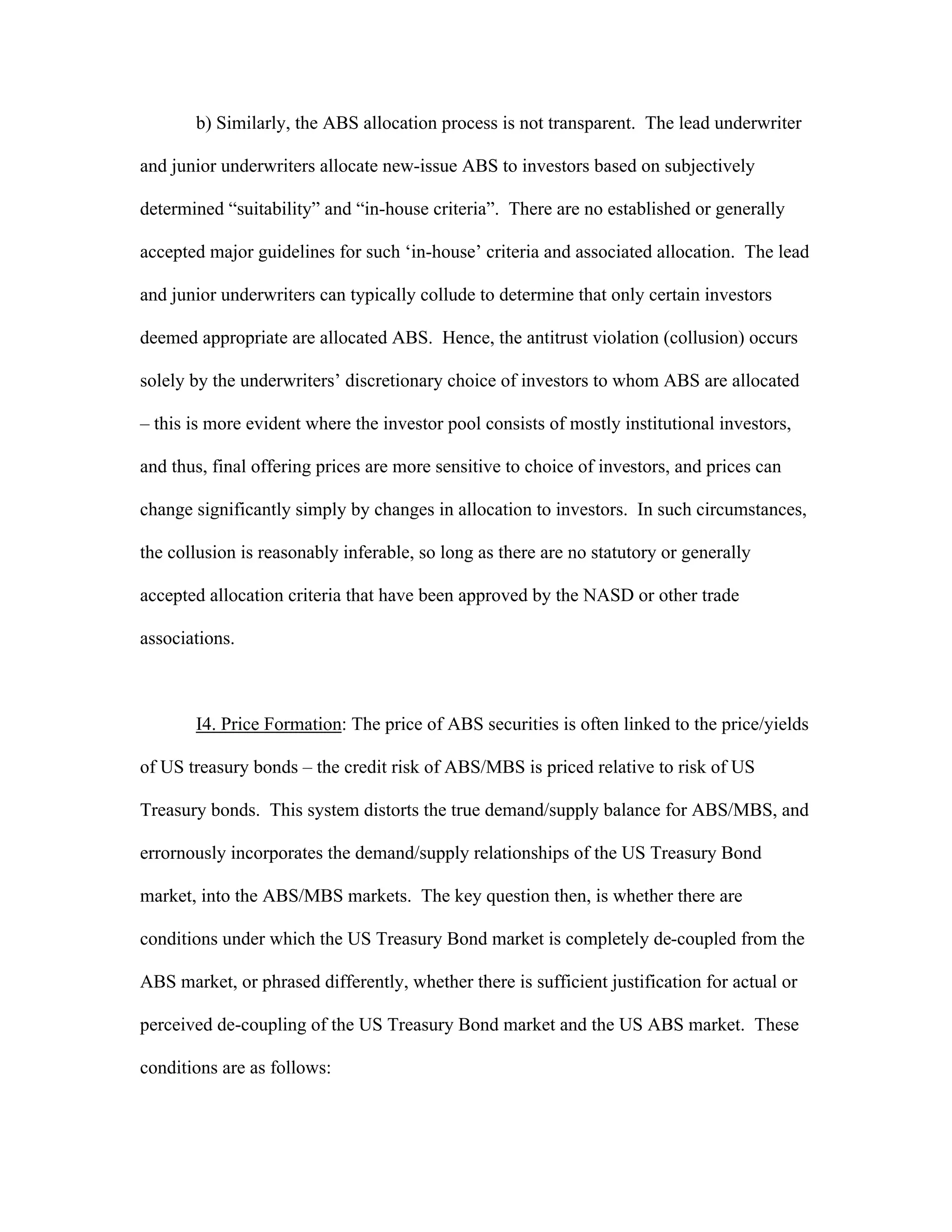 b) Similarly, the ABS allocation process is not transparent. The lead underwriter
and junior underwriters allocate new-issue ABS to investors based on subjectively
determined “suitability” and “in-house criteria”. There are no established or generally
accepted major guidelines for such ‘in-house’ criteria and associated allocation. The lead
and junior underwriters can typically collude to determine that only certain investors
deemed appropriate are allocated ABS. Hence, the antitrust violation (collusion) occurs
solely by the underwriters’ discretionary choice of investors to whom ABS are allocated
– this is more evident where the investor pool consists of mostly institutional investors,
and thus, final offering prices are more sensitive to choice of investors, and prices can
change significantly simply by changes in allocation to investors. In such circumstances,
the collusion is reasonably inferable, so long as there are no statutory or generally
accepted allocation criteria that have been approved by the NASD or other trade
associations.
I4. Price Formation: The price of ABS securities is often linked to the price/yields
of US treasury bonds – the credit risk of ABS/MBS is priced relative to risk of US
Treasury bonds. This system distorts the true demand/supply balance for ABS/MBS, and
errornously incorporates the demand/supply relationships of the US Treasury Bond
market, into the ABS/MBS markets. The key question then, is whether there are
conditions under which the US Treasury Bond market is completely de-coupled from the
ABS market, or phrased differently, whether there is sufficient justification for actual or
perceived de-coupling of the US Treasury Bond market and the US ABS market. These
conditions are as follows:
 
