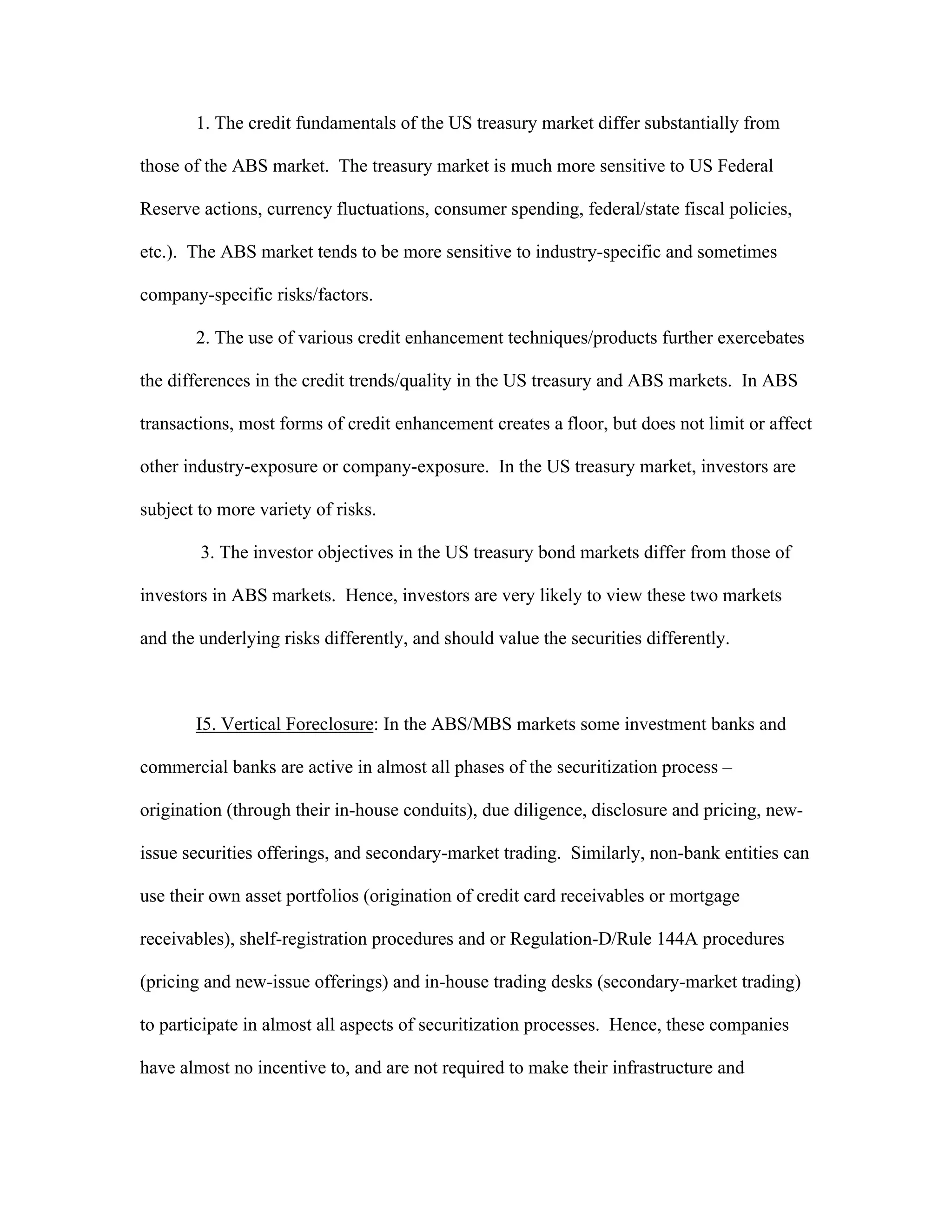 1. The credit fundamentals of the US treasury market differ substantially from
those of the ABS market. The treasury market is much more sensitive to US Federal
Reserve actions, currency fluctuations, consumer spending, federal/state fiscal policies,
etc.). The ABS market tends to be more sensitive to industry-specific and sometimes
company-specific risks/factors.
2. The use of various credit enhancement techniques/products further exercebates
the differences in the credit trends/quality in the US treasury and ABS markets. In ABS
transactions, most forms of credit enhancement creates a floor, but does not limit or affect
other industry-exposure or company-exposure. In the US treasury market, investors are
subject to more variety of risks.
3. The investor objectives in the US treasury bond markets differ from those of
investors in ABS markets. Hence, investors are very likely to view these two markets
and the underlying risks differently, and should value the securities differently.
I5. Vertical Foreclosure: In the ABS/MBS markets some investment banks and
commercial banks are active in almost all phases of the securitization process –
origination (through their in-house conduits), due diligence, disclosure and pricing, new-
issue securities offerings, and secondary-market trading. Similarly, non-bank entities can
use their own asset portfolios (origination of credit card receivables or mortgage
receivables), shelf-registration procedures and or Regulation-D/Rule 144A procedures
(pricing and new-issue offerings) and in-house trading desks (secondary-market trading)
to participate in almost all aspects of securitization processes. Hence, these companies
have almost no incentive to, and are not required to make their infrastructure and
 
