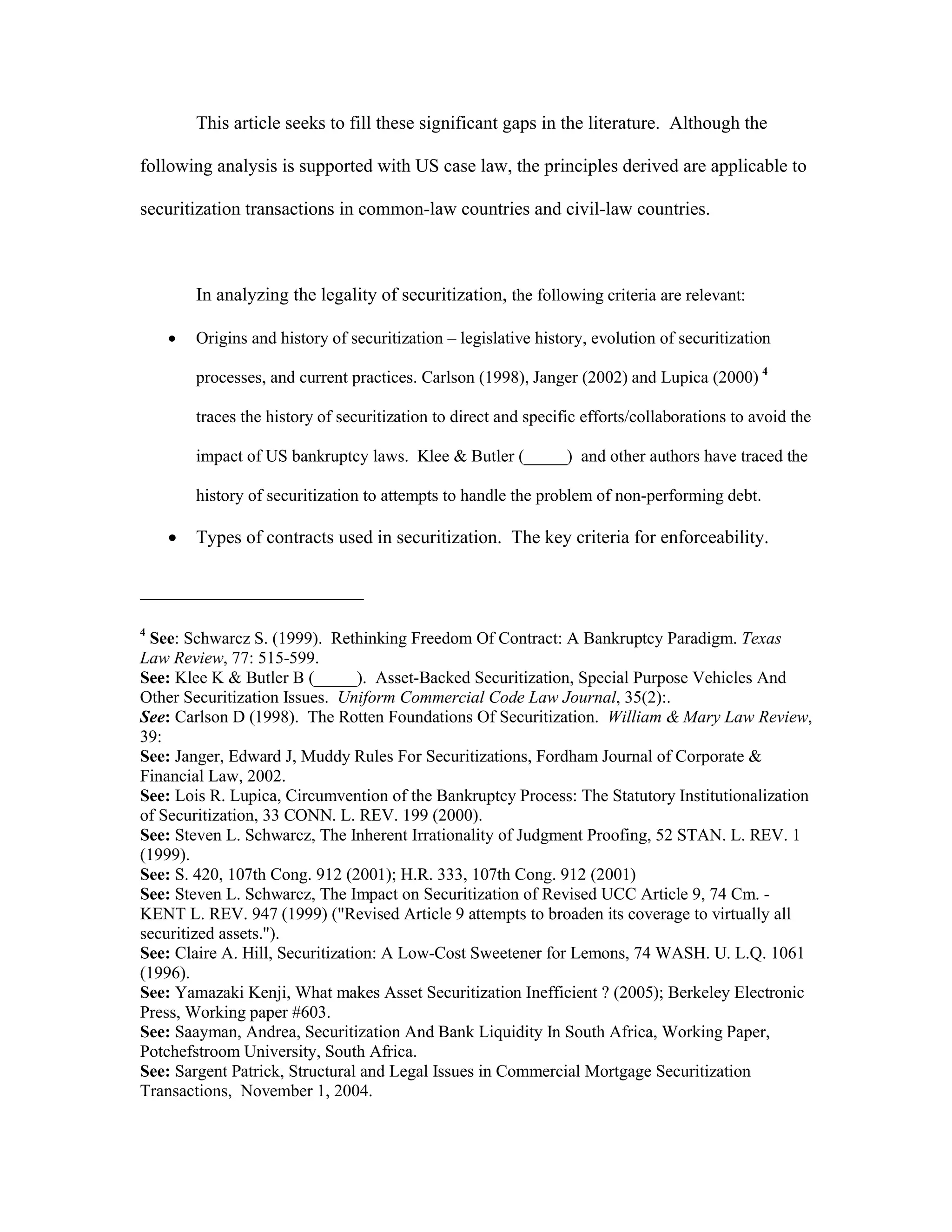 This article seeks to fill these significant gaps in the literature. Although the
following analysis is supported with US case law, the principles derived are applicable to
securitization transactions in common-law countries and civil-law countries.
In analyzing the legality of securitization, the following criteria are relevant:
 Origins and history of securitization – legislative history, evolution of securitization
processes, and current practices. Carlson (1998), Janger (2002) and Lupica (2000) 4
traces the history of securitization to direct and specific efforts/collaborations to avoid the
impact of US bankruptcy laws. Klee & Butler (_____) and other authors have traced the
history of securitization to attempts to handle the problem of non-performing debt.
 Types of contracts used in securitization. The key criteria for enforceability.
4
See: Schwarcz S. (1999). Rethinking Freedom Of Contract: A Bankruptcy Paradigm. Texas
Law Review, 77: 515-599.
See: Klee K & Butler B (_____). Asset-Backed Securitization, Special Purpose Vehicles And
Other Securitization Issues. Uniform Commercial Code Law Journal, 35(2):.
See: Carlson D (1998). The Rotten Foundations Of Securitization. William & Mary Law Review,
39:
See: Janger, Edward J, Muddy Rules For Securitizations, Fordham Journal of Corporate &
Financial Law, 2002.
See: Lois R. Lupica, Circumvention of the Bankruptcy Process: The Statutory Institutionalization
of Securitization, 33 CONN. L. REV. 199 (2000).
See: Steven L. Schwarcz, The Inherent Irrationality of Judgment Proofing, 52 STAN. L. REV. 1
(1999).
See: S. 420, 107th Cong. 912 (2001); H.R. 333, 107th Cong. 912 (2001)
See: Steven L. Schwarcz, The Impact on Securitization of Revised UCC Article 9, 74 Cm. -
KENT L. REV. 947 (1999) ("Revised Article 9 attempts to broaden its coverage to virtually all
securitized assets.").
See: Claire A. Hill, Securitization: A Low-Cost Sweetener for Lemons, 74 WASH. U. L.Q. 1061
(1996).
See: Yamazaki Kenji, What makes Asset Securitization Inefficient ? (2005); Berkeley Electronic
Press, Working paper #603.
See: Saayman, Andrea, Securitization And Bank Liquidity In South Africa, Working Paper,
Potchefstroom University, South Africa.
See: Sargent Patrick, Structural and Legal Issues in Commercial Mortgage Securitization
Transactions, November 1, 2004.
 