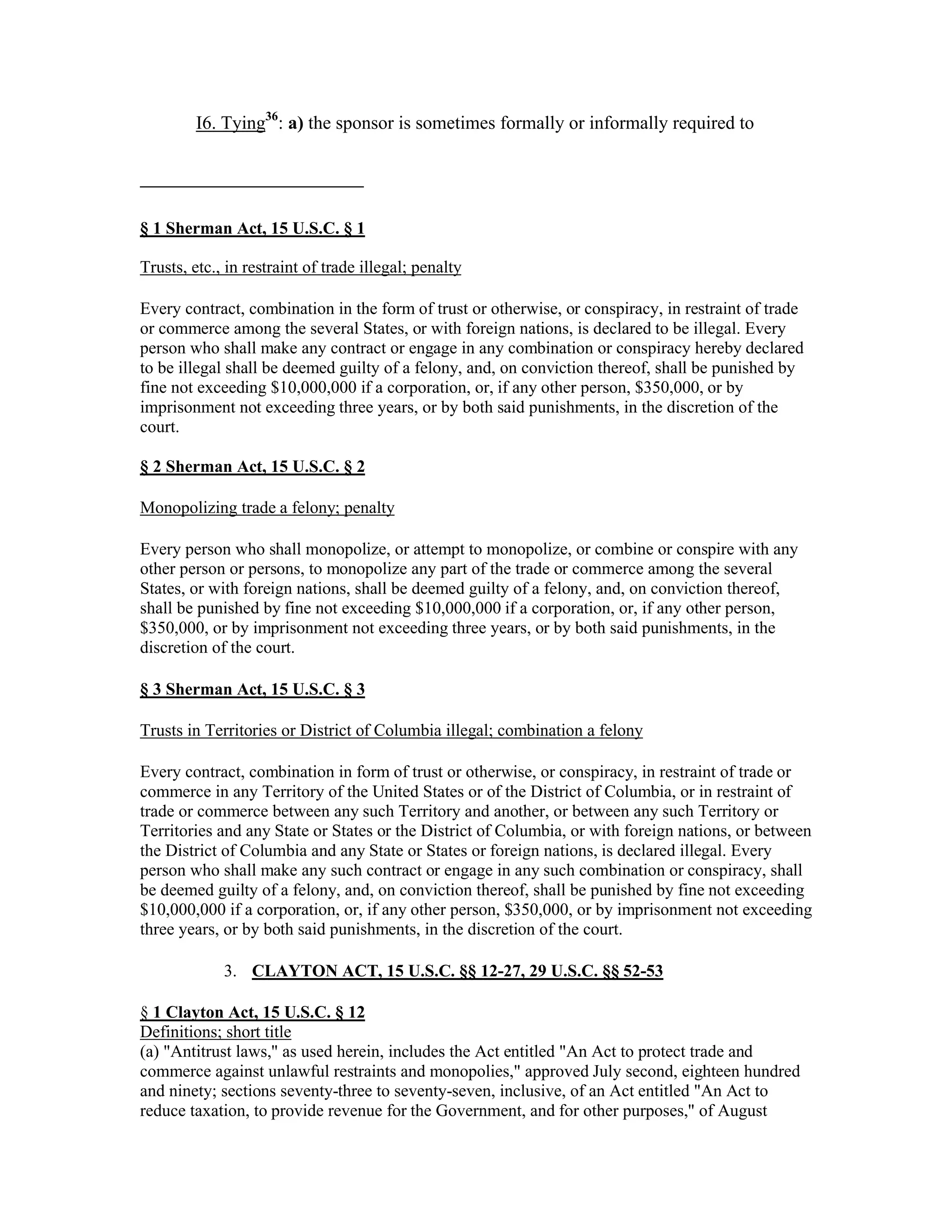 I6. Tying36
: a) the sponsor is sometimes formally or informally required to
§ 1 Sherman Act, 15 U.S.C. § 1
Trusts, etc., in restraint of trade illegal; penalty
Every contract, combination in the form of trust or otherwise, or conspiracy, in restraint of trade
or commerce among the several States, or with foreign nations, is declared to be illegal. Every
person who shall make any contract or engage in any combination or conspiracy hereby declared
to be illegal shall be deemed guilty of a felony, and, on conviction thereof, shall be punished by
fine not exceeding $10,000,000 if a corporation, or, if any other person, $350,000, or by
imprisonment not exceeding three years, or by both said punishments, in the discretion of the
court.
§ 2 Sherman Act, 15 U.S.C. § 2
Monopolizing trade a felony; penalty
Every person who shall monopolize, or attempt to monopolize, or combine or conspire with any
other person or persons, to monopolize any part of the trade or commerce among the several
States, or with foreign nations, shall be deemed guilty of a felony, and, on conviction thereof,
shall be punished by fine not exceeding $10,000,000 if a corporation, or, if any other person,
$350,000, or by imprisonment not exceeding three years, or by both said punishments, in the
discretion of the court.
§ 3 Sherman Act, 15 U.S.C. § 3
Trusts in Territories or District of Columbia illegal; combination a felony
Every contract, combination in form of trust or otherwise, or conspiracy, in restraint of trade or
commerce in any Territory of the United States or of the District of Columbia, or in restraint of
trade or commerce between any such Territory and another, or between any such Territory or
Territories and any State or States or the District of Columbia, or with foreign nations, or between
the District of Columbia and any State or States or foreign nations, is declared illegal. Every
person who shall make any such contract or engage in any such combination or conspiracy, shall
be deemed guilty of a felony, and, on conviction thereof, shall be punished by fine not exceeding
$10,000,000 if a corporation, or, if any other person, $350,000, or by imprisonment not exceeding
three years, or by both said punishments, in the discretion of the court.
3. CLAYTON ACT, 15 U.S.C. §§ 12-27, 29 U.S.C. §§ 52-53
§ 1 Clayton Act, 15 U.S.C. § 12
Definitions; short title
(a) "Antitrust laws," as used herein, includes the Act entitled "An Act to protect trade and
commerce against unlawful restraints and monopolies," approved July second, eighteen hundred
and ninety; sections seventy-three to seventy-seven, inclusive, of an Act entitled "An Act to
reduce taxation, to provide revenue for the Government, and for other purposes," of August
 