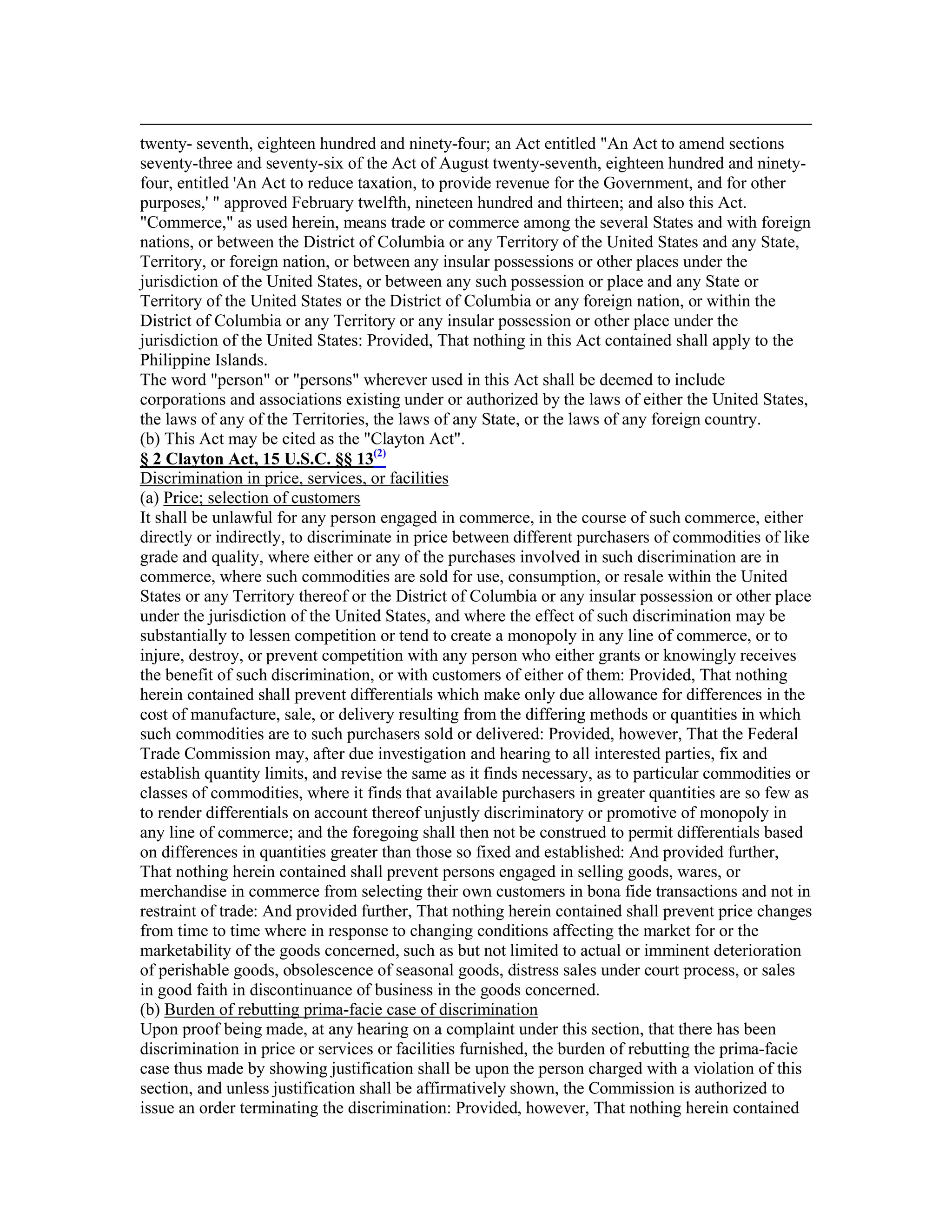twenty- seventh, eighteen hundred and ninety-four; an Act entitled "An Act to amend sections
seventy-three and seventy-six of the Act of August twenty-seventh, eighteen hundred and ninety-
four, entitled 'An Act to reduce taxation, to provide revenue for the Government, and for other
purposes,' " approved February twelfth, nineteen hundred and thirteen; and also this Act.
"Commerce," as used herein, means trade or commerce among the several States and with foreign
nations, or between the District of Columbia or any Territory of the United States and any State,
Territory, or foreign nation, or between any insular possessions or other places under the
jurisdiction of the United States, or between any such possession or place and any State or
Territory of the United States or the District of Columbia or any foreign nation, or within the
District of Columbia or any Territory or any insular possession or other place under the
jurisdiction of the United States: Provided, That nothing in this Act contained shall apply to the
Philippine Islands.
The word "person" or "persons" wherever used in this Act shall be deemed to include
corporations and associations existing under or authorized by the laws of either the United States,
the laws of any of the Territories, the laws of any State, or the laws of any foreign country.
(b) This Act may be cited as the "Clayton Act".
§ 2 Clayton Act, 15 U.S.C. §§ 13(2)
Discrimination in price, services, or facilities
(a) Price; selection of customers
It shall be unlawful for any person engaged in commerce, in the course of such commerce, either
directly or indirectly, to discriminate in price between different purchasers of commodities of like
grade and quality, where either or any of the purchases involved in such discrimination are in
commerce, where such commodities are sold for use, consumption, or resale within the United
States or any Territory thereof or the District of Columbia or any insular possession or other place
under the jurisdiction of the United States, and where the effect of such discrimination may be
substantially to lessen competition or tend to create a monopoly in any line of commerce, or to
injure, destroy, or prevent competition with any person who either grants or knowingly receives
the benefit of such discrimination, or with customers of either of them: Provided, That nothing
herein contained shall prevent differentials which make only due allowance for differences in the
cost of manufacture, sale, or delivery resulting from the differing methods or quantities in which
such commodities are to such purchasers sold or delivered: Provided, however, That the Federal
Trade Commission may, after due investigation and hearing to all interested parties, fix and
establish quantity limits, and revise the same as it finds necessary, as to particular commodities or
classes of commodities, where it finds that available purchasers in greater quantities are so few as
to render differentials on account thereof unjustly discriminatory or promotive of monopoly in
any line of commerce; and the foregoing shall then not be construed to permit differentials based
on differences in quantities greater than those so fixed and established: And provided further,
That nothing herein contained shall prevent persons engaged in selling goods, wares, or
merchandise in commerce from selecting their own customers in bona fide transactions and not in
restraint of trade: And provided further, That nothing herein contained shall prevent price changes
from time to time where in response to changing conditions affecting the market for or the
marketability of the goods concerned, such as but not limited to actual or imminent deterioration
of perishable goods, obsolescence of seasonal goods, distress sales under court process, or sales
in good faith in discontinuance of business in the goods concerned.
(b) Burden of rebutting prima-facie case of discrimination
Upon proof being made, at any hearing on a complaint under this section, that there has been
discrimination in price or services or facilities furnished, the burden of rebutting the prima-facie
case thus made by showing justification shall be upon the person charged with a violation of this
section, and unless justification shall be affirmatively shown, the Commission is authorized to
issue an order terminating the discrimination: Provided, however, That nothing herein contained
 