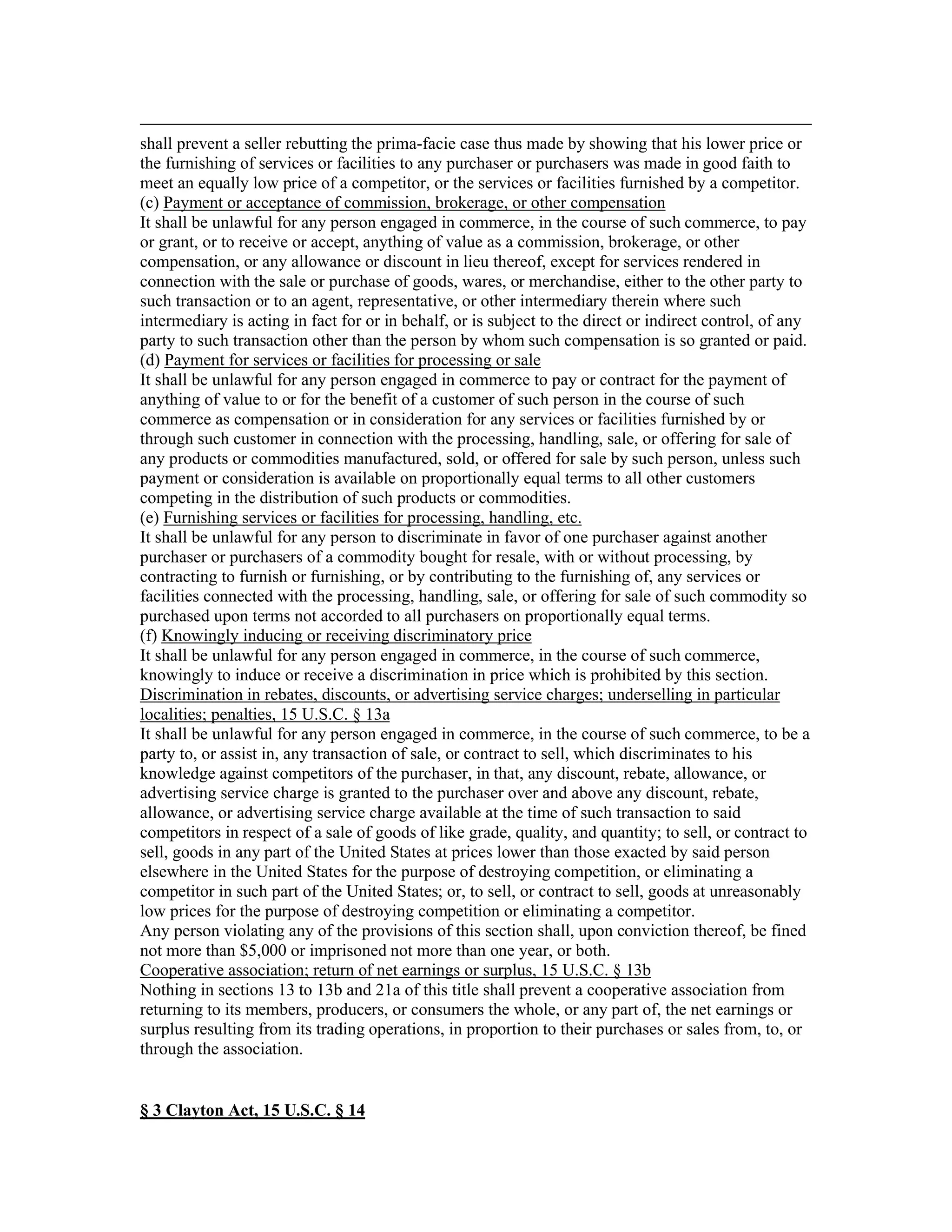 shall prevent a seller rebutting the prima-facie case thus made by showing that his lower price or
the furnishing of services or facilities to any purchaser or purchasers was made in good faith to
meet an equally low price of a competitor, or the services or facilities furnished by a competitor.
(c) Payment or acceptance of commission, brokerage, or other compensation
It shall be unlawful for any person engaged in commerce, in the course of such commerce, to pay
or grant, or to receive or accept, anything of value as a commission, brokerage, or other
compensation, or any allowance or discount in lieu thereof, except for services rendered in
connection with the sale or purchase of goods, wares, or merchandise, either to the other party to
such transaction or to an agent, representative, or other intermediary therein where such
intermediary is acting in fact for or in behalf, or is subject to the direct or indirect control, of any
party to such transaction other than the person by whom such compensation is so granted or paid.
(d) Payment for services or facilities for processing or sale
It shall be unlawful for any person engaged in commerce to pay or contract for the payment of
anything of value to or for the benefit of a customer of such person in the course of such
commerce as compensation or in consideration for any services or facilities furnished by or
through such customer in connection with the processing, handling, sale, or offering for sale of
any products or commodities manufactured, sold, or offered for sale by such person, unless such
payment or consideration is available on proportionally equal terms to all other customers
competing in the distribution of such products or commodities.
(e) Furnishing services or facilities for processing, handling, etc.
It shall be unlawful for any person to discriminate in favor of one purchaser against another
purchaser or purchasers of a commodity bought for resale, with or without processing, by
contracting to furnish or furnishing, or by contributing to the furnishing of, any services or
facilities connected with the processing, handling, sale, or offering for sale of such commodity so
purchased upon terms not accorded to all purchasers on proportionally equal terms.
(f) Knowingly inducing or receiving discriminatory price
It shall be unlawful for any person engaged in commerce, in the course of such commerce,
knowingly to induce or receive a discrimination in price which is prohibited by this section.
Discrimination in rebates, discounts, or advertising service charges; underselling in particular
localities; penalties, 15 U.S.C. § 13a
It shall be unlawful for any person engaged in commerce, in the course of such commerce, to be a
party to, or assist in, any transaction of sale, or contract to sell, which discriminates to his
knowledge against competitors of the purchaser, in that, any discount, rebate, allowance, or
advertising service charge is granted to the purchaser over and above any discount, rebate,
allowance, or advertising service charge available at the time of such transaction to said
competitors in respect of a sale of goods of like grade, quality, and quantity; to sell, or contract to
sell, goods in any part of the United States at prices lower than those exacted by said person
elsewhere in the United States for the purpose of destroying competition, or eliminating a
competitor in such part of the United States; or, to sell, or contract to sell, goods at unreasonably
low prices for the purpose of destroying competition or eliminating a competitor.
Any person violating any of the provisions of this section shall, upon conviction thereof, be fined
not more than $5,000 or imprisoned not more than one year, or both.
Cooperative association; return of net earnings or surplus, 15 U.S.C. § 13b
Nothing in sections 13 to 13b and 21a of this title shall prevent a cooperative association from
returning to its members, producers, or consumers the whole, or any part of, the net earnings or
surplus resulting from its trading operations, in proportion to their purchases or sales from, to, or
through the association.
§ 3 Clayton Act, 15 U.S.C. § 14
 