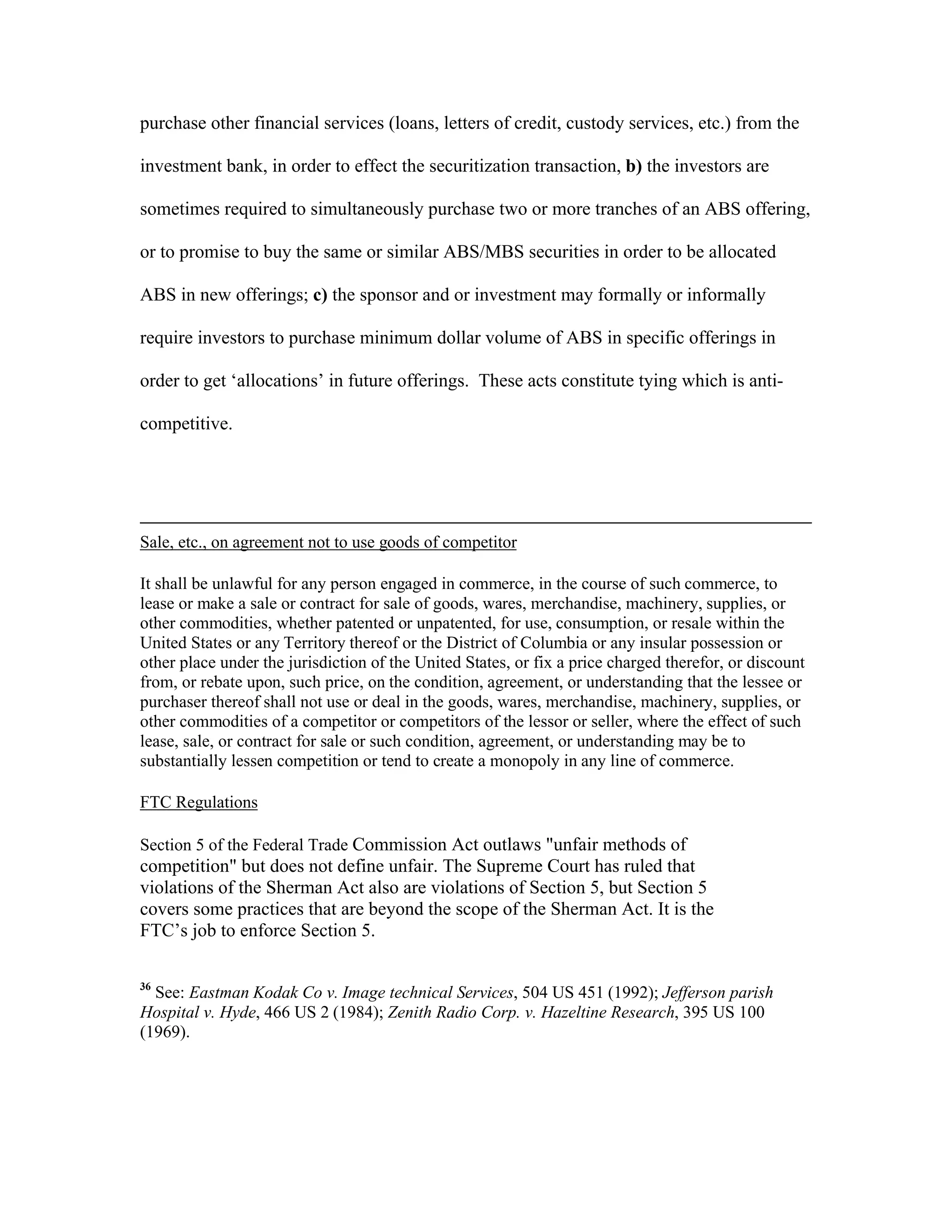 purchase other financial services (loans, letters of credit, custody services, etc.) from the
investment bank, in order to effect the securitization transaction, b) the investors are
sometimes required to simultaneously purchase two or more tranches of an ABS offering,
or to promise to buy the same or similar ABS/MBS securities in order to be allocated
ABS in new offerings; c) the sponsor and or investment may formally or informally
require investors to purchase minimum dollar volume of ABS in specific offerings in
order to get ‘allocations’ in future offerings. These acts constitute tying which is anti-
competitive.
Sale, etc., on agreement not to use goods of competitor
It shall be unlawful for any person engaged in commerce, in the course of such commerce, to
lease or make a sale or contract for sale of goods, wares, merchandise, machinery, supplies, or
other commodities, whether patented or unpatented, for use, consumption, or resale within the
United States or any Territory thereof or the District of Columbia or any insular possession or
other place under the jurisdiction of the United States, or fix a price charged therefor, or discount
from, or rebate upon, such price, on the condition, agreement, or understanding that the lessee or
purchaser thereof shall not use or deal in the goods, wares, merchandise, machinery, supplies, or
other commodities of a competitor or competitors of the lessor or seller, where the effect of such
lease, sale, or contract for sale or such condition, agreement, or understanding may be to
substantially lessen competition or tend to create a monopoly in any line of commerce.
FTC Regulations
Section 5 of the Federal Trade Commission Act outlaws "unfair methods of
competition" but does not define unfair. The Supreme Court has ruled that
violations of the Sherman Act also are violations of Section 5, but Section 5
covers some practices that are beyond the scope of the Sherman Act. It is the
FTC’s job to enforce Section 5.
36
See: Eastman Kodak Co v. Image technical Services, 504 US 451 (1992); Jefferson parish
Hospital v. Hyde, 466 US 2 (1984); Zenith Radio Corp. v. Hazeltine Research, 395 US 100
(1969).
 