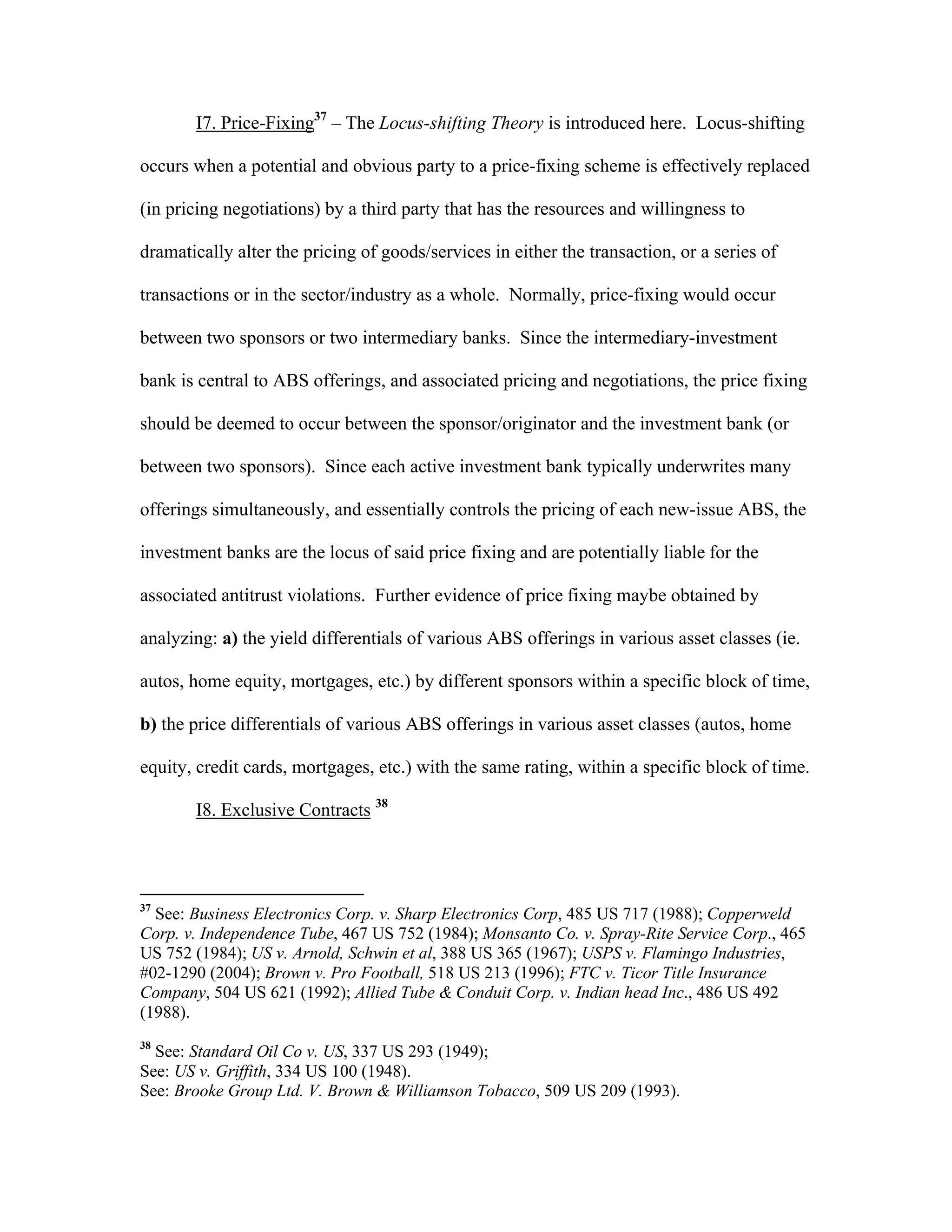 I7. Price-Fixing37
– The Locus-shifting Theory is introduced here. Locus-shifting
occurs when a potential and obvious party to a price-fixing scheme is effectively replaced
(in pricing negotiations) by a third party that has the resources and willingness to
dramatically alter the pricing of goods/services in either the transaction, or a series of
transactions or in the sector/industry as a whole. Normally, price-fixing would occur
between two sponsors or two intermediary banks. Since the intermediary-investment
bank is central to ABS offerings, and associated pricing and negotiations, the price fixing
should be deemed to occur between the sponsor/originator and the investment bank (or
between two sponsors). Since each active investment bank typically underwrites many
offerings simultaneously, and essentially controls the pricing of each new-issue ABS, the
investment banks are the locus of said price fixing and are potentially liable for the
associated antitrust violations. Further evidence of price fixing maybe obtained by
analyzing: a) the yield differentials of various ABS offerings in various asset classes (ie.
autos, home equity, mortgages, etc.) by different sponsors within a specific block of time,
b) the price differentials of various ABS offerings in various asset classes (autos, home
equity, credit cards, mortgages, etc.) with the same rating, within a specific block of time.
I8. Exclusive Contracts 38
37
See: Business Electronics Corp. v. Sharp Electronics Corp, 485 US 717 (1988); Copperweld
Corp. v. Independence Tube, 467 US 752 (1984); Monsanto Co. v. Spray-Rite Service Corp., 465
US 752 (1984); US v. Arnold, Schwin et al, 388 US 365 (1967); USPS v. Flamingo Industries,
#02-1290 (2004); Brown v. Pro Football, 518 US 213 (1996); FTC v. Ticor Title Insurance
Company, 504 US 621 (1992); Allied Tube & Conduit Corp. v. Indian head Inc., 486 US 492
(1988).
38
See: Standard Oil Co v. US, 337 US 293 (1949);
See: US v. Griffith, 334 US 100 (1948).
See: Brooke Group Ltd. V. Brown & Williamson Tobacco, 509 US 209 (1993).
 