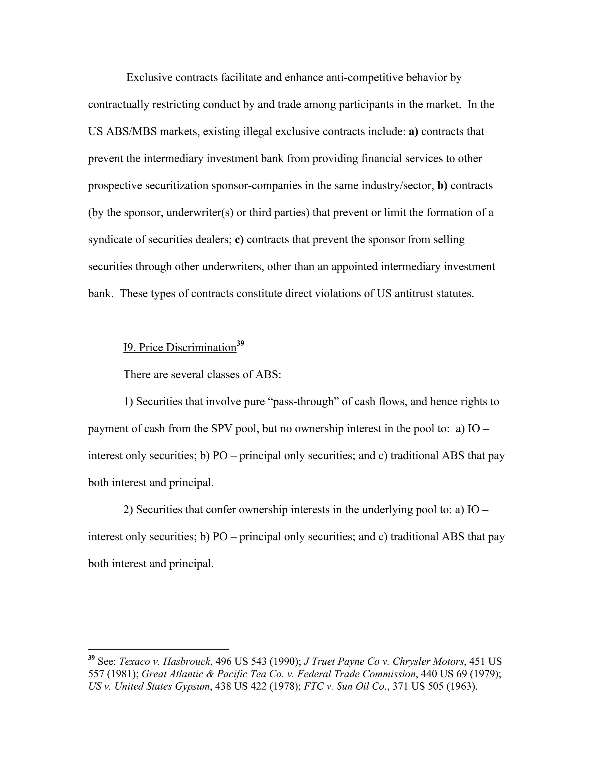 Exclusive contracts facilitate and enhance anti-competitive behavior by
contractually restricting conduct by and trade among participants in the market. In the
US ABS/MBS markets, existing illegal exclusive contracts include: a) contracts that
prevent the intermediary investment bank from providing financial services to other
prospective securitization sponsor-companies in the same industry/sector, b) contracts
(by the sponsor, underwriter(s) or third parties) that prevent or limit the formation of a
syndicate of securities dealers; c) contracts that prevent the sponsor from selling
securities through other underwriters, other than an appointed intermediary investment
bank. These types of contracts constitute direct violations of US antitrust statutes.
I9. Price Discrimination39
There are several classes of ABS:
1) Securities that involve pure “pass-through” of cash flows, and hence rights to
payment of cash from the SPV pool, but no ownership interest in the pool to: a) IO –
interest only securities; b) PO – principal only securities; and c) traditional ABS that pay
both interest and principal.
2) Securities that confer ownership interests in the underlying pool to: a) IO –
interest only securities; b) PO – principal only securities; and c) traditional ABS that pay
both interest and principal.
39
See: Texaco v. Hasbrouck, 496 US 543 (1990); J Truet Payne Co v. Chrysler Motors, 451 US
557 (1981); Great Atlantic & Pacific Tea Co. v. Federal Trade Commission, 440 US 69 (1979);
US v. United States Gypsum, 438 US 422 (1978); FTC v. Sun Oil Co., 371 US 505 (1963).
 