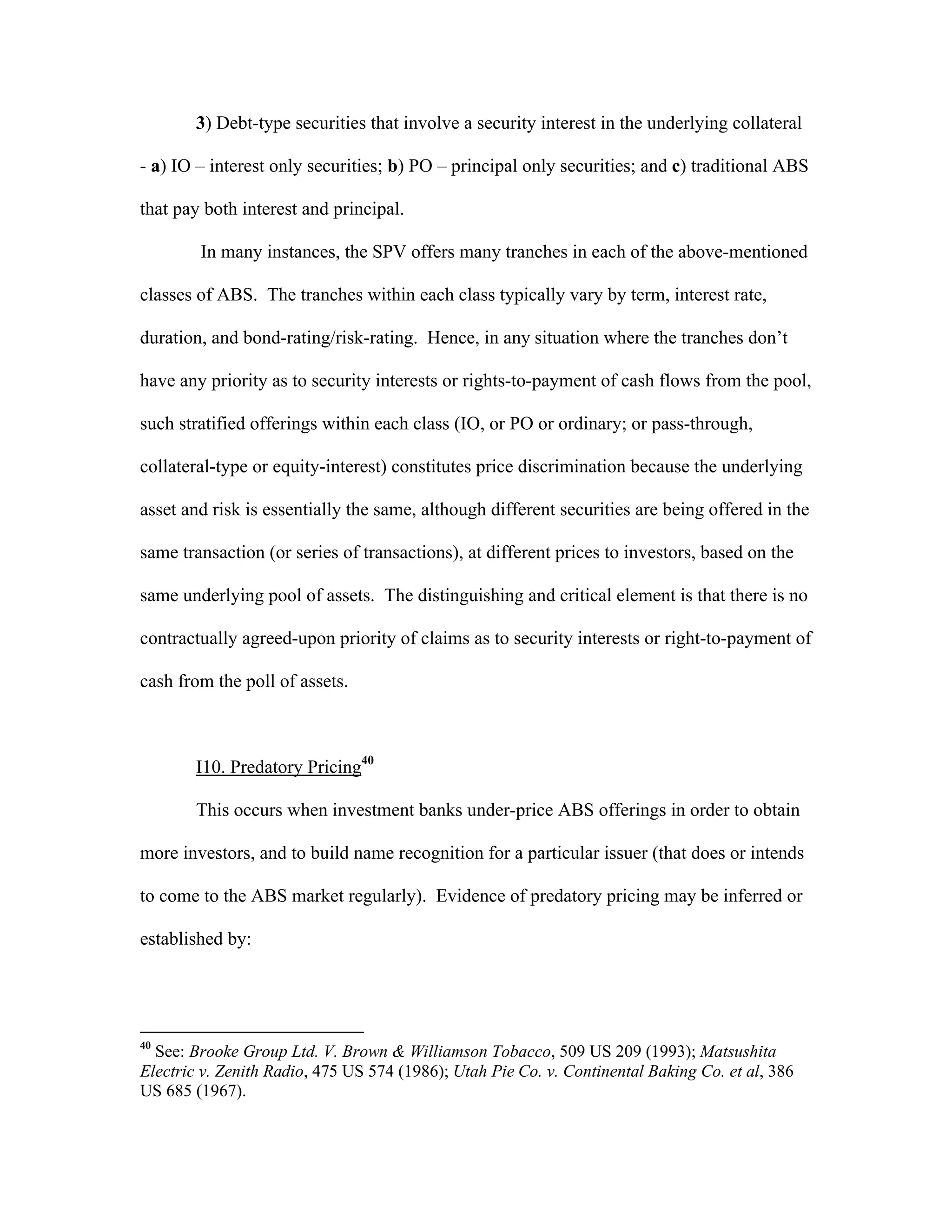 3) Debt-type securities that involve a security interest in the underlying collateral
- a) IO – interest only securities; b) PO – principal only securities; and c) traditional ABS
that pay both interest and principal.
In many instances, the SPV offers many tranches in each of the above-mentioned
classes of ABS. The tranches within each class typically vary by term, interest rate,
duration, and bond-rating/risk-rating. Hence, in any situation where the tranches don’t
have any priority as to security interests or rights-to-payment of cash flows from the pool,
such stratified offerings within each class (IO, or PO or ordinary; or pass-through,
collateral-type or equity-interest) constitutes price discrimination because the underlying
asset and risk is essentially the same, although different securities are being offered in the
same transaction (or series of transactions), at different prices to investors, based on the
same underlying pool of assets. The distinguishing and critical element is that there is no
contractually agreed-upon priority of claims as to security interests or right-to-payment of
cash from the poll of assets.
I10. Predatory Pricing40
This occurs when investment banks under-price ABS offerings in order to obtain
more investors, and to build name recognition for a particular issuer (that does or intends
to come to the ABS market regularly). Evidence of predatory pricing may be inferred or
established by:
40
See: Brooke Group Ltd. V. Brown & Williamson Tobacco, 509 US 209 (1993); Matsushita
Electric v. Zenith Radio, 475 US 574 (1986); Utah Pie Co. v. Continental Baking Co. et al, 386
US 685 (1967).
 