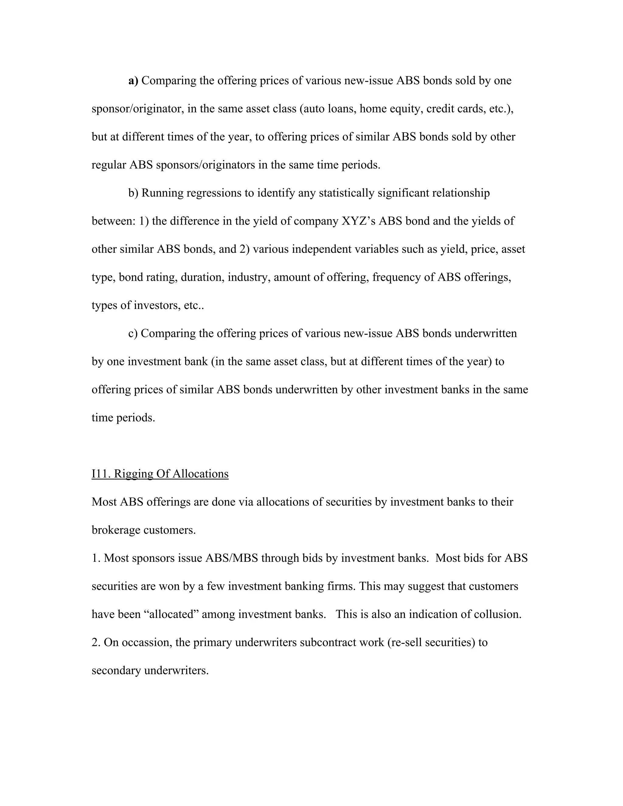 a) Comparing the offering prices of various new-issue ABS bonds sold by one
sponsor/originator, in the same asset class (auto loans, home equity, credit cards, etc.),
but at different times of the year, to offering prices of similar ABS bonds sold by other
regular ABS sponsors/originators in the same time periods.
b) Running regressions to identify any statistically significant relationship
between: 1) the difference in the yield of company XYZ’s ABS bond and the yields of
other similar ABS bonds, and 2) various independent variables such as yield, price, asset
type, bond rating, duration, industry, amount of offering, frequency of ABS offerings,
types of investors, etc..
c) Comparing the offering prices of various new-issue ABS bonds underwritten
by one investment bank (in the same asset class, but at different times of the year) to
offering prices of similar ABS bonds underwritten by other investment banks in the same
time periods.
I11. Rigging Of Allocations
Most ABS offerings are done via allocations of securities by investment banks to their
brokerage customers.
1. Most sponsors issue ABS/MBS through bids by investment banks. Most bids for ABS
securities are won by a few investment banking firms. This may suggest that customers
have been “allocated” among investment banks. This is also an indication of collusion.
2. On occassion, the primary underwriters subcontract work (re-sell securities) to
secondary underwriters.
 