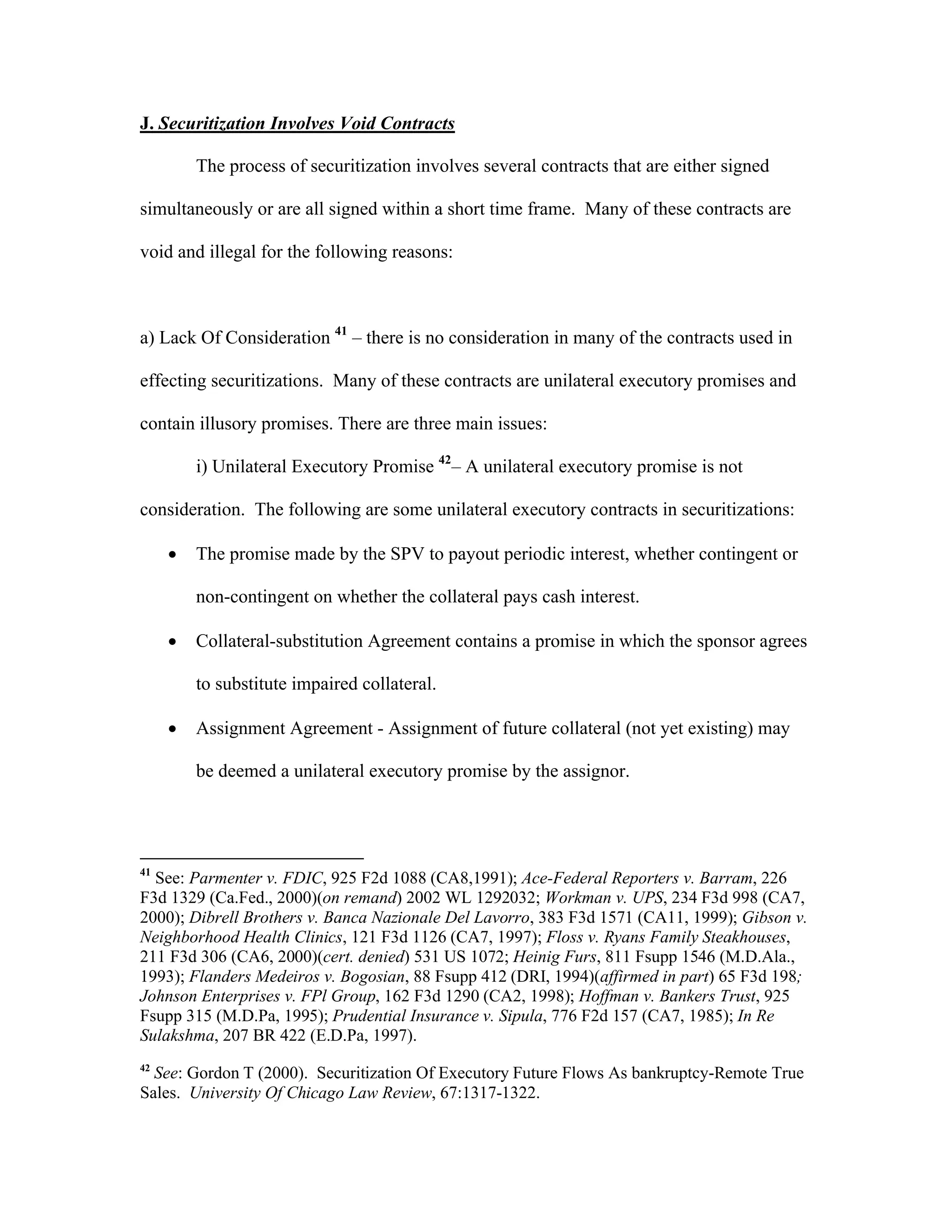 J. Securitization Involves Void Contracts
The process of securitization involves several contracts that are either signed
simultaneously or are all signed within a short time frame. Many of these contracts are
void and illegal for the following reasons:
a) Lack Of Consideration 41
– there is no consideration in many of the contracts used in
effecting securitizations. Many of these contracts are unilateral executory promises and
contain illusory promises. There are three main issues:
i) Unilateral Executory Promise 42
– A unilateral executory promise is not
consideration. The following are some unilateral executory contracts in securitizations:
 The promise made by the SPV to payout periodic interest, whether contingent or
non-contingent on whether the collateral pays cash interest.
 Collateral-substitution Agreement contains a promise in which the sponsor agrees
to substitute impaired collateral.
 Assignment Agreement - Assignment of future collateral (not yet existing) may
be deemed a unilateral executory promise by the assignor.
41
See: Parmenter v. FDIC, 925 F2d 1088 (CA8,1991); Ace-Federal Reporters v. Barram, 226
F3d 1329 (Ca.Fed., 2000)(on remand) 2002 WL 1292032; Workman v. UPS, 234 F3d 998 (CA7,
2000); Dibrell Brothers v. Banca Nazionale Del Lavorro, 383 F3d 1571 (CA11, 1999); Gibson v.
Neighborhood Health Clinics, 121 F3d 1126 (CA7, 1997); Floss v. Ryans Family Steakhouses,
211 F3d 306 (CA6, 2000)(cert. denied) 531 US 1072; Heinig Furs, 811 Fsupp 1546 (M.D.Ala.,
1993); Flanders Medeiros v. Bogosian, 88 Fsupp 412 (DRI, 1994)(affirmed in part) 65 F3d 198;
Johnson Enterprises v. FPl Group, 162 F3d 1290 (CA2, 1998); Hoffman v. Bankers Trust, 925
Fsupp 315 (M.D.Pa, 1995); Prudential Insurance v. Sipula, 776 F2d 157 (CA7, 1985); In Re
Sulakshma, 207 BR 422 (E.D.Pa, 1997).
42
See: Gordon T (2000). Securitization Of Executory Future Flows As bankruptcy-Remote True
Sales. University Of Chicago Law Review, 67:1317-1322.
 