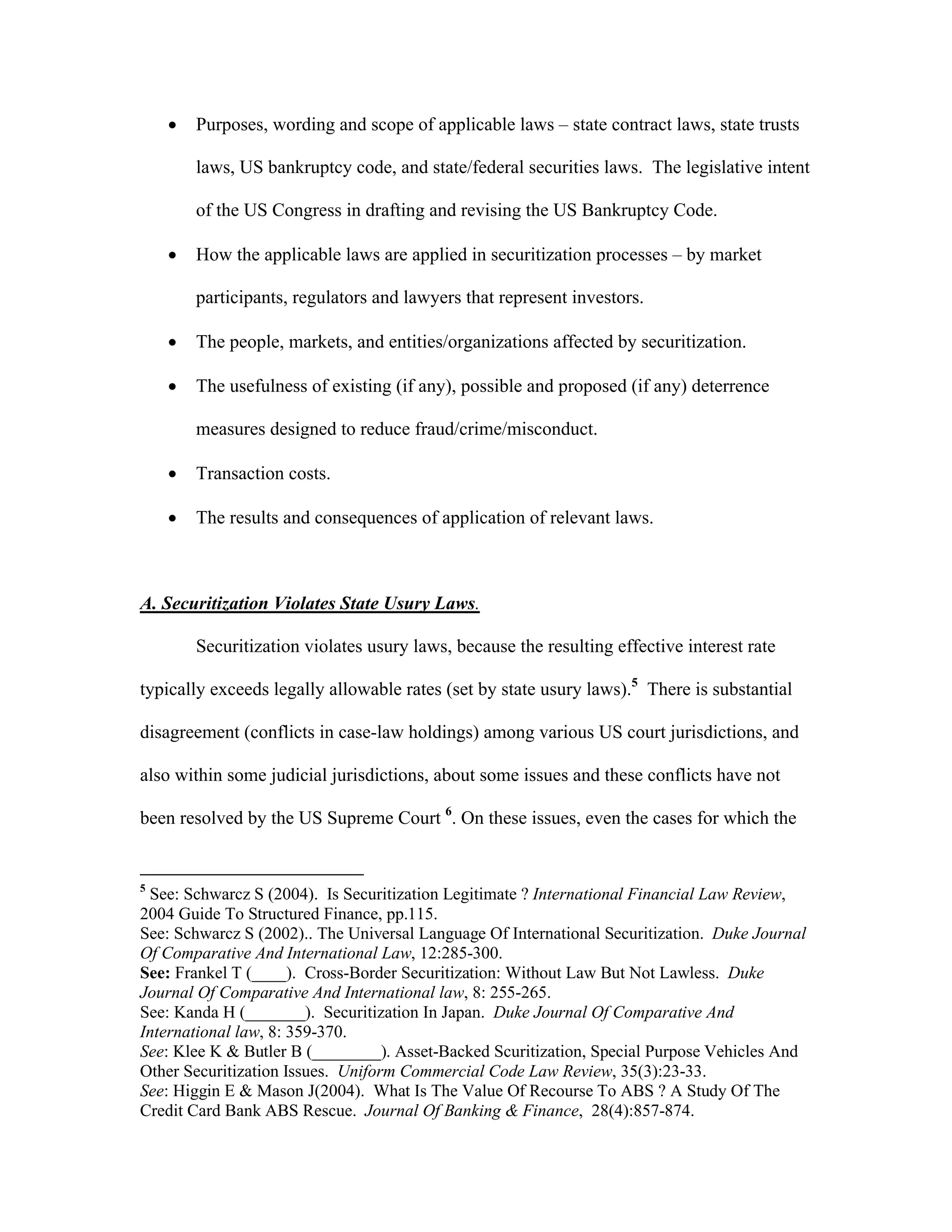  Purposes, wording and scope of applicable laws – state contract laws, state trusts
laws, US bankruptcy code, and state/federal securities laws. The legislative intent
of the US Congress in drafting and revising the US Bankruptcy Code.
 How the applicable laws are applied in securitization processes – by market
participants, regulators and lawyers that represent investors.
 The people, markets, and entities/organizations affected by securitization.
 The usefulness of existing (if any), possible and proposed (if any) deterrence
measures designed to reduce fraud/crime/misconduct.
 Transaction costs.
 The results and consequences of application of relevant laws.
A. Securitization Violates State Usury Laws.
Securitization violates usury laws, because the resulting effective interest rate
typically exceeds legally allowable rates (set by state usury laws).5
There is substantial
disagreement (conflicts in case-law holdings) among various US court jurisdictions, and
also within some judicial jurisdictions, about some issues and these conflicts have not
been resolved by the US Supreme Court 6
. On these issues, even the cases for which the
5
See: Schwarcz S (2004). Is Securitization Legitimate ? International Financial Law Review,
2004 Guide To Structured Finance, pp.115.
See: Schwarcz S (2002).. The Universal Language Of International Securitization. Duke Journal
Of Comparative And International Law, 12:285-300.
See: Frankel T (____). Cross-Border Securitization: Without Law But Not Lawless. Duke
Journal Of Comparative And International law, 8: 255-265.
See: Kanda H (_______). Securitization In Japan. Duke Journal Of Comparative And
International law, 8: 359-370.
See: Klee K & Butler B (________). Asset-Backed Scuritization, Special Purpose Vehicles And
Other Securitization Issues. Uniform Commercial Code Law Review, 35(3):23-33.
See: Higgin E & Mason J(2004). What Is The Value Of Recourse To ABS ? A Study Of The
Credit Card Bank ABS Rescue. Journal Of Banking & Finance, 28(4):857-874.
 