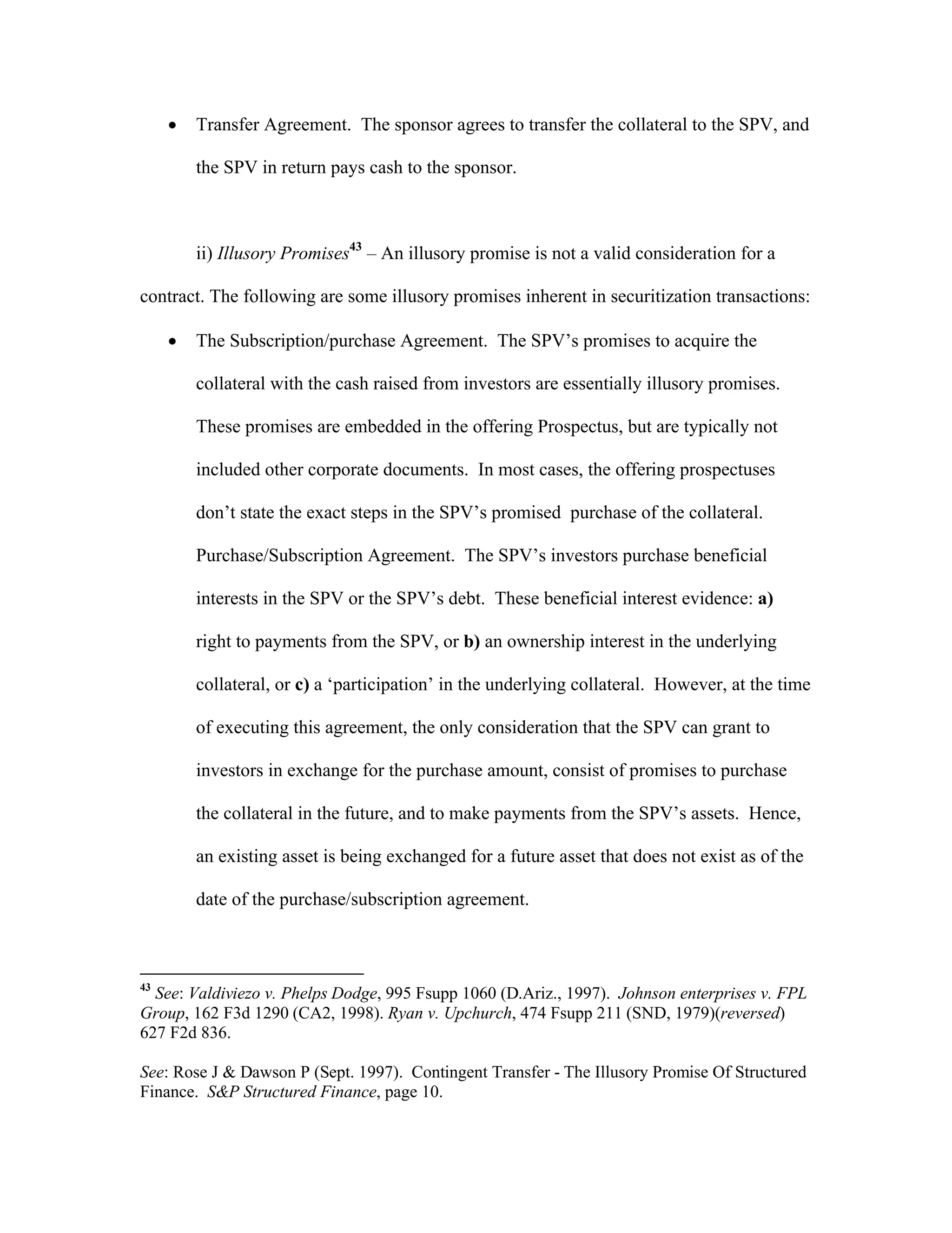  Transfer Agreement. The sponsor agrees to transfer the collateral to the SPV, and
the SPV in return pays cash to the sponsor.
ii) Illusory Promises43
– An illusory promise is not a valid consideration for a
contract. The following are some illusory promises inherent in securitization transactions:
 The Subscription/purchase Agreement. The SPV’s promises to acquire the
collateral with the cash raised from investors are essentially illusory promises.
These promises are embedded in the offering Prospectus, but are typically not
included other corporate documents. In most cases, the offering prospectuses
don’t state the exact steps in the SPV’s promised purchase of the collateral.
Purchase/Subscription Agreement. The SPV’s investors purchase beneficial
interests in the SPV or the SPV’s debt. These beneficial interest evidence: a)
right to payments from the SPV, or b) an ownership interest in the underlying
collateral, or c) a ‘participation’ in the underlying collateral. However, at the time
of executing this agreement, the only consideration that the SPV can grant to
investors in exchange for the purchase amount, consist of promises to purchase
the collateral in the future, and to make payments from the SPV’s assets. Hence,
an existing asset is being exchanged for a future asset that does not exist as of the
date of the purchase/subscription agreement.
43
See: Valdiviezo v. Phelps Dodge, 995 Fsupp 1060 (D.Ariz., 1997). Johnson enterprises v. FPL
Group, 162 F3d 1290 (CA2, 1998). Ryan v. Upchurch, 474 Fsupp 211 (SND, 1979)(reversed)
627 F2d 836.
See: Rose J & Dawson P (Sept. 1997). Contingent Transfer - The Illusory Promise Of Structured
Finance. S&P Structured Finance, page 10.
 