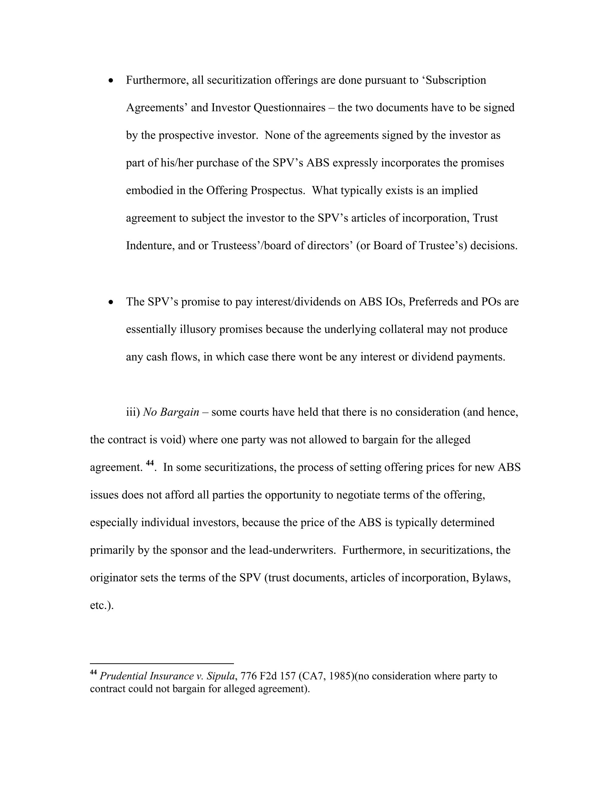  Furthermore, all securitization offerings are done pursuant to ‘Subscription
Agreements’ and Investor Questionnaires – the two documents have to be signed
by the prospective investor. None of the agreements signed by the investor as
part of his/her purchase of the SPV’s ABS expressly incorporates the promises
embodied in the Offering Prospectus. What typically exists is an implied
agreement to subject the investor to the SPV’s articles of incorporation, Trust
Indenture, and or Trusteess’/board of directors’ (or Board of Trustee’s) decisions.
 The SPV’s promise to pay interest/dividends on ABS IOs, Preferreds and POs are
essentially illusory promises because the underlying collateral may not produce
any cash flows, in which case there wont be any interest or dividend payments.
iii) No Bargain – some courts have held that there is no consideration (and hence,
the contract is void) where one party was not allowed to bargain for the alleged
agreement. 44
. In some securitizations, the process of setting offering prices for new ABS
issues does not afford all parties the opportunity to negotiate terms of the offering,
especially individual investors, because the price of the ABS is typically determined
primarily by the sponsor and the lead-underwriters. Furthermore, in securitizations, the
originator sets the terms of the SPV (trust documents, articles of incorporation, Bylaws,
etc.).
44
Prudential Insurance v. Sipula, 776 F2d 157 (CA7, 1985)(no consideration where party to
contract could not bargain for alleged agreement).
 