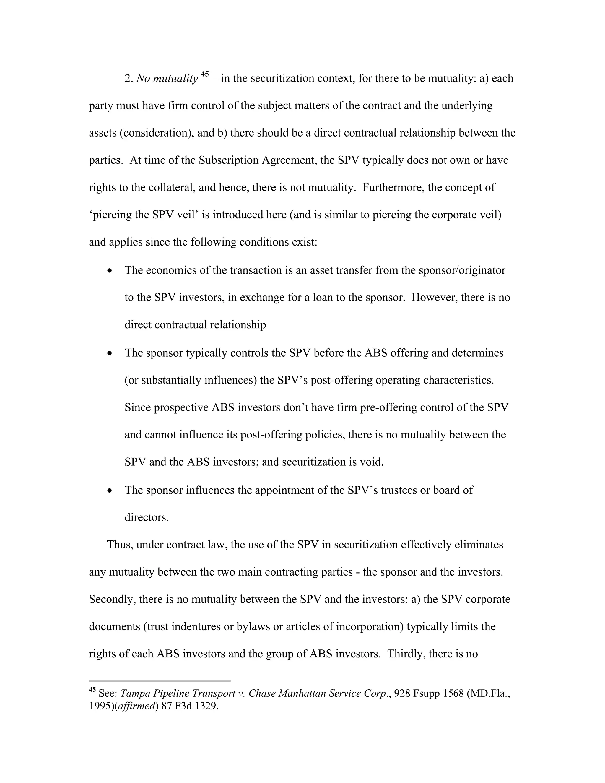 2. No mutuality 45
– in the securitization context, for there to be mutuality: a) each
party must have firm control of the subject matters of the contract and the underlying
assets (consideration), and b) there should be a direct contractual relationship between the
parties. At time of the Subscription Agreement, the SPV typically does not own or have
rights to the collateral, and hence, there is not mutuality. Furthermore, the concept of
‘piercing the SPV veil’ is introduced here (and is similar to piercing the corporate veil)
and applies since the following conditions exist:
 The economics of the transaction is an asset transfer from the sponsor/originator
to the SPV investors, in exchange for a loan to the sponsor. However, there is no
direct contractual relationship
 The sponsor typically controls the SPV before the ABS offering and determines
(or substantially influences) the SPV’s post-offering operating characteristics.
Since prospective ABS investors don’t have firm pre-offering control of the SPV
and cannot influence its post-offering policies, there is no mutuality between the
SPV and the ABS investors; and securitization is void.
 The sponsor influences the appointment of the SPV’s trustees or board of
directors.
Thus, under contract law, the use of the SPV in securitization effectively eliminates
any mutuality between the two main contracting parties - the sponsor and the investors.
Secondly, there is no mutuality between the SPV and the investors: a) the SPV corporate
documents (trust indentures or bylaws or articles of incorporation) typically limits the
rights of each ABS investors and the group of ABS investors. Thirdly, there is no
45
See: Tampa Pipeline Transport v. Chase Manhattan Service Corp., 928 Fsupp 1568 (MD.Fla.,
1995)(affirmed) 87 F3d 1329.
 
