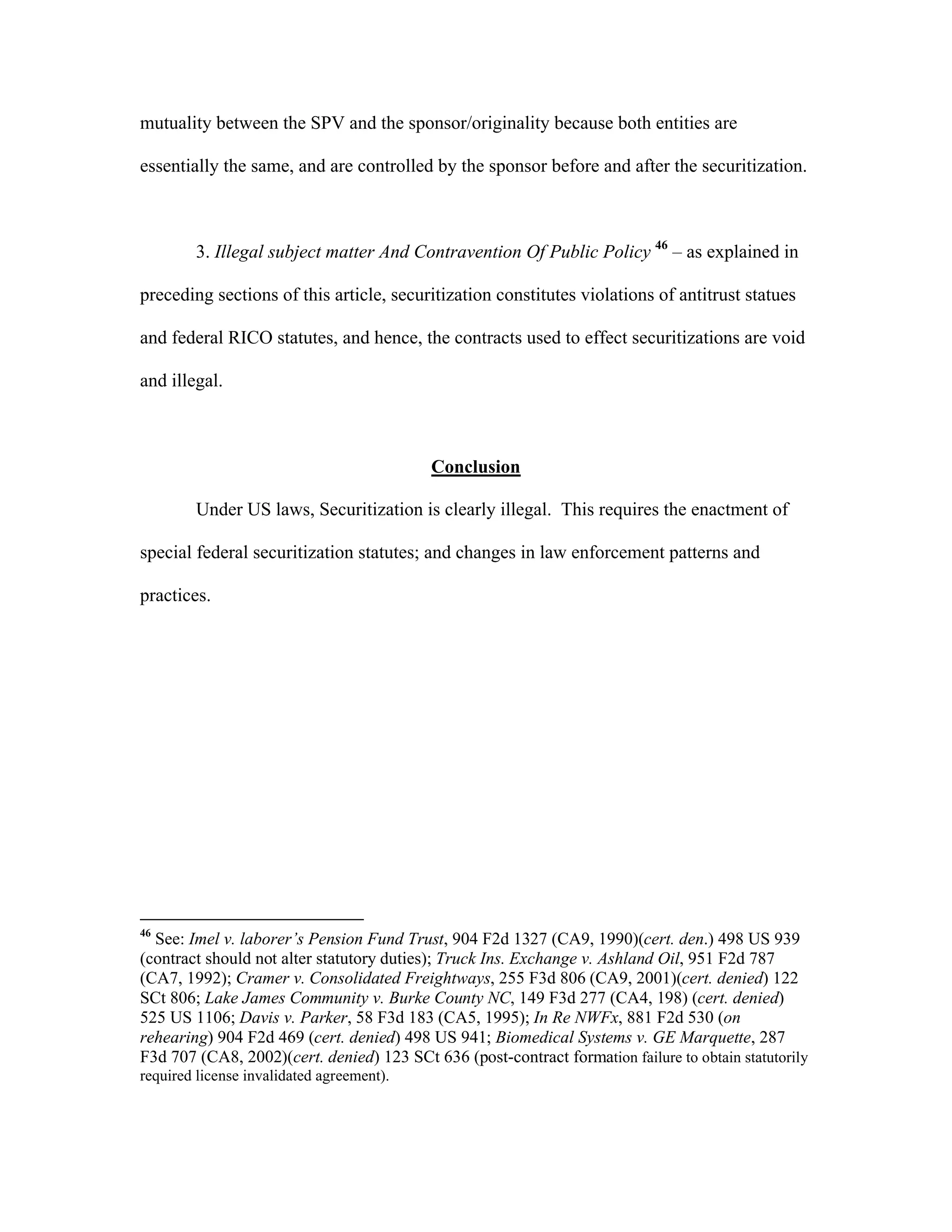 mutuality between the SPV and the sponsor/originality because both entities are
essentially the same, and are controlled by the sponsor before and after the securitization.
3. Illegal subject matter And Contravention Of Public Policy 46
– as explained in
preceding sections of this article, securitization constitutes violations of antitrust statues
and federal RICO statutes, and hence, the contracts used to effect securitizations are void
and illegal.
Conclusion
Under US laws, Securitization is clearly illegal. This requires the enactment of
special federal securitization statutes; and changes in law enforcement patterns and
practices.
46
See: Imel v. laborer’s Pension Fund Trust, 904 F2d 1327 (CA9, 1990)(cert. den.) 498 US 939
(contract should not alter statutory duties); Truck Ins. Exchange v. Ashland Oil, 951 F2d 787
(CA7, 1992); Cramer v. Consolidated Freightways, 255 F3d 806 (CA9, 2001)(cert. denied) 122
SCt 806; Lake James Community v. Burke County NC, 149 F3d 277 (CA4, 198) (cert. denied)
525 US 1106; Davis v. Parker, 58 F3d 183 (CA5, 1995); In Re NWFx, 881 F2d 530 (on
rehearing) 904 F2d 469 (cert. denied) 498 US 941; Biomedical Systems v. GE Marquette, 287
F3d 707 (CA8, 2002)(cert. denied) 123 SCt 636 (post-contract formation failure to obtain statutorily
required license invalidated agreement).
 