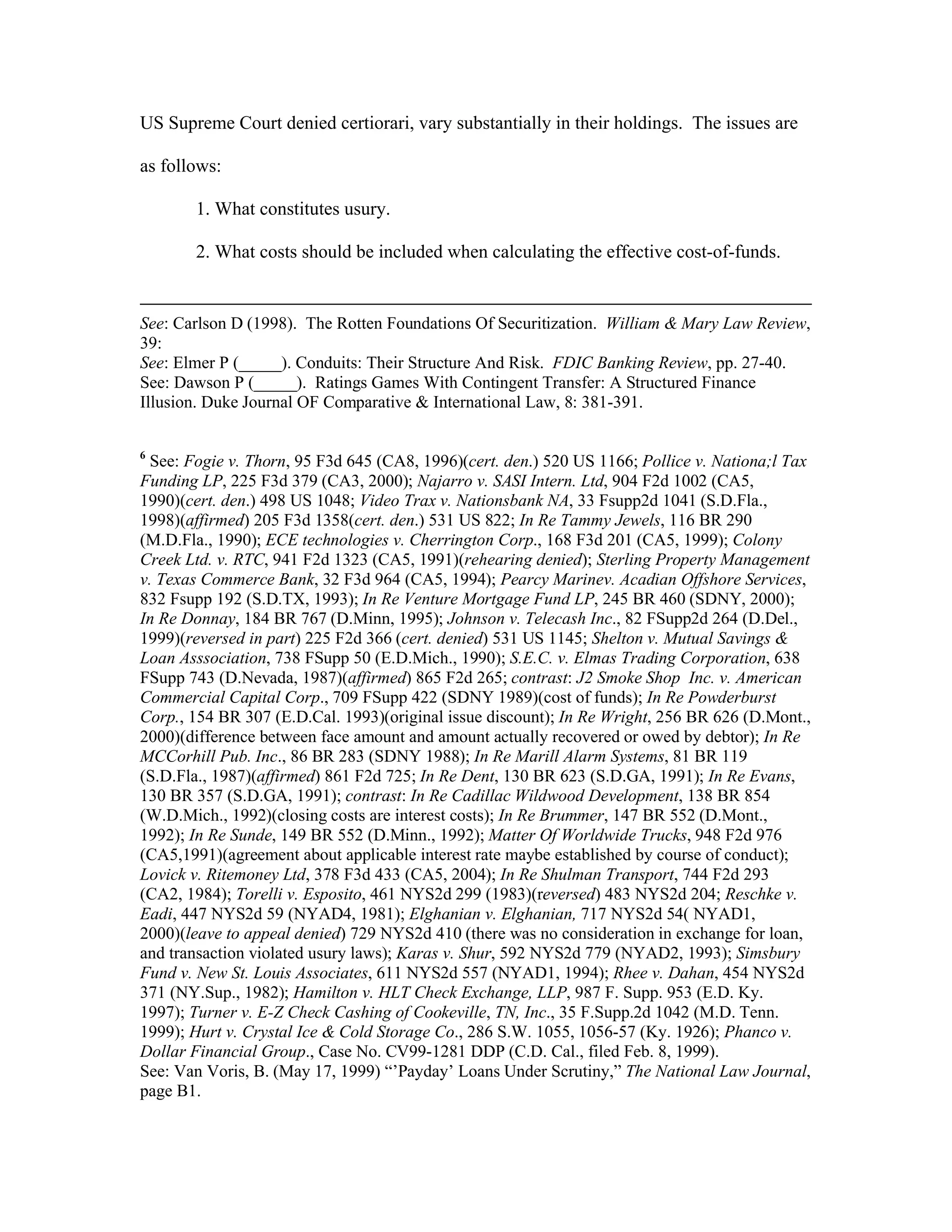 US Supreme Court denied certiorari, vary substantially in their holdings. The issues are
as follows:
1. What constitutes usury.
2. What costs should be included when calculating the effective cost-of-funds.
See: Carlson D (1998). The Rotten Foundations Of Securitization. William & Mary Law Review,
39:
See: Elmer P (_____). Conduits: Their Structure And Risk. FDIC Banking Review, pp. 27-40.
See: Dawson P (_____). Ratings Games With Contingent Transfer: A Structured Finance
Illusion. Duke Journal OF Comparative & International Law, 8: 381-391.
6
See: Fogie v. Thorn, 95 F3d 645 (CA8, 1996)(cert. den.) 520 US 1166; Pollice v. Nationa;l Tax
Funding LP, 225 F3d 379 (CA3, 2000); Najarro v. SASI Intern. Ltd, 904 F2d 1002 (CA5,
1990)(cert. den.) 498 US 1048; Video Trax v. Nationsbank NA, 33 Fsupp2d 1041 (S.D.Fla.,
1998)(affirmed) 205 F3d 1358(cert. den.) 531 US 822; In Re Tammy Jewels, 116 BR 290
(M.D.Fla., 1990); ECE technologies v. Cherrington Corp., 168 F3d 201 (CA5, 1999); Colony
Creek Ltd. v. RTC, 941 F2d 1323 (CA5, 1991)(rehearing denied); Sterling Property Management
v. Texas Commerce Bank, 32 F3d 964 (CA5, 1994); Pearcy Marinev. Acadian Offshore Services,
832 Fsupp 192 (S.D.TX, 1993); In Re Venture Mortgage Fund LP, 245 BR 460 (SDNY, 2000);
In Re Donnay, 184 BR 767 (D.Minn, 1995); Johnson v. Telecash Inc., 82 FSupp2d 264 (D.Del.,
1999)(reversed in part) 225 F2d 366 (cert. denied) 531 US 1145; Shelton v. Mutual Savings &
Loan Asssociation, 738 FSupp 50 (E.D.Mich., 1990); S.E.C. v. Elmas Trading Corporation, 638
FSupp 743 (D.Nevada, 1987)(affirmed) 865 F2d 265; contrast: J2 Smoke Shop Inc. v. American
Commercial Capital Corp., 709 FSupp 422 (SDNY 1989)(cost of funds); In Re Powderburst
Corp., 154 BR 307 (E.D.Cal. 1993)(original issue discount); In Re Wright, 256 BR 626 (D.Mont.,
2000)(difference between face amount and amount actually recovered or owed by debtor); In Re
MCCorhill Pub. Inc., 86 BR 283 (SDNY 1988); In Re Marill Alarm Systems, 81 BR 119
(S.D.Fla., 1987)(affirmed) 861 F2d 725; In Re Dent, 130 BR 623 (S.D.GA, 1991); In Re Evans,
130 BR 357 (S.D.GA, 1991); contrast: In Re Cadillac Wildwood Development, 138 BR 854
(W.D.Mich., 1992)(closing costs are interest costs); In Re Brummer, 147 BR 552 (D.Mont.,
1992); In Re Sunde, 149 BR 552 (D.Minn., 1992); Matter Of Worldwide Trucks, 948 F2d 976
(CA5,1991)(agreement about applicable interest rate maybe established by course of conduct);
Lovick v. Ritemoney Ltd, 378 F3d 433 (CA5, 2004); In Re Shulman Transport, 744 F2d 293
(CA2, 1984); Torelli v. Esposito, 461 NYS2d 299 (1983)(reversed) 483 NYS2d 204; Reschke v.
Eadi, 447 NYS2d 59 (NYAD4, 1981); Elghanian v. Elghanian, 717 NYS2d 54( NYAD1,
2000)(leave to appeal denied) 729 NYS2d 410 (there was no consideration in exchange for loan,
and transaction violated usury laws); Karas v. Shur, 592 NYS2d 779 (NYAD2, 1993); Simsbury
Fund v. New St. Louis Associates, 611 NYS2d 557 (NYAD1, 1994); Rhee v. Dahan, 454 NYS2d
371 (NY.Sup., 1982); Hamilton v. HLT Check Exchange, LLP, 987 F. Supp. 953 (E.D. Ky.
1997); Turner v. E-Z Check Cashing of Cookeville, TN, Inc., 35 F.Supp.2d 1042 (M.D. Tenn.
1999); Hurt v. Crystal Ice & Cold Storage Co., 286 S.W. 1055, 1056-57 (Ky. 1926); Phanco v.
Dollar Financial Group., Case No. CV99-1281 DDP (C.D. Cal., filed Feb. 8, 1999).
See: Van Voris, B. (May 17, 1999) “’Payday’ Loans Under Scrutiny,” The National Law Journal,
page B1.
 