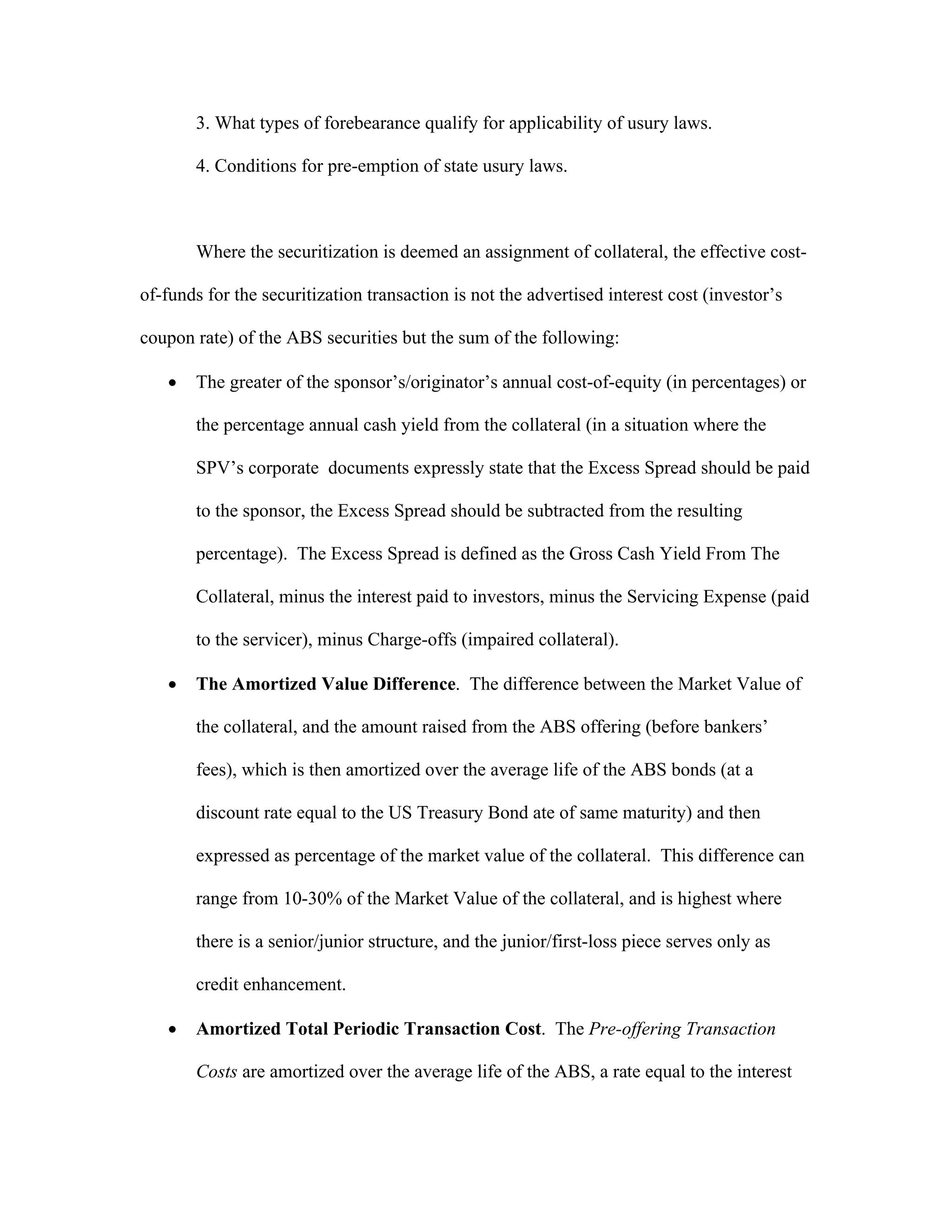 3. What types of forebearance qualify for applicability of usury laws.
4. Conditions for pre-emption of state usury laws.
Where the securitization is deemed an assignment of collateral, the effective cost-
of-funds for the securitization transaction is not the advertised interest cost (investor’s
coupon rate) of the ABS securities but the sum of the following:
 The greater of the sponsor’s/originator’s annual cost-of-equity (in percentages) or
the percentage annual cash yield from the collateral (in a situation where the
SPV’s corporate documents expressly state that the Excess Spread should be paid
to the sponsor, the Excess Spread should be subtracted from the resulting
percentage). The Excess Spread is defined as the Gross Cash Yield From The
Collateral, minus the interest paid to investors, minus the Servicing Expense (paid
to the servicer), minus Charge-offs (impaired collateral).
 The Amortized Value Difference. The difference between the Market Value of
the collateral, and the amount raised from the ABS offering (before bankers’
fees), which is then amortized over the average life of the ABS bonds (at a
discount rate equal to the US Treasury Bond ate of same maturity) and then
expressed as percentage of the market value of the collateral. This difference can
range from 10-30% of the Market Value of the collateral, and is highest where
there is a senior/junior structure, and the junior/first-loss piece serves only as
credit enhancement.
 Amortized Total Periodic Transaction Cost. The Pre-offering Transaction
Costs are amortized over the average life of the ABS, a rate equal to the interest
 